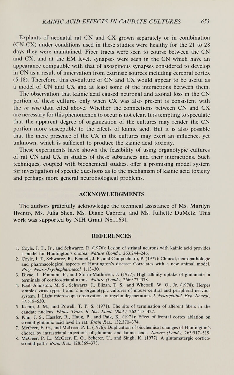 KAINIC ACID EFFECTS IN CAUDATE CULTURES 653 Explants of neonatal rat CN and CX grown separately or in combination (CN-CX) under conditions used in these studies were healthy for the 21 to 28 days they were maintained. Fiber tracts were seen to course between the CN and CX, and at the EM level, synapses were seen in the CN which have an appearance compatible with that of axospinous synapses considered to develop in CN as a result of innervation from extrinsic sources including cerebral cortex (5,18). Therefore, this co-culture of CN and CX would appear to be useful as a model of CN and CX and at least some of the interactions between them. The observation that kainic acid caused neuronal and axonal loss in the CN portion of these cultures only when CX was also present is consistent with the in vivo data cited above. Whether the connections between CN and CX are necessary for this phenomenon to occur is not clear. It is tempting to speculate that the apparent degree of organization of the cultures may render the CN portion more susceptible to the eifects of kainic acid. But it is also possible that the mere presence of the CX in the cultures may exert an influence, yet unknown, which is sufficient to produce the kainic acid toxicity. These experiments have shown the feasibility of using organotypic cultures of rat CN and CX in studies of these substances and their interactions. Such techniques, coupled with biochemical studies, offer a promising model system for investigation of specific questions as to the mechanism of kainic acid toxicity and perhaps more general neurobiological problems. ACKNOWLEDGMENTS The authors gratefully acknowledge the technical assistance of Ms. Marilyn Ilvento, Ms. Julia Shen, Ms. Diane Cabrera, and Ms. Julliette DuMetz. This work was supported by NIH Grant NS11631. REFERENCES 1. Coyle, J. T., Jr., and Schwarcz, R. (1976): Lesion of striatal neurons with kainic acid provides a model for Huntington's chorea. Nature (bond.), 263:244—246. 2. Coyle, J. T., Schwarcz, R., Bennett, J. P., and Campochiaro, P. (1977): Clinical, neuropathologic and pharmacological aspects of Huntington's disease: Correlates with a new animal model. Prog. Neuro-Psychopharmacol. 1:13-30. 3. Divac, I., Fonnum, F., and Storm-Mathiesen, J. (1977): High affinity uptake of glutamate in terminals of corticostriatal axons. Nature (Land.), 266:377-378. 4. Ecob-Johnston, M. S., Schwartz, J., Elizan, T. S., and Whetsell, W. O., Jr. (1978): Herpes simplex virus types 1 and 2 in organotypic cultures of mouse central and peripheral nervous system. I. Light microscopic observations of myelin degeneration. J. Neuropathol. Exp. Neurol, 37:518-530. 5. Kemp, J. M., and Powell, T. P. S. (1971): The site of termination of afferent fibers in the caudate nucleus. Philos. Trans. R. Soc. Land. (Biol), 262:413-427. 6. Kim, J. S., Hassler, R., Haug, P., and Paik, K. (1971): Effect of frontal cortex ablation on striatal glutamic acid level in rat. Brain Res., 132:370-374. 7. McGeer, E. G., and McGeer, P. L. (1976): Duplication of biochemical changes of Huntington's chorea by intrastriatal injections of glutamic and kainic acids. Nature (Lond.), 263:517-519. 8. McGeer, P. L., McGeer, E. G., Scherer, U., and Singh, K. (1977): A glutamatergic cortico¬ striatal path? Brain Res., 128:369-373.