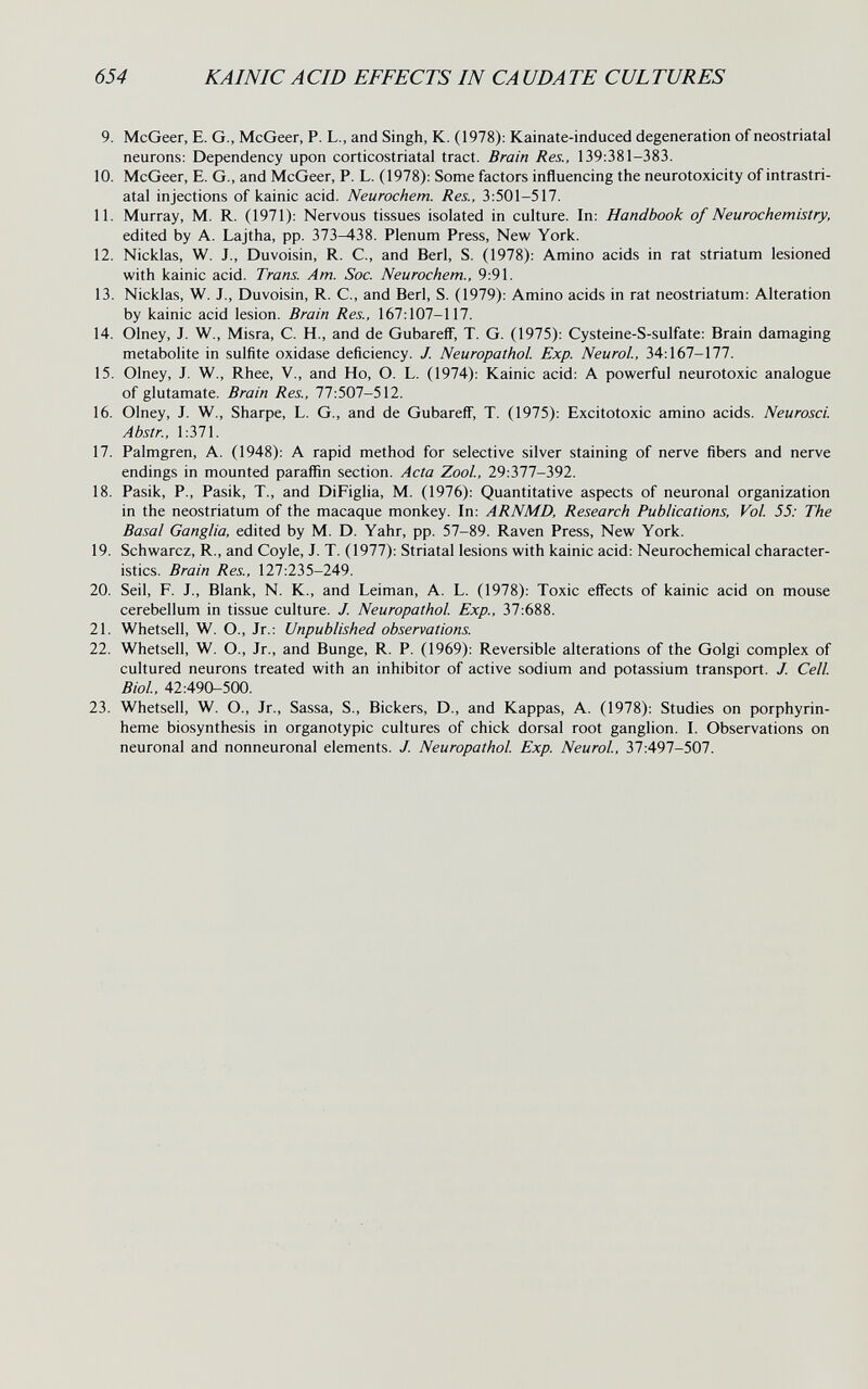 654 KAI NIC ACID EFFECTS IN CA UDATE CULTURES 9. McGeer, E. G., McGeer, P. L., and Singh, К. (1978): Kainate-induced degeneration of neostriatal neurons: Dependency upon corticostriatal tract. Brain Res., 139:381-383. 10. McGeer, E. G., and McGeer, P. L. (1978): Some factors influencing the neurotoxicity of intrastri- atal injections of kainic acid. Neurochem. Res., 3:501-517. 11. Murray, M. R. (1971): Nervous tissues isolated in culture. In: Handbook of Neurochemistry, edited by A. Lajtha, pp. 373-438. Plenum Press, New York. 12. Nicklas, W. J., Duvoisin, R. C., and Beri, S. (1978): Amino acids in rat striatum lesioned with kainic acid. Trans. Am. Soc. Neurochem., 9:91. 13. Nicklas, W. J., Duvoisin, R. C., and Beri, S. (1979): Amino acids in rat neostriatum: Alteration by kainic acid lesion. Brain Res., 167:107-117. 14. Olney, J. W., Misra, C. H., and de Gubareff, T. G. (1975): Cysteine-S-sulfate: Brain damaging metabohte in sulfite oxidase deficiency. J. Neuropathol. Exp. Neurol., 34:167-177. 15. Olney, J. W., Rhee, V., and Ho, O. L. (1974): Kainic acid: A powerful neurotoxic analogue of glutamate. Brain Res., 77:507-512. 16. Olney, J. W., Sharpe, L. G., and de Gubareff', T. (1975): Excitotoxic amino acids. Neurosci. Abstr., 1:371. 17. Palmgren, A. (1948): A rapid method for selective silver staining of nerve fibers and nerve endings in mounted paraffin section. Acta ZooL, 29:377-392. 18. Pasik, P., Pasik, T., and DiFiglia, M. (1976): Quantitative aspects of neuronal organization in the neostriatum of the macaque monkey. In: ARNMD, Research Publications, Vol 55: The Basal Ganglia, edited by M. D. Yahr, pp. 57-89. Raven Press, New York. 19. Schwarcz, R., and Coyle, J. T. (1977): Striatal lesions with kainic acid: Neurochemical character¬ istics. Brain Res., 127:235-249. 20. Seil, F. J., Blank, N. K., and Leiman, A. L. (1978): Toxic effects of kainic acid on mouse cerebellum in tissue culture. J. Neuropathol Exp., 37:688. 21. Whetsell, W. O., Jr.: Unpublished observations. 22. Whetsell, W. O., Jr., and Bunge, R. P. (1969): Reversible alterations of the Golgi complex of cultured neurons treated with an inhibitor of active sodium and potassium transport. J. Cell Biol, 42:490-500. 23. Whetsell, W. O., Jr., Sassa, S., Bickers, D., and Kappas, A. (1978): Studies on porphyrin- heme biosynthesis in organotypic cultures of chick dorsal root ganglion. I. Observations on neuronal and nonneuronal elements. J. Neuropathol Exp. Neurol, 37:497-507.