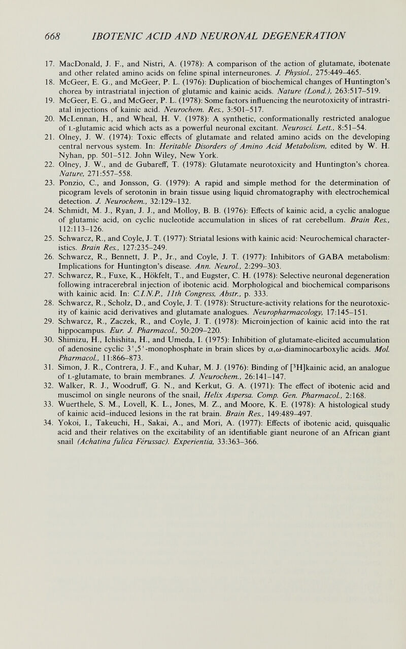 668 IBOTENICACID AND NEURONAL DEGENERATION 17. MacDonald, J. F., and Nistri, A. (1978): A comparison of the action of glutamate, ibotenate and other related amino acids on fehne spinal interneurones. J. Physiol., 275:449^65. 18. McGeer, E. G., and McGeer, P. L. (1976): Duplication of biochemical changes of Huntington's chorea by intrastriatal injection of glutamic and kainic acids. Nature (Lond.), 263:517-519. 19. McGeer, E. G., and McGeer, P. L. (1978): Some factors influencing the neurotoxicity of intrastri¬ atal injections of kainic acid. Neurochem. Res., 3:501-517. 20. McLennan, H., and Wheal, H. V. (1978): A synthetic, conformationally restricted analogue of L-glutamic acid which acts as a powerful neuronal excitant. Neurosci. Lett., 8:51-54. 21. Olney, J. W. (1974): Toxic effects of glutamate and related amino acids on the developing central nervous system. In: Heritable Disorders of Amino Acid Metabolism, edited by W. H. Nyhan, pp. 501-512. John Wiley, New York. 22. Olney, J. W., and de GubareíF, T. (1978): Glutamate neurotoxicity and Huntington's chorea. Nature, 271:557-558. 23. Ponzio, е., and Jonsson, G. (1979): A rapid and simple method for the determination of picogram levels of serotonin in brain tissue using liquid chromatography with electrochemical detection. J. Neurochem., 32:129-132. 24. Schmidt, M. J., Ryan, J. J., and Molloy, B. B. (1976): Effects of kainic acid, a cyclic analogue of glutamic acid, on cyclic nucleotide accumulation in slices of rat cerebellum. Brain Res., 112:113-126. 25. Schwarcz, R., and Coyle, J. T. (1977): Striatal lesions with kainic acid: Neurochemical character¬ istics. Brain Res., 127:235-249. 26. Schwarcz, R., Bennett, J. P., Jr., and Coyle, J. T. (1977): Inhibitors of GABA metabolism: Implications for Huntington's disease. Ann. Neurol., 2:299-303. 27. Schwarcz, R., Fuxe, K., Hökfelt, T., and Eugster, C. H. (1978): Selective neuronal degeneration following intracerebral injection of ibotenic acid. Morphological and biochemical comparisons with kainic acid. In: C.I.N.P., 11th Congress, Abstr., p. 333. 28. Schwarcz, R., Scholz, D., and Coyle, J. T. (1978): Structure-activity relations for the neurotoxic¬ ity of kainic acid derivatives and glutamate analogues. Neuropharmacology, 17:145-151. 29. Schwarcz, R., Zaczek, R., and Coyle, J. T. (1978): Microinjection of kainic acid into the rat hippocampus. Eur. J. Pharmacol, 50:209-220. 30. Shimizu, H., Ichishita, H., and Umeda, I. (1975): Inhibition of glutamate-elicited accumulation of adenosine cyclic 3',5'-monophosphate in brain slices by a,ft)-diaminocarboxylic acids. Mol Pharmacol, 11:866-873. 31. Simon, J. R., Contrera, J. F., and Kuhar, M. J. (1976): Binding of ['Hjkainic acid, an analogue of L-glutamate, to brain membranes. J. Neurochem., 26:141-147. 32. Walker, R. J., Woodruff, G. N., and Kerkut, G. A. (1971): The effect of ibotenic acid and muscimol on single neurons of the snail, Helix Aspersa. Сотр. Gen. Pharmacol., 2:168. 33. Wuerthele, S. M., Lovell, К. L., Jones, M. Z., and Moore, К. E. (1978): A histological study of kainic acid-induced lesions in the rat brain. Brain Res., 149:489-497. 34. Yokoi, I., Takeuchi, H., Sakai, A., and Mori, A. (1977): Effects of ibotenic acid, quisqualic acid and their relatives on the excitability of an identifiable giant neurone of an African giant snail (Achatina fúlica Férussac). Experientia, 33:363-366.