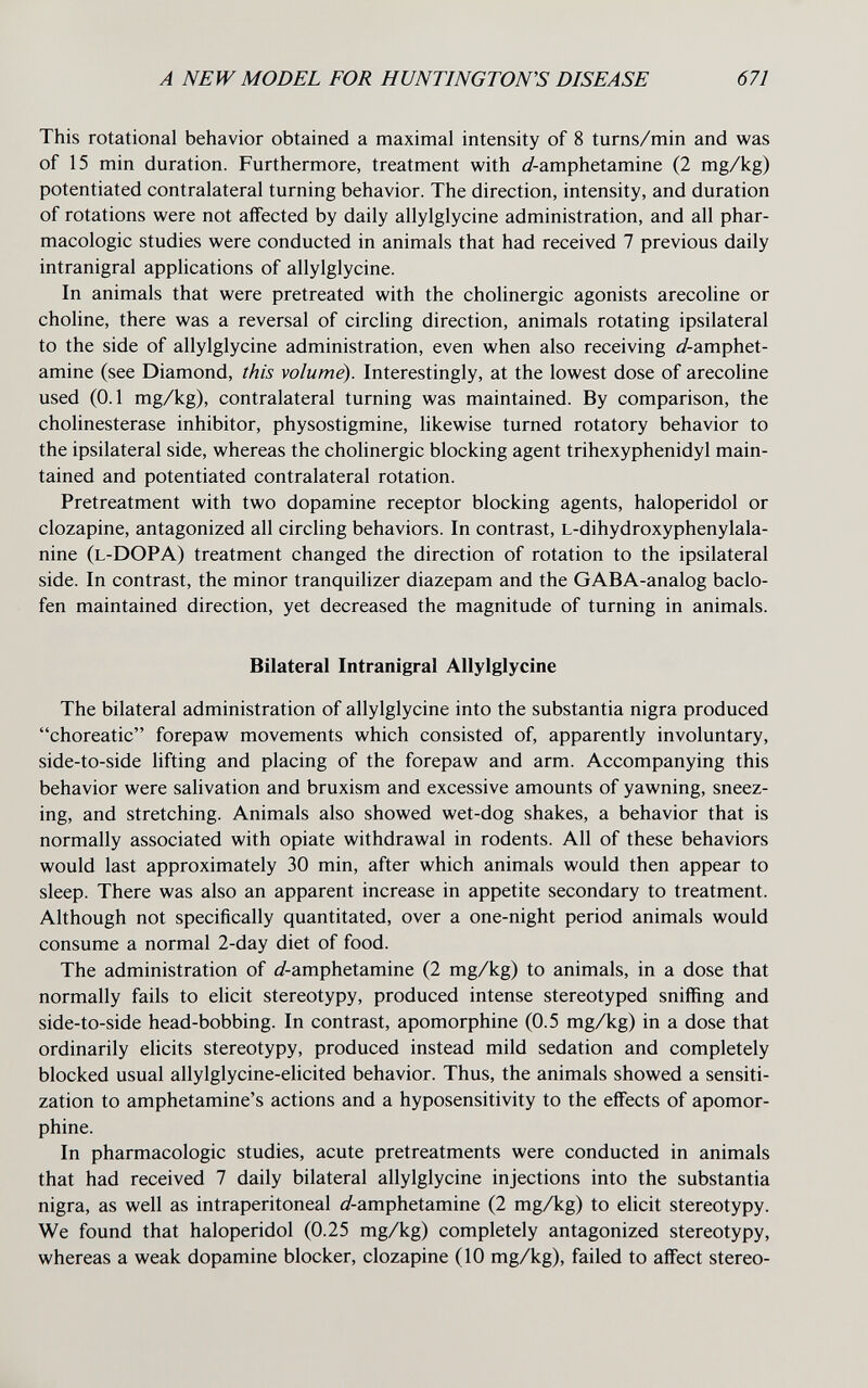 A NEW MODEL FOR HUNTINGTON'S DISEASE 671 This rotational behavior obtained a maximal intensity of 8 turns/min and was of 15 min duration. Furthermore, treatment with ¿/-amphetamine (2 mg/kg) potentiated contralateral turning behavior. The direction, intensity, and duration of rotations were not affected by daily allylglycine administration, and all phar¬ macologic studies were conducted in animals that had received 7 previous daily intranigral applications of allylglycine. In animals that were pretreated with the cholinergic agonists arecoline or choline, there was a reversal of circling direction, animals rotating ipsilateral to the side of allylglycine administration, even when also receiving ¿/-amphet¬ amine (see Diamond, this volume). Interestingly, at the lowest dose of arecoline used (0.1 mg/kg), contralateral turning was maintained. By comparison, the Cholinesterase inhibitor, physostigmine, likewise turned rotatory behavior to the ipsilateral side, whereas the cholinergic blocking agent trihexyphenidyl main¬ tained and potentiated contralateral rotation. Pretreatment with two dopamine receptor blocking agents, haloperidol or clozapine, antagonized all circling behaviors. In contrast, l-dihydroxyphenylala- nine (l-DOPA) treatment changed the direction of rotation to the ipsilateral side. In contrast, the minor tranquilizer diazepam and the GABA-analog baclo¬ fen maintained direction, yet decreased the magnitude of turning in animals. Bilateral Intranigral Allylglycine The bilateral administration of allylglycine into the substantia nigra produced choreatic forepaw movements which consisted of, apparently involuntary, side-to-side lifting and placing of the forepaw and arm. Accompanying this behavior were salivation and bruxism and excessive amounts of yawning, sneez¬ ing, and stretching. Animals also showed wet-dog shakes, a behavior that is normally associated with opiate withdrawal in rodents. All of these behaviors would last approximately 30 min, after which animals would then appear to sleep. There was also an apparent increase in appetite secondary to treatment. Although not specifically quantitated, over a one-night period animals would consume a normal 2-day diet of food. The administration of ¿/-amphetamine (2 mg/kg) to animals, in a dose that normally fails to elicit stereotypy, produced intense stereotyped sniffing and side-to-side head-bobbing. In contrast, apomorphine (0.5 mg/kg) in a dose that ordinarily elicits stereotypy, produced instead mild sedation and completely blocked usual allylglycine-elicited behavior. Thus, the animals showed a sensiti¬ zation to amphetamine's actions and a hyposensitivity to the effects of apomor¬ phine. In pharmacologic studies, acute pretreatments were conducted in animals that had received 7 daily bilateral allylglycine injections into the substantia nigra, as well as intraperitoneal ¿/-amphetamine (2 mg/kg) to elicit stereotypy. We found that haloperidol (0.25 mg/kg) completely antagonized stereotypy, whereas a weak dopamine blocker, clozapine (10 mg/kg), failed to affect stereo-