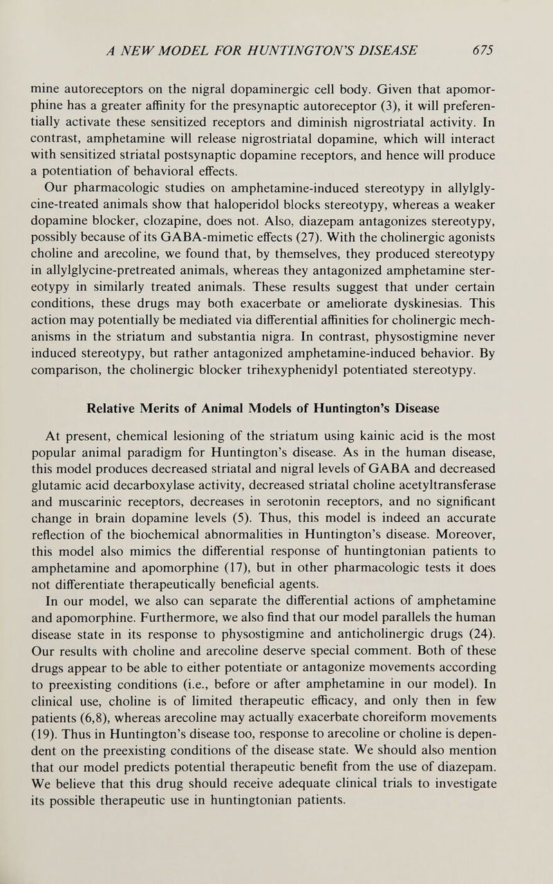 A NEW MODEL FOR HUNTINGTON'S DISEASE 675 mine autoreceptors on the nigral dopaminergic cell body. Given that apomor- phine has a greater affinity for the presynaptic autoreceptor (3), it will preferen¬ tially activate these sensitized receptors and diminish nigrostriatal activity. In contrast, amphetamine will release nigrostriatal dopamine, which will interact with sensitized striatal postsynaptic dopamine receptors, and hence will produce a potentiation of behavioral effects. Our pharmacologic studies on amphetamine-induced stereotypy in allylgly- cine-treated animals show that haloperidol blocks stereotypy, whereas a weaker dopamine blocker, clozapine, does not. Also, diazepam antagonizes stereotypy, possibly because of its GABA-mimetic effects (27). With the cholinergic agonists choline and arecoline, we found that, by themselves, they produced stereotypy in allylglycine-pretreated animals, whereas they antagonized amphetamine ster¬ eotypy in similarly treated animals. These results suggest that under certain conditions, these drugs may both exacerbate or ameliorate dyskinesias. This action may potentially be mediated via differential affinities for cholinergic mech¬ anisms in the striatum and substantia nigra. In contrast, physostigmine never induced stereotypy, but rather antagonized amphetamine-induced behavior. By comparison, the cholinergic blocker trihexyphenidyl potentiated stereotypy. Relative Merits of Animal Models of Huntington's Disease At present, chemical lesioning of the striatum using kainic acid is the most popular animal paradigm for Huntington's disease. As in the human disease, this model produces decreased striatal and nigral levels of GABA and decreased glutamic acid decarboxylase activity, decreased striatal choline acetyltransferase and muscarinic receptors, decreases in serotonin receptors, and no significant change in brain dopamine levels (5). Thus, this model is indeed an accurate reflection of the biochemical abnormalities in Huntington's disease. Moreover, this model also mimics the differential response of huntingtonian patients to amphetamine and apomorphine (17), but in other pharmacologic tests it does not differentiate therapeutically beneficial agents. In our model, we also can separate the differential actions of amphetamine and apomorphine. Furthermore, we also find that our model parallels the human disease state in its response to physostigmine and anticholinergic drugs (24). Our results with choline and arecoline deserve special comment. Both of these drugs appear to be able to either potentiate or antagonize movements according to preexisting conditions (i.e., before or after amphetamine in our model). In clinical use, choline is of limited therapeutic efficacy, and only then in few patients (6,8), whereas arecoline may actually exacerbate choreiform movements (19). Thus in Huntington's disease too, response to arecoline or choline is depen¬ dent on the preexisting conditions of the disease state. We should also mention that our model predicts potential therapeutic benefit from the use of diazepam. We believe that this drug should receive adequate clinical trials to investigate its possible therapeutic use in huntingtonian patients. к