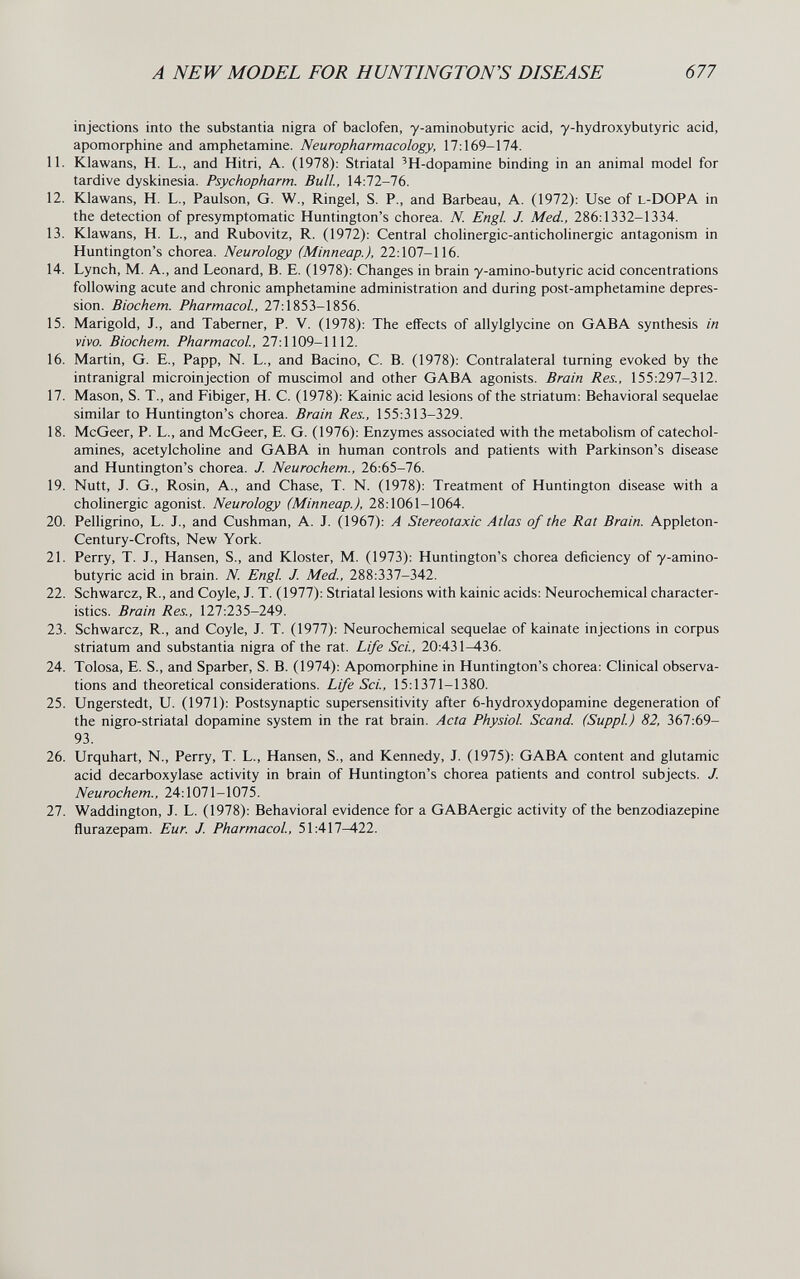 A NEW MODEL FOR HUNTINGTON'S DISEASE 677 injections into the substantia nigra of baclofen, y-aminobutyric acid, y-hydroxybutyric acid, apomorphine and amphetamine. Neuropharmacology, 17:169-174. 11. Klawans, H. L., and Hitri, A. (1978): Striatal 'H-dopamine binding in an animal model for tardive dyskinesia. Psychopharm. Bull., 14:72-76. 12. Klawans, H. L., Paulson, G. W., Ringel, S. P., and Barbeau, A. (1972): Use of l-DOPA in the detection of presymptomatic Huntington's chorea. N. Engl J. Med., 286:1332-1334. 13. Klawans, H. L., and Rubovitz, R. (1972): Central cholinergic-anticholinergic antagonism in Huntington's chorea. Neurology (Minneap.), 22:107-116. 14. Lynch, M. A., and Leonard, B. E. (1978): Changes in brain y-amino-butyric acid concentrations following acute and chronic amphetamine administration and during post-amphetamine depres¬ sion. Biochem. Pharmacol, 27:1853-1856. 15. Marigold, J., and Taberner, P. V. (1978): The effects of allylglycine on GABA synthesis in vivo. Biochem. Pharmacol, 27:1109-1112. 16. Martin, G. E., Papp, N. L., and Bacino, С. В. (1978): Contralateral turning evoked by the intranigral microinjection of muscimol and other GABA agonists. Brain Res., 155:297-312. 17. Mason, S. T., and Fibiger, H. C. (1978): Kainic acid lesions of the striatum: Behavioral sequelae similar to Huntington's chorea. Brain Res., 155:313-329. 18. McGeer, P. L., and McGeer, E. G. (1976): Enzymes associated with the metabolism of catechol¬ amines, acetylcholine and GABA in human controls and patients with Parkinson's disease and Huntington's chorea. J. Neurochem., 26:65-76. 19. Nutt, J. G., Rosin, A., and Chase, T. N. (1978): Treatment of Huntington disease with a cholinergic agonist. Neurology (Minneap.), 28:1061-1064. 20. Pelligrino, L. J., and Cushman, A. J. (1967): A Stereotaxic Atlas of the Rat Brain. Appleton- Century-Crofts, New York. 21. Perry, T. J., Hansen, S., and Kloster, M. (1973): Huntington's chorea deficiency of y-amino¬ butyric acid in brain. N. Engl J. Med., 288:337-342. 22. Schwarcz, R., and Coyle, J. T. (1977): Striatal lesions with kainic acids: Neurochemical character¬ istics. Brain Res., 127:235-249. 23. Schwarcz, R., and Coyle, J. T. (1977): Neurochemical sequelae of kainate injections in corpus striatum and substantia nigra of the rat. Life Sci., 20:431-436. 24. Tolosa, E. S., and Sparber, S. В. (1974): Apomorphine in Huntington's chorea: Clinical observa¬ tions and theoretical considerations. Life Sci., 15:1371-1380. 25. Ungerstedt, U. (1971): Postsynaptic supersensitivity after 6-hydroxydopamine degeneration of the nigro-striatal dopamine system in the rat brain. Acta Physiol Scand. (Suppl) 82, 367:69- 93. 26. Urquhart, N., Perry, T. L., Hansen, S., and Kennedy, J. (1975): GABA content and glutamic acid decarboxylase activity in brain of Huntington's chorea patients and control subjects. J. Neurochem., 24:1071-1075. 27. Waddington, J. L. (1978): Behavioral evidence for a GABAergic activity of the benzodiazepine flurazepam. Eur. J. Pharmacol, 51:417—422.
