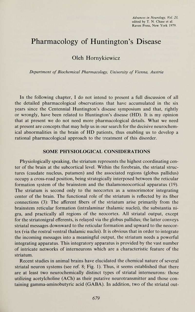 Advances in Neurology, Vol. 23, edited by T. N. Chase et al. Raven Press, New York 1979. Pharmacology of Huntington's Disease Oleh Hornykiewicz Department of Biochemical Pharmacology, University of Vienna, Austria In the following chapter, I do not intend to present a full discussion of all the detailed pharmacological observations that have accumulated in the six years since the Centennial Huntington's disease symposium and that, rightly or wrongly, have been related to Huntington's disease (HD). It is my opinion that at present we do not need more pharmacological details. What we need at present are concepts that may help us in our search for the decisive neurochem¬ ical abnormalities in the brain of HD patients, thus enabling us to develop a rational pharmacological approach to the treatment of this disorder. SOME PHYSIOLOGICAL CONSIDERATIONS Physiologically speaking, the striatum represents the highest coordinating cen¬ ter of the brain at the subcortical level. Within the forebrain, the striatal struc¬ tures (caudate nucleus, putamen) and the associated regions (globus pallidus) occupy a cross-road position, being strategically interposed between the reticular formation system of the brainstem and the thalamoneocortical apparatus (19). The striatum is second only to the neocortex as a sensorimotor integrating center of the brain. The functional role of the striatum is reflected by its fiber connections (3): The afferent fibers of the striatum arise primarily from the brainstem reticular formation (intralaminar thalamic nuclei), the substantia ni¬ gra, and practically all regions of the neocortex. All striatal output, except for the striatonigral efferents, is relayed via the globus pallidus; the latter conveys striatal messages downward to the reticular formation and upward to the neocor¬ tex (via the rostral ventral thalamic nuclei). It is obvious that in order to integrate the incoming messages into a meaningful output, the striatum needs a powerful integrating apparatus. This integratory apparatus is provided by the vast number of intricate networks of interneurons which are a characteristic feature of the striatum. Recent studies in animal brains have elucidated the chemical nature of several striatal neuron systems (see ref 8; Fig. 1). Thus, it seems established that there are at least two neurochemically distinct types of striatal interneurons: those utilizing acetylcholine (ACh) as their putative neurotransmitter and those con¬ taining gamma-aminobutyric acid (GABA). In addition, two of the striatal out- 679