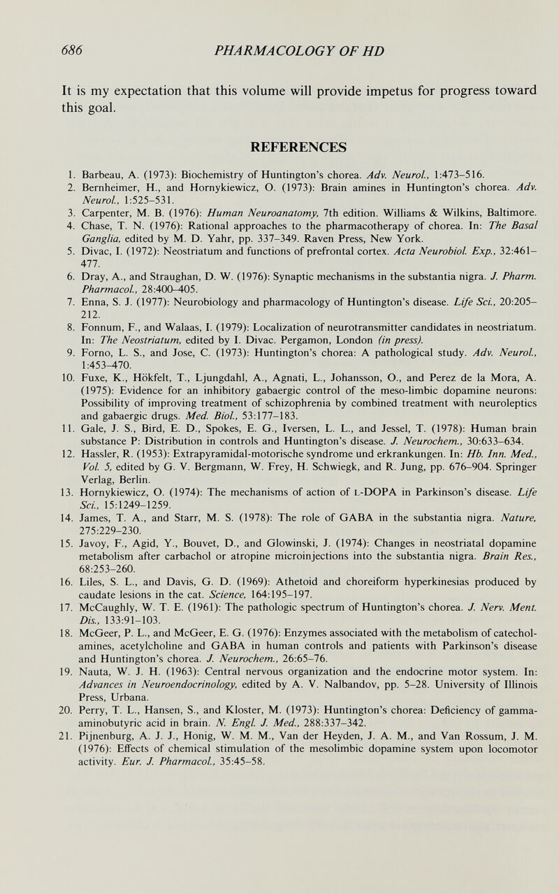 686 PHARMACOLOGY OF HD It is my expectation that this volume will provide impetus for progress toward this goal. REFERENCES 1. Barbeau, A. (1973): Biochemistry of Huntington's chorea. Adv. Neurol, 1:473-516. 2. Bernheimer, H., and Hornykiewicz, O. (1973): Brain amines in Huntington's chorea. Adv. Neurol., 1:525-531. 3. Carpenter, M. B. (1976): Human Neuroanatomy, 7th edition. Williams & Wilkins, Baltimore. 4. Chase, T. N. (1976): Rational approaches to the pharmacotherapy of chorea. In: The Basal Ganglia, edited by M. D. Yahr, pp. 337-349. Raven Press, New York. 5. Divac, I. (1972): Neostriatum and functions of prefrontal cortex. Acta Neurobiol. Exp., 32:461- 477. 6. Dray, A., and Straughan, D. W. (1976): Synaptic mechanisms in the substantia nigra. J. Pharm. Pharmacol, 28:400-405. 7. Enna, S. J. (1977): Neurobiology and pharmacology of Huntington's disease. Life Sci., 20:205- 212. 8. Fonnum, F., and Walaas, I. (1979): Localization of neurotransmitter candidates in neostriatum. In: The Neostriatum, edited by I. Divac. Pergamon, London (in press). 9. Forno, L. S., and Jose, C. (1973): Huntington's chorea: A pathological study. Adv. Neurol, 1:453-470. 10. Fuxe, K., Hökfelt, T., Ljungdahl, A., Agnati, L., Johansson, O., and Perez de la Mora, A. (1975): Evidence for an inhibitory gabaergic control of the meso-hmbic dopamine neurons: Possibility of improving treatment of schizophrenia by combined treatment with neuroleptics and gabaergic drugs. Med. Biol, 53:177-183. 11. Gale, J. S., Bird, E. D., Spokes, E. G., Iversen, L. L., and Jessel, T. (1978): Human brain substance P: Distribution in controls and Huntington's disease. J. Neurochem., 30:633-634. 12. Hassler, R. (1953): Extrapyramidal-motorische syndrome und erkrankungen. In: Hb. Inn. Med., Vol 5, edited by G. V. Bergmann, W. Frey, H. Schwiegk, and R. Jung, pp. 676-904. Springer Verlag, Berlin. 13. Hornykiewicz, O. (1974): The mechanisms of action of l-DOPA in Parkinson's disease. Life Sci, 15:1249-1259. 14. James, T. A., and Starr, M. S. (1978): The role of GABA in the substantia nigra. Nature, 275:229-230. 15. Javoy, F., Agid, Y., Bouvet, D., and Glowinski, J. (1974): Changes in neostriatal dopamine metabolism after carbachol or atropine microinjections into the substantia nigra. Brain Res., 68:253-260. 16. Liles, S. L., and Davis, G. D. (1969): Athetoid and choreiform hyperkinesias produced by caudate lesions in the cat. Science, 164:195-197. 17. McCaughly, W. T. E. (1961): The pathologic spectrum of Huntington's chorea. J. Nerv. Ment. Dis., 133:91-103. 18. McGeer, P. L., and McGeer, E. G. (1976): Enzymes associated with the metabolism of catechol¬ amines, acetylcholine and GABA in human controls and patients with Parkinson's disease and Huntington's chorea. J. Neurochem., 26:65-76. 19. Nauta, W. J. H. (1963): Central nervous organization and the endocrine motor system. In: Advances in Neuroendocrinology, edited by A. V. Nalbandov, pp. 5-28. University of Illinois Press, Urbana. 20. Perry, T. L., Hansen, S., and Kloster, M. (1973): Huntington's chorea: Deficiency of gamma- aminobutyric acid in brain. N. Engl J. Med., 288:337-342. 21. Pijnenburg, A. J. J., Honig, W. M. M., Van der Heyden, J. A. M., and Van Rossum, J. M. (1976): Effects of chemical stimulation of the mesolimbic dopamine system upon locomotor activity. Eur. J. Pharmacol, 35:45-58.