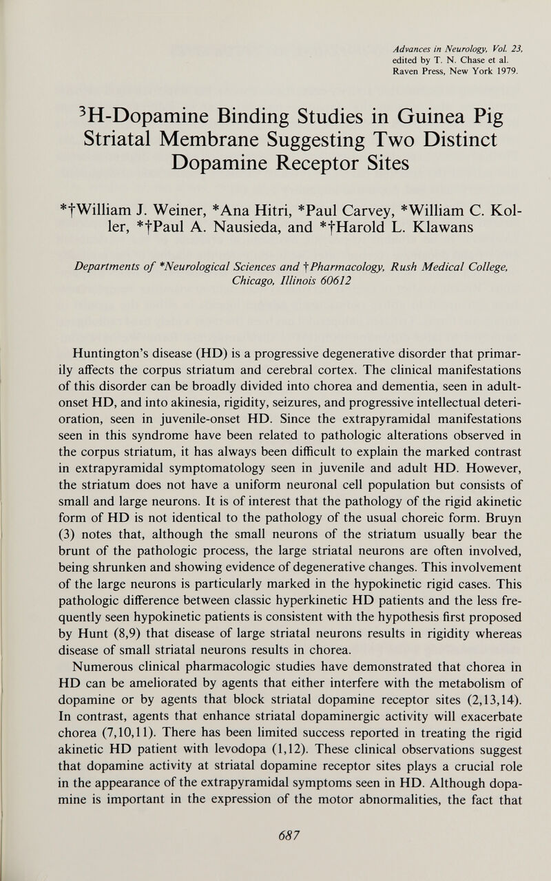 Advances in Neurology, Vol. 23, edited by T. N. Chase et al. Raven Press, New York 1979. ^H-Dopamine Binding Studies in Guinea Pig Striatal Membrane Suggesting Two Distinct Dopamine Receptor Sites *tWilliam J. Weiner, *Ana Hitri, *Paul Carvey, * William C. Kol¬ ler, *tPaul A. Nausieda, and *tHarold L. Klawans Departments of *Neurological Sciences and ^Pharmacology, Rush Medical College, Chicago, Illinois 60612 Huntington's disease (HD) is a progressive degenerative disorder that primar¬ ily aifects the corpus striatum and cerebral cortex. The clinical manifestations of this disorder can be broadly divided into chorea and dementia, seen in adult- onset HD, and into akinesia, rigidity, seizures, and progressive intellectual deteri¬ oration, seen in juvenile-onset HD. Since the extrapyramidal manifestations seen in this syndrome have been related to pathologic alterations observed in the corpus striatum, it has always been difficult to explain the marked contrast in extrapyramidal symptomatology seen in juvenile and adult HD. However, the striatum does not have a uniform neuronal cell population but consists of small and large neurons. It is of interest that the pathology of the rigid akinetic form of HD is not identical to the pathology of the usual choreic form. Bruyn (3) notes that, although the small neurons of the striatum usually bear the brunt of the pathologic process, the large striatal neurons are often involved, being shrunken and showing evidence of degenerative changes. This involvement of the large neurons is particularly marked in the hypokinetic rigid cases. This pathologic difference between classic hyperkinetic HD patients and the less fre¬ quently seen hypokinetic patients is consistent with the hypothesis first proposed by Hunt (8,9) that disease of large striatal neurons results in rigidity whereas disease of small striatal neurons results in chorea. Numerous clinical pharmacologic studies have demonstrated that chorea in HD can be ameliorated by agents that either interfere with the metabolism of dopamine or by agents that block striatal dopamine receptor sites (2,13,14). In contrast, agents that enhance striatal dopaminergic activity will exacerbate chorea (7,10,11). There has been Hmited success reported in treating the rigid akinetic HD patient with levodopa (1,12). These clinical observations suggest that dopamine activity at striatal dopamine receptor sites plays a crucial role in the appearance of the extrapyramidal symptoms seen in HD. Although dopa¬ mine is important in the expression of the motor abnormalities, the fact that 687