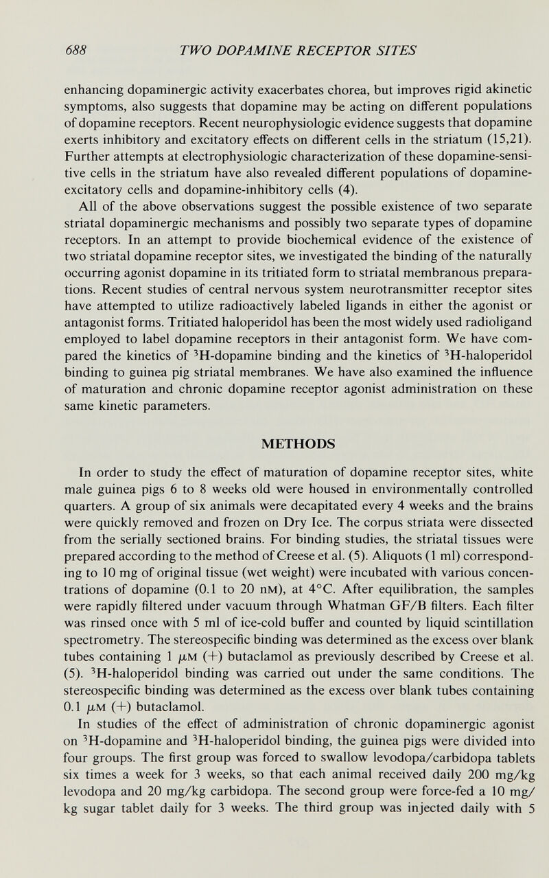 688 TWO DOPAMINE RECEPTOR SITES enhancing dopaminergic activity exacerbates chorea, but improves rigid akinetic symptoms, also suggests that dopamine may be acting on different populations of dopamine receptors. Recent neurophysiologic evidence suggests that dopamine exerts inhibitory and excitatory effects on different cells in the striatum (15,21). Further attempts at electrophysiologic characterization of these dopamine-sensi- tive cells in the striatum have also revealed different populations of dopamine- excitatory cells and dopamine-inhibitory cells (4). All of the above observations suggest the possible existence of two separate striatal dopaminergic mechanisms and possibly two separate types of dopamine receptors. In an attempt to provide biochemical evidence of the existence of two striatal dopamine receptor sites, we investigated the binding of the naturally occurring agonist dopamine in its tritiated form to striatal membranous prepara¬ tions. Recent studies of central nervous system neurotransmitter receptor sites have attempted to utilize radioactively labeled ligands in either the agonist or antagonist forms. Tritiated haloperidol has been the most widely used radioligand employed to label dopamine receptors in their antagonist form. We have com¬ pared the kinetics of ^H-dopamine binding and the kinetics of ^H-haloperidol binding to guinea pig striatal membranes. We have also examined the influence of maturation and chronic dopamine receptor agonist administration on these same kinetic parameters. METHODS In order to study the effect of maturation of dopamine receptor sites, white male guinea pigs 6 to 8 weeks old were housed in environmentally controlled quarters. A group of six animals were decapitated every 4 weeks and the brains were quickly removed and frozen on Dry Ice. The corpus striata were dissected from the serially sectioned brains. For binding studies, the striatal tissues were prepared according to the method of Creese et al. (5). Aliquots (1 ml) correspond¬ ing to 10 mg of original tissue (wet weight) were incubated with various concen¬ trations of dopamine (0.1 to 20 пм), at 4°C. After equilibration, the samples were rapidly filtered under vacuum through Whatman GF/B filters. Each filter was rinsed once with 5 ml of ice-cold buffer and counted by liquid scintillation spectrometry. The stereospecific binding was determined as the excess over blank tubes containing 1 jlim (+) butaclamol as previously described by Creese et al. (5). ^H-haloperidol binding was carried out under the same conditions. The stereospecific binding was determined as the excess over blank tubes containing 0.1 jLiM (+) butaclamol. In studies of the effect of administration of chronic dopaminergic agonist on ^H-dopamine and ^H-haloperidol binding, the guinea pigs were divided into four groups. The first group was forced to swallow levodopa/carbidopa tablets six times a week for 3 weeks, so that each animal received daily 200 mg/kg levodopa and 20 mg/kg carbidopa. The second group were force-fed a 10 mg/ kg sugar tablet daily for 3 weeks. The third group was injected daily with 5