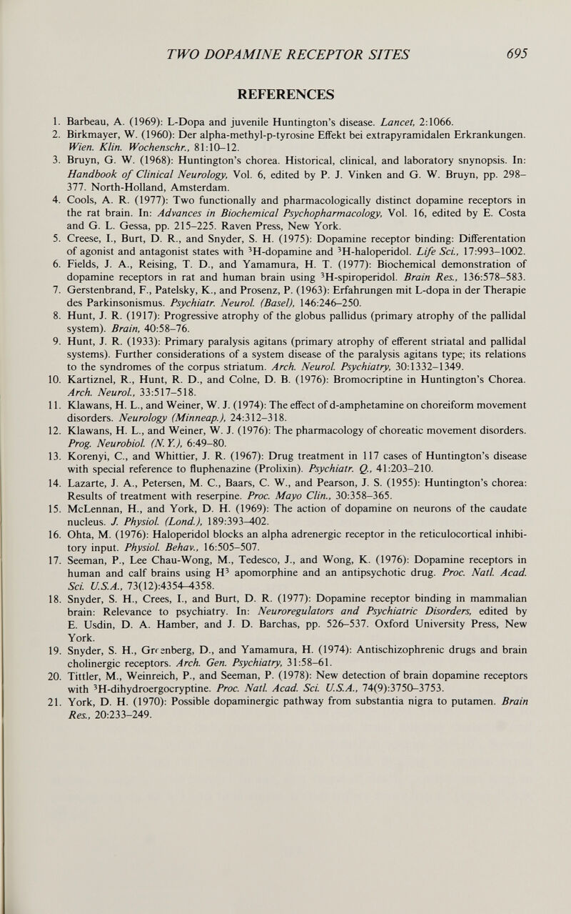 TWO DOPAMINE RECEPTOR SITES 695 REFERENCES 1. Barbeau, A. (1969): L-Dopa and juvenile Huntington's disease. Lancet, 2:1066. 2. Birkmayer, W. (1960): Der alpha-methyl-p-tyrosine Effekt bei extrapyramidalen Erkrankungen. Wien. Klin. Wochenschr., 81:10-12. 3. Bruyn, G. W. (1968): Huntington's chorea. Historical, clinical, and laboratory snynopsis. In: Handbook of Clinical Neurology, Vol. 6, edited by P. J. Vinken and G. W. Bruyn, pp. 298- 377. North-Holland, Amsterdam. 4. Cools, A. R. (1977): Two functionally and pharmacologically distinct dopamine receptors in the rat brain. In: Advances in Biochemical Psychopharmacology, Vol. 16, edited by E. Costa and G. L. Gessa, pp. 215-225. Raven Press, New York. 5. Creese, I., Burt, D. R., and Snyder, S. H. (1975): Dopamine receptor binding: Diiferentation of agonist and antagonist states with 'H-dopamine and 'H-haloperidol. Life Sci., 17:993-1002. 6. Fields, J. A., Reising, T. D., and Yamamura, H. T. (1977): Biochemical demonstration of dopamine receptors in rat and human brain using 'H-spiroperidol. Brain Res., 136:578-583. 7. Gerstenbrand, F., Patelsky, К., and Prosenz, P. (1963): Erfahrungen mit L-dopa in der Therapie des Parkinsonismus. Psychiatr. Neurol (Basel), 146:246-250. 8. Hunt, J. R. (1917): Progressive atrophy of the globus pallidas (primary atrophy of the pallidal system). Brain, 40:58-76. 9. Hunt, J. R. (1933): Primary paralysis agitans (primary atrophy of efferent striatal and pallidal systems). Further considerations of a system disease of the paralysis agitans type; its relations to the syndromes of the corpus striatum. Arch. Neurol. Psychiatry, 30:1332-1349. 10. Kartiznel, R., Hunt, R. D., and Colne, D. B. (1976): Bromocriptine in Huntington's Chorea. Arch. Neurol, 33:517-518. 11. Klawans, H. L., and Weiner, W. J. (1974): The effect of d-amphetamine on choreiform movement disorders. Neurology (Minneap.), 24:312-318. 12. Klawans, H. L., and Weiner, W. J. (1976): The pharmacology of choreatic movement disorders. Prog. Neurobiol. (N.Y.), 6:49-80. 13. Korenyi, C., and Whittier, J. R. (1967): Drug treatment in 117 cases of Huntington's disease with special reference to fluphenazine (Prolixin). Psychiatr. Q., 41:203-210. 14. Lazarte, J. A., Petersen, M. C., Baars, C. W., and Pearson, J. S. (1955): Huntington's chorea: Results of treatment with reseфine. Proc. Mayo Clin., 30:358-365. 15. McLennan, H., and York, D. H. (1969): The action of dopamine on neurons of the caudate nucleus. J. Physiol (Lond.), 189:393-402. 16. Ohta, M. (1976): Haloperidol blocks an alpha adrenergic receptor in the reticulocortical inhibi¬ tory input. Physiol Behav., 16:505-507. 17. Seeman, P., Lee Chau-Wong, M., Tedesco, J., and Wong, K. (1976): Dopamine receptors in human and calf brains using H' apomorphine and an antipsychotic drug. Proc. Natl Acad. Sci. U.S.A.. 73(12):4354-^358. 18. Snyder, S. H., Crees, I., and Burt, D. R. (1977): Dopamine receptor binding in mammalian brain: Relevance to psychiatry. In: Neuroregulators and Psychiatric Disorders, edited by E. Usdin, D. A. Hamber, and J. D. Barchas, pp. 526-531. Oxford University Press, New York. 19. Snyder, S. H., Grrenberg, D., and Yamamura, H. (1974): Antischizophrenic drugs and brain cholinergic receptors. Arch. Gen. Psychiatry, 31:58-61. 20. Tittler, M., Weinreich, P., and Seeman, P. (1978): New detection of brain dopamine receptors with 'H-dihydroergocryptine. Proc. Natl Acad. Sci. U.S.A., 74(9):3750-3753. 21. York, D. H. (1970): Possible dopaminergic pathway from substantia nigra to putamen. Brain Res., 20:233-249.