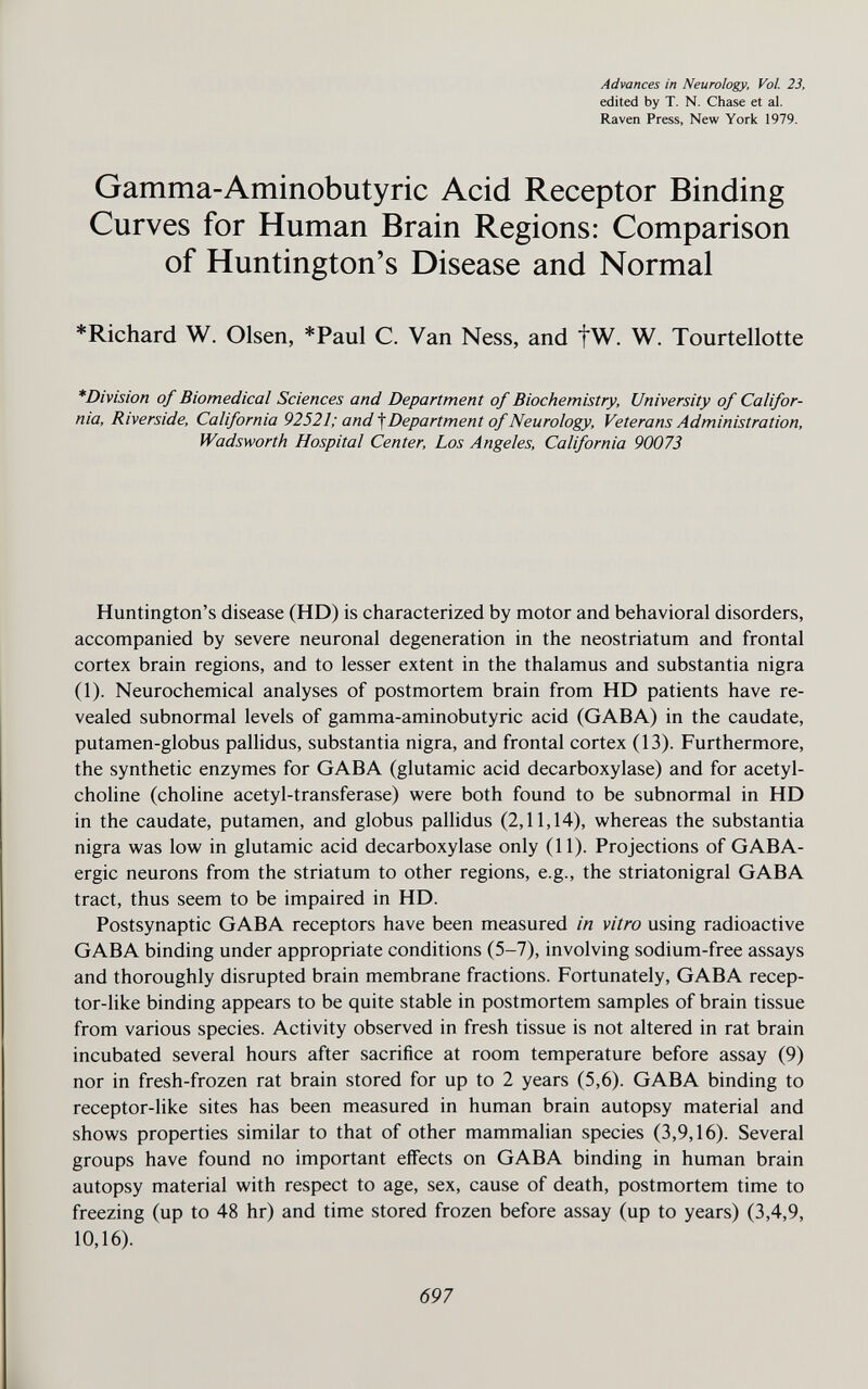 Advances in Neurology, Vol. 23, edited by T. N. Chase et al. Raven Press, New York 1979. Gamma-Aminobutyric Acid Receptor Binding Curves for Human Brain Regions: Comparison of Huntington's Disease and Normal *Richard W. Olsen, *Paul C. Van Ness, and fW. W. Tourtellotte *Division of Biomedical Sciences and Department of Biochemistry, University of Califor¬ nia, Riverside, California 92521; andDepartment of Neurology, Veterans Administration, Wadsworth Hospital Center, Los Angeles, California 90073 Huntington's disease (HD) is characterized by motor and behavioral disorders, accompanied by severe neuronal degeneration in the neostriatum and frontal cortex brain regions, and to lesser extent in the thalamus and substantia nigra (1). Neurochemical analyses of postmortem brain from HD patients have re¬ vealed subnormal levels of gamma-aminobutyric acid (GABA) in the caudate, putamen-globus pallidus, substantia nigra, and frontal cortex (13). Furthermore, the synthetic enzymes for GABA (glutamic acid decarboxylase) and for acetyl¬ choline (choline acetyl-transferase) were both found to be subnormal in HD in the caudate, putamen, and globus pallidus (2,11,14), whereas the substantia nigra was low in glutamic acid decarboxylase only (11). Projections of GABA- ergic neurons from the striatum to other regions, e.g., the striatonigral GABA tract, thus seem to be impaired in HD. Postsynaptic GABA receptors have been measured in vitro using radioactive GABA binding under appropriate conditions (5-7), involving sodium-free assays and thoroughly disrupted brain membrane fractions. Fortunately, GABA recep¬ tor-like binding appears to be quite stable in postmortem samples of brain tissue from various species. Activity observed in fresh tissue is not altered in rat brain incubated several hours after sacrifice at room temperature before assay (9) nor in fresh-frozen rat brain stored for up to 2 years (5,6). GABA binding to receptor-like sites has been measured in human brain autopsy material and shows properties similar to that of other mammalian species (3,9,16). Several groups have found no important effects on GABA binding in human brain autopsy material with respect to age, sex, cause of death, postmortem time to freezing (up to 48 hr) and time stored frozen before assay (up to years) (3,4,9, 10,16). 697