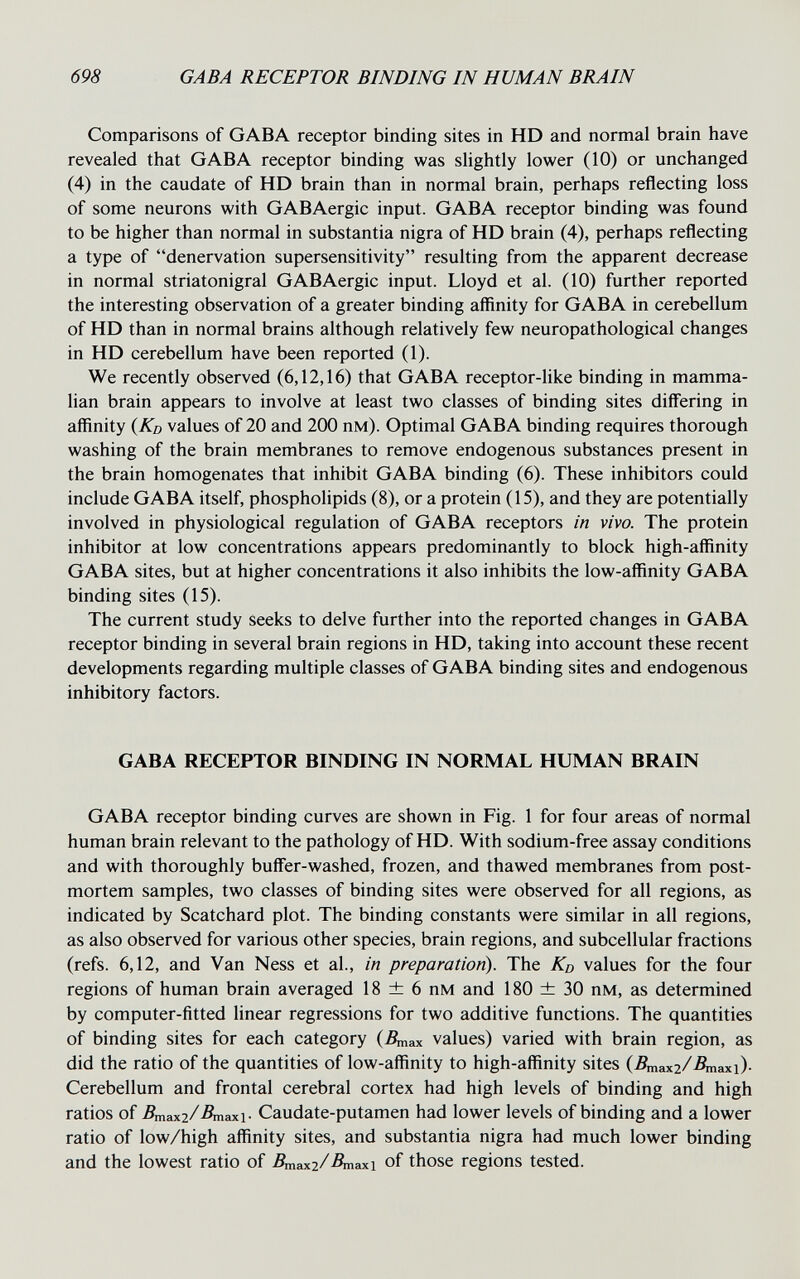 698 GABA RECEPTOR BINDING IN HUMAN BRAIN Comparisons of GABA receptor binding sites in HD and normal brain have revealed that GABA receptor binding was slightly lower (10) or unchanged (4) in the caudate of HD brain than in normal brain, perhaps reflecting loss of some neurons with GABAergic input. GABA receptor binding was found to be higher than normal in substantia nigra of HD brain (4), perhaps reflecting a type of denervation supersensitivity resulting from the apparent decrease in normal striatonigral GABAergic input. Lloyd et al. (10) further reported the interesting observation of a greater binding affinity for GABA in cerebellum of HD than in normal brains although relatively few neuropathological changes in HD cerebellum have been reported (1). We recently observed (6,12,16) that GABA receptor-like binding in mamma¬ lian brain appears to involve at least two classes of binding sites differing in affinity {Kd values of 20 and 200 пм). Optimal GABA binding requires thorough washing of the brain membranes to remove endogenous substances present in the brain homogenates that inhibit GABA binding (6). These inhibitors could include GABA itself, phospholipids (8), or a protein (15), and they are potentially involved in physiological regulation of GABA receptors in vivo. The protein inhibitor at low concentrations appears predominantly to block high-affinity GABA sites, but at higher concentrations it also inhibits the low-affinity GABA binding sites (15). The current study seeks to delve further into the reported changes in GABA receptor binding in several brain regions in HD, taking into account these recent developments regarding multiple classes of GABA binding sites and endogenous inhibitory factors. GABA RECEPTOR BINDING IN NORMAL HUMAN BRAIN GABA receptor binding curves are shown in Fig. 1 for four areas of normal human brain relevant to the pathology of HD. With sodium-free assay conditions and with thoroughly buffer-washed, frozen, and thawed membranes from post¬ mortem samples, two classes of binding sites were observed for all regions, as indicated by Scatchard plot. The binding constants were similar in all regions, as also observed for various other species, brain regions, and subcellular fractions (refs. 6,12, and Van Ness et al., in preparation). The Kd values for the four regions of human brain averaged 18 ± 6 пм and 180 ± 30 пм, as determined by computer-fitted linear regressions for two additive functions. The quantities of binding sites for each category (Дпах values) varied with brain region, as did the ratio of the quantities of low-affinity to high-affinity sites (Дпахг/Дпах!)- Cerebellum and frontal cerebral cortex had high levels of binding and high ratios of Дпах2/Дпах1- Caudate-putamen had lower levels of binding and a lower ratio of low/high affinity sites, and substantia nigra had much lower binding and the lowest ratio of Дпахг/Дпах! of those regions tested.