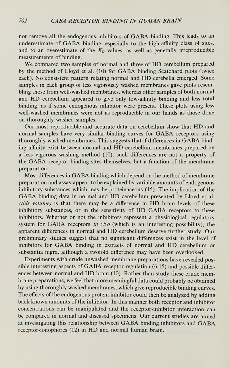 702 GABA RECEPTOR BINDING IN HUMAN BRAIN not remove all the endogenous inhibitors of GABA binding. This leads to an underestimate of GABA binding, especially to the high-affinity class of sites, and to an overestimate of the Kd values, as well as generally irreproducible measurements of binding. We compared two samples of normal and three of HD cerebellum prepared by the method of Lloyd et al. (10) for GABA binding Scatchard plots (twice each). No consistent pattern relating normal and HD cerebella emerged. Some samples in each group of less vigorously washed membranes gave plots resem¬ bling those from well-washed membranes, whereas other samples of both normal and HD cerebellum appeared to give only low-affinity binding and less total binding, as if some endogenous inhibitor were present. These plots using less well-washed membranes were not as reproducible in our hands as those done on thoroughly washed samples. Our most reproducible and accurate data on cerebellum show that HD and normal samples have very similar binding curves for GABA receptors using thoroughly washed membranes. This suggests that if differences in GABA bind¬ ing affinity exist between normal and HD cerebellum membranes prepared by a less vigorous washing method (10), such differences are not a property of the GABA receptor binding sites themselves, but a function of the membrane preparation. Most differences in GABA binding which depend on the method of membrane preparation and assay appear to be explained by variable amounts of endogenous inhibitory substances which may be proteinaceous (15). The implication of the GABA binding data in normal and HD cerebellum presented by Lloyd et al. (this volume) is that there may be a difference in HD brain levels of these inhibitory substances, or in the sensitivity of HD GABA receptors to these inhibitors. Whether or not the inhibitors represent a physiological regulatory system for GABA receptors in vivo (which is an interesting possibility), the apparent differences in normal and HD cerebellum deserve further study. Our preliminary studies suggest that no significant differences exist in the level of inhibitors for GABA binding in extracts of normal and HD cerebellum or substantia nigra, although a twofold difference may have been overlooked. Experiments with crude unwashed membrane preparations have revealed pos¬ sible interesting aspects of GABA receptor regulation (6,15) and possible differ¬ ences between normal and HD brain (10). Rather than study these crude mem¬ brane preparations, we feel that more meaningful data could probably be obtained by using thoroughly washed membranes, which give reproducible binding curves. The effects of the endogenous protein inhibitor could then be analyzed by adding back known amounts of the inhibitor. In this manner both receptor and inhibitor concentrations can be manipulated and the receptor-inhibitor interaction can be compared in normal and diseased specimens. Our current studies are aimed at investigating this relationship between GABA binding inhibitors and GABA receptor-ionophores (12) in HD and normal human brain.