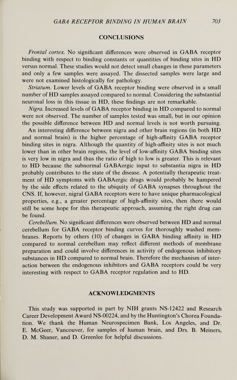 GABA RECEPTOR BINDING IN HUMAN BRAIN 703 CONCLUSIONS Frontal cortex. No significant differences were observed in GABA receptor binding with respect to binding constants or quantities of binding sites in HD versus normal. These studies would not detect small changes in these parameters and only a few samples were assayed. The dissected samples were large and were not examined histologically for pathology. Striatum. Lower levels of GABA receptor binding were observed in a small number of HD samples assayed compared to normal. Considering the substantial neuronal loss in this tissue in HD, these findings are not remarkable. Nigra. Increased levels of GABA receptor binding in HD compared to normal were not observed. The number of samples tested was small, but in our opinion the possible difference between HD and normal levels is not worth pursuing. An interesting difference between nigra and other brain regions (in both HD and normal brain) is the higher percentage of high-affinity GABA receptor binding sites in nigra. Although the quantity of high-affinity sites is not much lower than in other brain regions, the level of low-affinity GABA binding sites is very low in nigra and thus the ratio of high to low is greater. This is relevant to HD because the subnormal GABAergic input to substantia nigra in HD probably contributes to the state of the disease. A potentially therapeutic treat¬ ment of HD symptoms with GABAergic drugs would probably be hampered by the side effects related to the ubiquity of GABA synapses throughout the CNS. If, however, nigral GABA receptors were to have unique pharmacological properties, e.g., a greater percentage of high-affinity sites, then there would still be some hope for this therapeutic approach, assuming the right drug can be found. Cerebellum. No significant differences were observed between HD and normal cerebellum for GABA receptor binding curves for thoroughly washed mem¬ branes. Reports by others (10) of changes in GABA binding affinity in HD compared to normal cerebellum may reflect different methods of membrane preparation and could involve differences in activity of endogenous inhibitory substances in HD compared to normal brain. Therefore the mechanism of inter¬ action between the endogenous inhibitors and GABA receptors could be very interesting with respect to GABA receptor regulation and to HD. ACKNOWLEDGMENTS This study was supported in part by NIH grants NS-12422 and Research Career Development Award NS-00224, and by the Huntington's Chorea Founda¬ tion. We thank the Human Neurospecimen Bank, Los Angeles, and Dr. E. McGeer, Vancouver, for samples of human brain, and Drs. B. Meiners, D. M. Shaner, and D. Greenlee for helpful discussions.