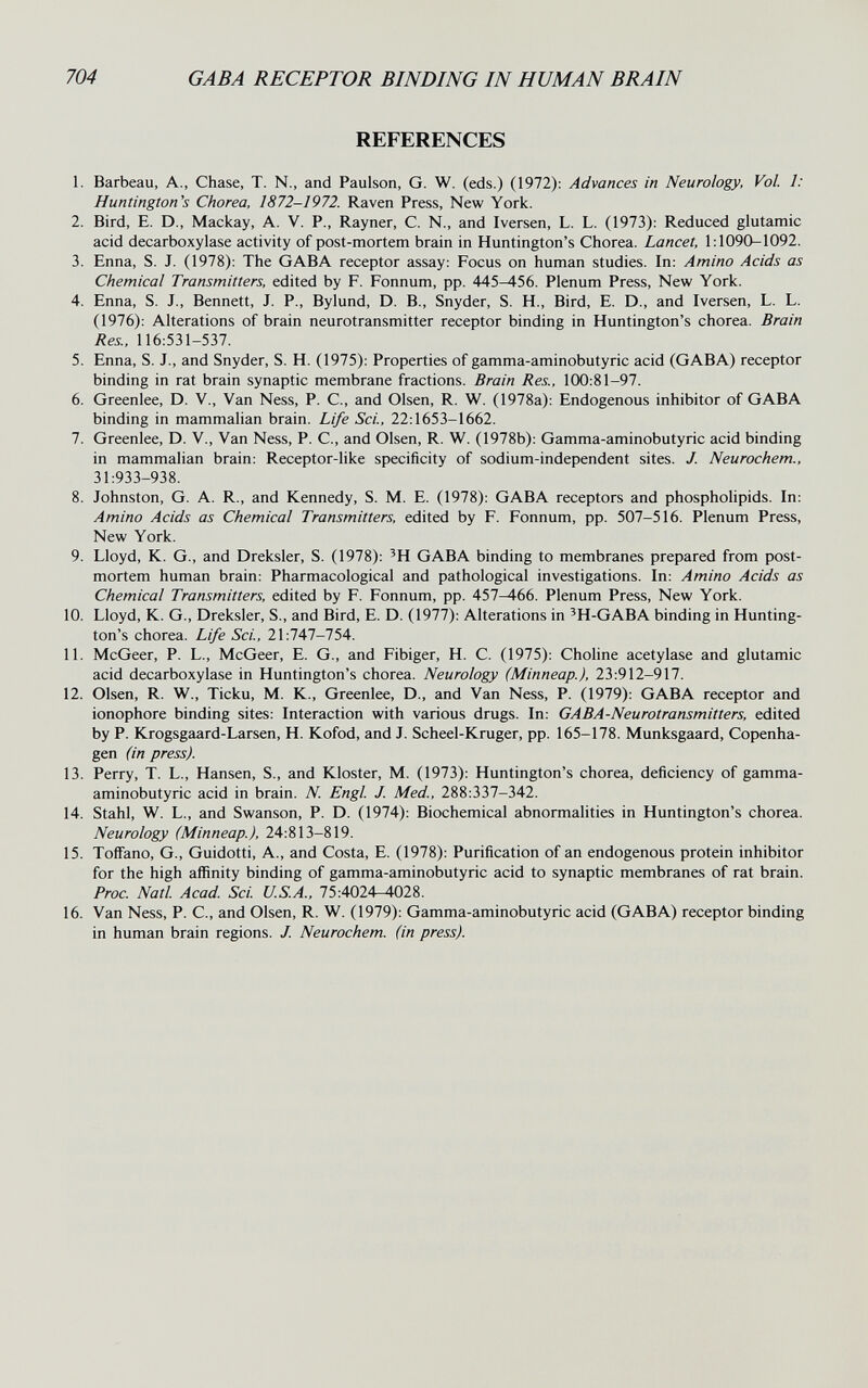 704 GAB A RECEPTOR BINDING IN HUMAN BRAIN REFERENCES 1. Barbeau, A., Chase, T. N., and Paulson, G. W. (eds.) (1972): Advances in Neurology, Vol. 1: Huntington's Chorea, 1872-1972. Raven Press, New York. 2. Bird, E. D., Mackay, A. V. P., Rayner, С. N., and Iversen, L. L. (1973): Reduced glutamic acid decarboxylase activity of post-mortem brain in Huntington's Chorea. Lancet, 1:1090-1092. 3. Enna, S. J. (1978): The GABA receptor assay: Focus on human studies. In: Amino Acids as Chemical Transmitters, edited by F. Fonnum, pp. 445-456. Plenum Press, New York. 4. Enna, S. J., Bennett, J. P., Bylund, D. В., Snyder, S. H., Bird, E. D., and Iversen, L. L. (1976): Alterations of brain neurotransmitter receptor binding in Huntington's chorea. Brain Res., 116:531-537. 5. Enna, S. J., and Snyder, S. H. (1975): Properties of gamma-aminobutyric acid (GABA) receptor binding in rat brain synaptic membrane fractions. Brain Res., 100:81-97. 6. Greenlee, D. V., Van Ness, P. C., and Olsen, R. W. (1978a): Endogenous inhibitor of GABA binding in mammalian brain. Life Sci, 22:1653-1662. 7. Greenlee, D. V., Van Ness, P. C., and Olsen, R. W. (1978b): Gamma-aminobutyric acid binding in mammalian brain: Receptor-like specificity of sodium-independent sites. J. Neurochem., 31:933-938. 8. Johnston, G. A. R., and Kennedy, S. M. E. (1978): GABA receptors and phospholipids. In: Amino Acids as Chemical Transmitters, edited by F. Fonnum, pp. 507-516. Plenum Press, New York. 9. Lloyd, K. G., and Dreksler, S. (1978): 'H GABA binding to membranes prepared from post¬ mortem human brain: Pharmacological and pathological investigations. In: Amino Acids as Chemical Transmitters, edited by F. Fonnum, pp. 457-466. Plenum Press, New York. 10. Lloyd, K. G., Dreksler, S., and Bird, E. D. (1977): Alterations in 'H-GABA binding in Hunting¬ ton's chorea. Life Sci, 21:747-754. 11. McGeer, P. L., McGeer, E. G., and Fibiger, H. C. (1975): Choline acetylase and glutamic acid decarboxylase in Huntington's chorea. Neurology (Minneap.), 23:912-917. 12. Olsen, R. W., Ticku, M. K., Greenlee, D., and Van Ness, P. (1979): GABA receptor and ionophore binding sites: Interaction with various drugs. In: GABA-Neurotransmitters, edited by P. Krogsgaard-Larsen, H. Kofod, and J. Scheel-Kruger, pp. 165-178. Munksgaard, Copenha¬ gen (in press). 13. Perry, T. L., Hansen, S., and Kloster, M. (1973): Huntington's chorea, deficiency of gamma- aminobutyric acid in brain. N. Engl J. Med., 288:337-342. 14. Stahl, W. L., and Swanson, P. D. (1974): Biochemical abnormahties in Huntington's chorea. Neurology (Minneap.), 24:813-819. 15. Toffano, G., Guidotti, A., and Costa, E. (1978): Purification of an endogenous protein inhibitor for the high affinity binding of gamma-aminobutyric acid to synaptic membranes of rat brain. Proc. Natl Acad Sci. U.S.A., 75:4024^028. 16. Van Ness, P. C., and Olsen, R. W. (1979): Gamma-aminobutyric acid (GABA) receptor binding in human brain regions. J. Neurochem. (in press).