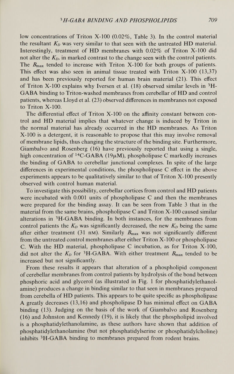 ^H-GABA BINDING AND PHOSPHOLIPIDS 709 low concentrations of Triton X-100 (0.02%, Table 3). In the control material the resultant Kd was very similar to that seen with the untreated HD material. Interestingly, treatment of HD membranes with 0.02% of Triton X-100 did not alter the Kd, in marked contrast to the change seen with the control patients. The Дпах tended to increase with Triton X-100 for both groups of patients. This effect was also seen in animal tissue treated with Triton X-100 (13,37) and has been previously reported for human brain material (21). This effect of Triton X-100 explains why Iversen et al. (18) observed similar levels in ^H- GABA binding to Triton-washed membranes from cerebellar of HD and control patients, whereas Lloyd et al. (23) observed differences in membranes not exposed to Triton X-100. The differential effect of Triton X-100 on the affinity constant between con¬ trol and HD material implies that whatever change is induced by Triton in the normal material has already occurred in the HD membranes. As Triton X-100 is a detergent, it is reasonable to propose that this may involve removal of membrane lipids, thus changing the structure of the binding site. Furthermore, Giambalvo and Rosenberg (16) have previously reported that using a single, high concentration of I't^C-GABA (19ju,M), phospholipase С markedly increases the binding of GABA to cerebellar junctional complexes. In spite of the large differences in experimental conditions, the phospholipase С effect in the above experiments appears to be qualitatively similar to that of Triton X-100 presently observed with control human material. To investigate this possibility, cerebellar cortices from control and HD patients were incubated with 0.001 units of phospholipase С and then the membranes were prepared for the binding assay. It can be seen from Table 3 that in the material from the same brains, phospholipase С and Triton X-100 caused similar alterations in 'H-GABA binding. In both instances, for the membranes from control patients the Kd was significantly decreased, the new Kd being the same after either treatment (31 пм). Similarly Дпах was not significantly different from the untreated control membranes after either Triton X-100 or phospholipase C. With the HD material, phospholipase С incubation, as for Triton X-100, did not alter the Kd for ^H-GABA. With either treatment Дпах tended to be increased but not significantly. From these results it appears that alteration of a phospholipid component of cerebellar membranes from control patients by hydrolysis of the bond between phosphoric acid and glycerol (as illustrated in Fig. 1 for phosphatidylethanol- amine) produces a change in binding similar to that seen in membranes prepared from cerebella of HD patients. This appears to be quite specific as phospholipase A greatly decreases (13,16) and phospholipase D has minimal effect on GABA binding (13). Judging on the basis of the work of Giambalvo and Rosenberg (16) and Johnston and Kennedy (19), it is hkely that the phospholipid involved is a phosphatidylethanolamine, as these authors have shown that addition of phosphatidylethanolamine (but not phosphatidylserine or phosphatidylcholine) inhibits ^H-GABA binding to membranes prepared from rodent brains.