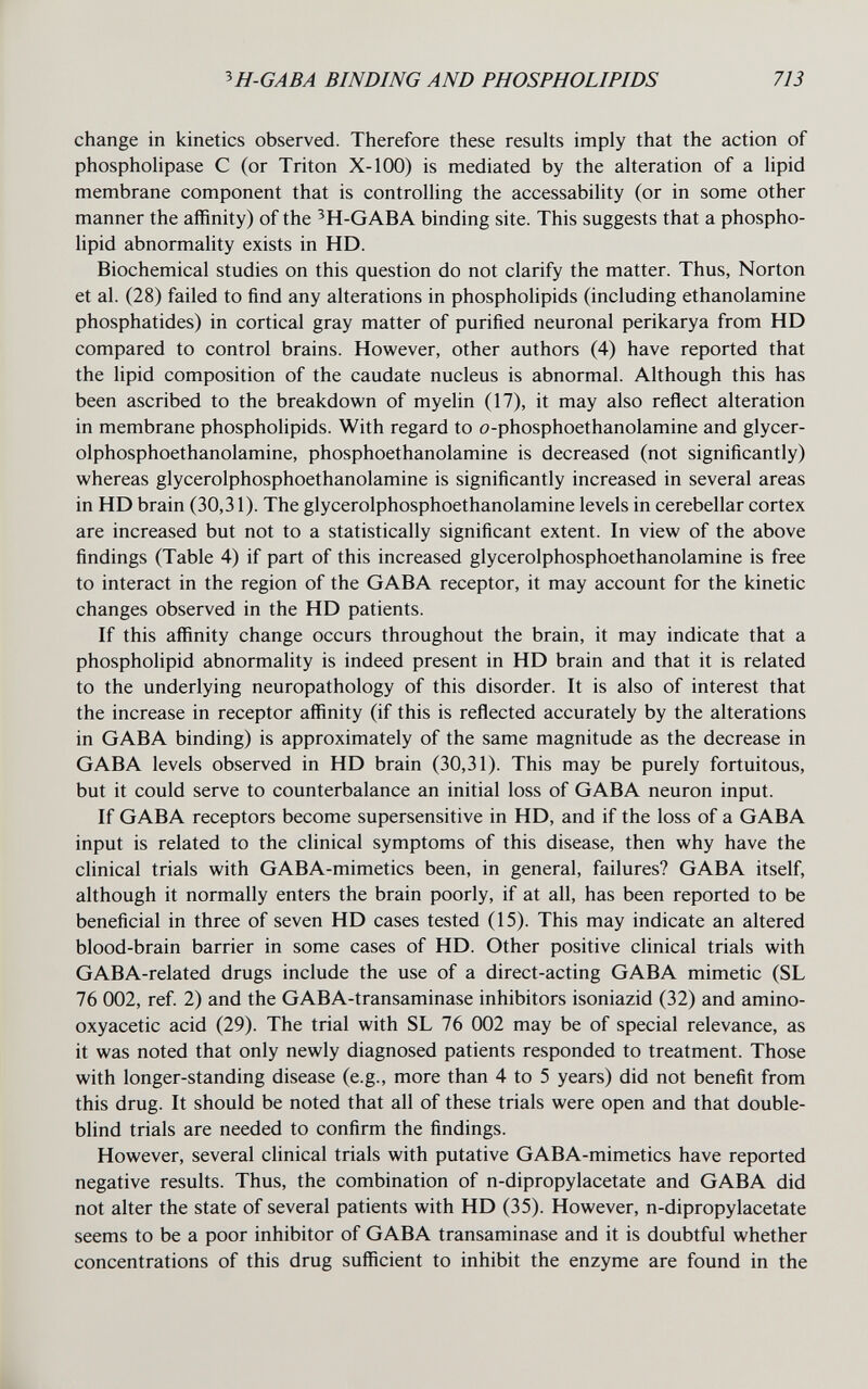 ^H-GABA BINDING AND PHOSPHOLIPIDS 713 change in kinetics observed. Therefore these results imply that the action of phospholipase С (or Triton X-100) is mediated by the alteration of a lipid membrane component that is controlling the accessability (or in some other manner the affinity) of the ^H-GABA binding site. This suggests that a phospho¬ lipid abnormality exists in HD. Biochemical studies on this question do not clarify the matter. Thus, Norton et al. (28) failed to find any alterations in phospholipids (including ethanolamine phosphatides) in cortical gray matter of purified neuronal perikarya from HD compared to control brains. However, other authors (4) have reported that the lipid composition of the caudate nucleus is abnormal. Although this has been ascribed to the breakdown of myelin (17), it may also reflect alteration in membrane phospholipids. With regard to o-phosphoethanolamine and glycer- olphosphoethanolamine, phosphoethanolamine is decreased (not significantly) whereas glycerolphosphoethanolamine is significantly increased in several areas in HD brain (30,31). The glycerolphosphoethanolamine levels in cerebellar cortex are increased but not to a statistically significant extent. In view of the above findings (Table 4) if part of this increased glycerolphosphoethanolamine is free to interact in the region of the GABA receptor, it may account for the kinetic changes observed in the HD patients. If this affinity change occurs throughout the brain, it may indicate that a phospholipid abnormality is indeed present in HD brain and that it is related to the underlying neuropathology of this disorder. It is also of interest that the increase in receptor affinity (if this is reflected accurately by the alterations in GABA binding) is approximately of the same magnitude as the decrease in GABA levels observed in HD brain (30,31). This may be purely fortuitous, but it could serve to counterbalance an initial loss of GABA neuron input. If GABA receptors become supersensitive in HD, and if the loss of a GABA input is related to the clinical symptoms of this disease, then why have the clinical trials with GABA-mimetics been, in general, failures? GABA itself, although it normally enters the brain poorly, if at all, has been reported to be beneficial in three of seven HD cases tested (15). This may indicate an altered blood-brain barrier in some cases of HD. Other positive clinical trials with GABA-related drugs include the use of a direct-acting GABA mimetic (SL 76 002, ref. 2) and the GABA-transaminase inhibitors isoniazid (32) and amino- oxyacetic acid (29). The trial with SL 76 002 may be of special relevance, as it was noted that only newly diagnosed patients responded to treatment. Those with longer-standing disease (e.g., more than 4 to 5 years) did not benefit from this drug. It should be noted that all of these trials were open and that double- blind trials are needed to confirm the findings. However, several clinical trials with putative GABA-mimetics have reported negative results. Thus, the combination of n-dipropylacetate and GABA did not alter the state of several patients with HD (35). However, n-dipropylacetate seems to be a poor inhibitor of GABA transaminase and it is doubtful whether concentrations of this drug sufficient to inhibit the enzyme are found in the