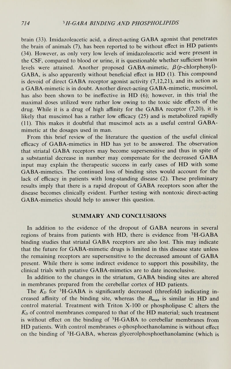 714 ^H-GABA BINDING AND PHOSPHOLIPIDS brain (33). Imidazoleacetic acid, a direct-acting G AB A agonist that penetrates the brain of animals (7), has been reported to be without effect in HD patients (34). However, as only very low levels of imidazoleacetic acid were present in the CSF, compared to blood or urine, it is questionable whether sufficient brain levels were attained. Another proposed GABA-mimetic, /3 (^-chlorphenyl)- GABA, is also apparently without beneficial effect in HD (1). This compound is devoid of direct GABA receptor agonist activity (7,12,21), and its action as a GABA-mimetic is in doubt. Another direct-acting GABA-mimetic, muscimol, has also been shown to be ineffective in HD (6); however, in this trial the maximal doses utilized were rather low owing to the toxic side effects of the drug. While it is a drug of high affinity for the GABA receptor (7,20), it is hkely that muscimol has a rather low efficacy (25) and is metabolized rapidly (11). This makes it doubtful that muscimol acts as a useful central GABA- mimetic at the dosages used in man. From this brief review of the literature the question of the useful clinical efficacy of GABA-mimetics in HD has yet to be answered. The observation that striatal GABA receptors may become supersensitive and thus in spite of a substantial decrease in number may compensate for the decreased GABA input may explain the therapeutic success in early cases of HD with some GABA-mimetics. The continued loss of binding sites would account for the lack of efficacy in patients with long-standing disease (2). These preliminary results imply that there is a rapid dropout of GABA receptors soon after the disease becomes clinically evident. Further testing with nontoxic direct-acting GABA-mimetics should help to answer this question. SUMMARY AND CONCLUSIONS In addition to the evidence of the dropout of GABA neurons in several regions of brains from patients with HD, there is evidence from ^H-GABA binding studies that striatal GABA receptors are also lost. This may indicate that the future for GABA-mimetic drugs is limited in this disease state unless the remaining receptors are supersensitive to the decreased amount of GABA present. While there is some indirect evidence to support this possibihty, the clinical trials with putative GABA-mimetics are to date inconclusive. In addition to the changes in the striatum, GABA binding sites are altered in membranes prepared from the cerebellar cortex of HD patients. The Kd for ^H-GABA is significantly decreased (threefold) indicating in¬ creased affinity of the binding site, whereas the Дпах is similar in HD and control material. Treatment with Triton X-100 or phospholipase С alters the Ко of control membranes compared to that of the HD material; such treatment is without effect on the binding of ^H-GABA to cerebellar membranes from HD patients. With control membranes o-phosphoethanolamine is without effect on the binding of ^H-GABA, whereas glycerolphosphoethanolamine (which is