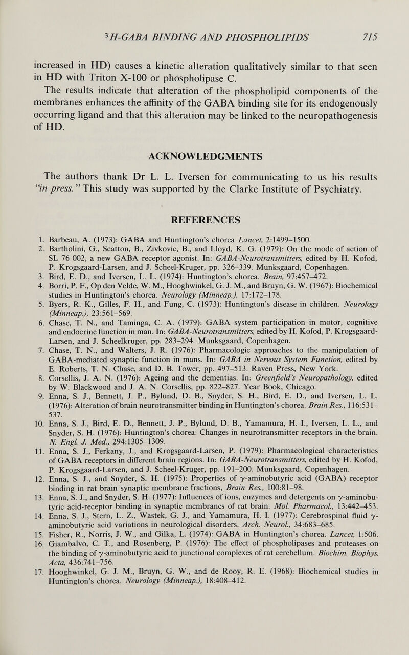 ^H-GABA BINDING AND PHOSPHOLIPIDS 715 increased in HD) causes a kinetic alteration qualitatively similar to that seen in HD with Triton X-100 or phosphoUpase C. The results indicate that alteration of the phospholipid components of the membranes enhances the affinity of the GABA binding site for its endogenously occurring ligand and that this alteration may be linked to the neuropathogenesis of HD. ACKNOWLEDGMENTS The authors thank Dr L. L. Iversen for communicating to us his results in press.  This study was supported by the Clarke Institute of Psychiatry. REFERENCES 1. Barbeau, A. (1973): GABA and Huntington's chorea Lancet, 2:1499-1500. 2. Bartholini, G., Scatton, В., Zivkovic, В., and Lloyd, К. G. (1979): On the mode of action of SL 76 002, a new GABA receptor agonist. In: GABA-Neurotransmitters, edited by H. Kofod, P. Krogsgaard-Larsen, and J. Scheel-Kruger, pp. 326-339. Munksgaard, Copenhagen. 3. Bird, E. D., and Iversen, L. L. (1974): Huntington's chorea. Brain, 97:457-472. 4. Borri, P. F., Op den Velde, W. M., Hooghwinkel, G. J. M., and Bruyn, G. W. (1967): Biochemical studies in Huntington's chorea. Neurology (Minneap.), 17:172-178. 5. Byers, R. K., Gilles, F. H., and Fung, С. (1973): Huntington's disease in children. Neurology (Minneap.), 23:561-569. 6. Chase, T. N., and Taminga, C. A. (1979): GABA system participation in motor, cognitive and endocrine function in man. In: GABA-Neurotransmitters, edited by H. Kofod, P. Krogsgaard- Larsen, and J. Scheelkruger, pp. 283-294. Munksgaard, Copenhagen. 7. Chase, T. N., and Walters, J. R. (1976): Pharmacologic approaches to the manipulation of GABA-mediated synaptic function in mans. In: GABA in Nervous System Function, edited by E. Roberts, T. N. Chase, and D. B. Tower, pp. 497-513. Raven Press, New York. 8. Corsellis, J. A. N. (1976): Ageing and the dementias. In: Greenfield's Neuropathology, edited by W. Blackwood and J. A. N. Corsellis, pp. 822-827. Year Book, Chicago. 9. Enna, S. J., Bennett, J. P., Bylund, D. В., Snyder, S. H., Bird, E. D., and Iversen, L. L. (1976): Alteration of brain neurotransmitter binding in Huntington's chorea. Brain Res., 116:531- 537. 10. Enna, S. J., Bird, E. D., Bennett, J. P., Bylund, D. В., Yamamura, H. I., Iversen, L. L., and Snyder, S. H. (1976): Huntington's chorea: Changes in neurotransmitter receptors in the brain. N. Engl. J. Med., 294:1305-1309. 11. Enna, S. J., Ferkany, J., and Krogsgaard-Larsen, P. (1979): Pharmacological characteristics of GABA receptors in different brain regions. In: GABA-Neurotransmitters, edited by H. Kofod, P. Krogsgaard-Larsen, and J. Scheel-Kruger, pp. 191-200. Munksgaard, Copenhagen. 12. Enna, S. J., and Snyder, S. H. (1975): Properties of y-aminobutyric acid (GABA) receptor binding in rat brain synaptic membrane fractions. Brain Res., 100:81-98. 13. Enna, S. J., and Snyder, S. H. (1977): Influences of ions, enzymes and detergents on y-aminobu¬ tyric acid-receptor binding in synaptic membranes of rat brain. Mol Pharmacol, 13:442-453. 14. Enna, S. J., Stern, L. Z., Wastek, G. J., and Yamamura, H. I. (1977): Cerebrospinal fluid y- aminobutyric acid variations in neurological disorders. Arch. Neurol, 34:683-685. 15. Fisher, R., Norris, J. W., and Gilka, L. (1974): GABA in Huntington's chorea. Lancet, 1:506. 16. Giambalvo, C. T., and Rosenberg, P. (1976): The effect of phospholipases and proteases on the binding of y-aminobutyric acid to junctional complexes of rat cerebellum. Biochim. Biophys. Acta, 436:741-756. 17. Hooghwinkel, G. J. M., Bruyn, G. W., and de Rooy, R. E. (1968): Biochemical studies in Huntington's chorea. Neurology (Minneap.), 18:408^12.
