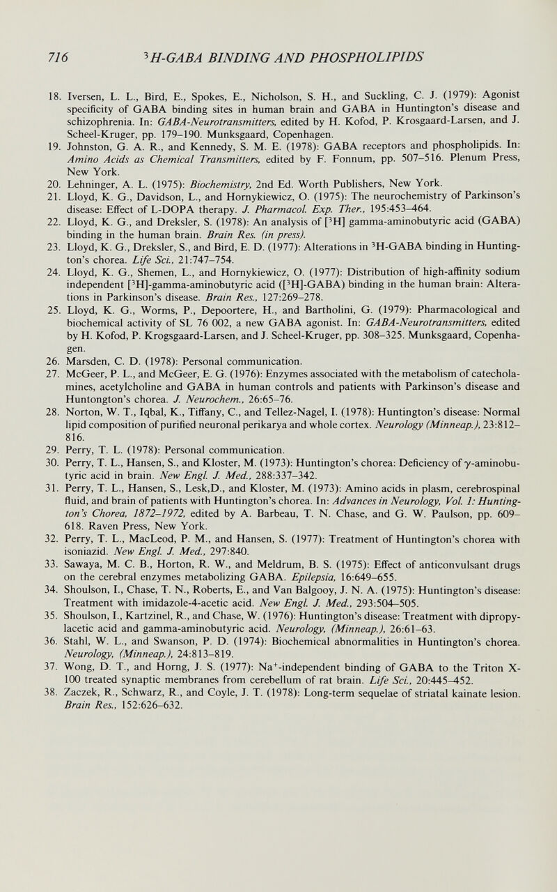 716 ^H-GABA BINDING AND PHOSPHOLIPIDS 18. Iversen, L. L., Bird, E., Spokes, E., Nicholson, S. H., and Suckling, C. J. (1979): Agonist specificity of GABA binding sites in human brain and GABA in Huntington's disease and schizophrenia. In: GABA-Neurotransmitters, edited by H. Kofod, P. Krosgaard-Larsen, and J. Scheel-Kruger, pp. 179-190. Munksgaard, Copenhagen. 19. Johnston, G. A. R., and Kennedy, S. M. E. (1978): GABA receptors and phospholipids. In: Amino Acids as Chemical Transmitters, edited by F. Fonnum, pp. 507-516. Plenum Press, New York. 20. Lehninger, A. L. (1975): Biochemistry, 2nd Ed. Worth Publishers, New York. 21. Lloyd, K. G., Davidson, L., and Homykiewicz, O. (1975): The neurochemistry of Parkinson's disease: Effect of L-DOPA therapy. J. Pharmacol. Exp. Then, 195:453-464. 22. Lloyd, K. G., and Dreksler, S. (1978): An analysis of [^H] gamma-aminobutyric acid (GABA) binding in the human brain. Brain Res. (in press). 23. Lloyd, K. G., Dreksler, S., and Bird, E. D. (1977): Alterations in 'H-GABA binding in Hunting¬ ton's chorea. Life Sci., 21:747-754. 24. Lloyd, K. G., Shemen, L., and Homykiewicz, O. (1977): Distribution of high-affinity sodium independent ['H]-gamma-aminobutyric acid (['H]-GABA) binding in the human brain: Altera¬ tions in Parkinson's disease. Brain Res., 127:269-278. 25. Lloyd, K. G., Worms, P., Depoortere, H., and Bartholini, G. (1979): Pharmacological and biochemical activity of SL 76 002, a new GABA agonist. In; GABA-Neurotransmitters, edited by H. Kofod, P. Krogsgaard-Larsen, and J. Scheel-Kruger, pp. 308-325. Munksgaard, Copenha¬ gen. 26. Marsden, C. D. (1978): Personal communication. 27. McGeer, P. L., and McGeer, E. G. (1976): Enzymes associated with the metabolism of catechola¬ mines, acetylcholine and GABA in human controls and patients with Parkinson's disease and Huntongton's chorea. J. Neurochem., 26:65-76. 28. Norton, W. T., Iqbal, K., Tiffany, C., and Tellez-Nagel, I. (1978): Huntington's disease: Normal lipid composition of purified neuronal perikarya and whole cortex. Neurology (Minneap.), 23:812- 816. 29. Perry, T. L. (1978): Personal communication. 30. Perry, T. L., Hansen, S., and Kloster, M. (1973): Huntington's chorea: Deficiency of y-aminobu- tyric acid in brain. New Engl. J. Med., 288:337-342. 31. Perry, T. L., Hansen, S., Lesk,D., and Kloster, M. (1973): Amino acids in plasm, cerebrospinal fluid, and brain of patients with Huntington's chorea. In: Advances in Neurology, Vol. 1: Hunting¬ ton's Chorea, 1872-1972, edited by A. Barbeau, T. N. Chase, and G. W. Paulson, pp. 609- 618. Raven Press, New York. 32. Perry, T. L., MacLeod, P. M., and Hansen, S. (1977): Treatment of Huntington's chorea with isoniazid. New Engl J. Med., 297:840. 33. Sawaya, M. C. В., Horton, R. W., and Meldrum, В. S. (1975): Effect of anticonvulsant drugs on the cerebral enzymes metabolizing GABA. Epilepsia, 16:649-655. 34. Shoulson, I., Chase, T. N., Roberts, E., and Van Balgooy, J. N. A. (1975): Huntington's disease: Treatment with imidazole-4-acetic acid. New Engl. J. Med., 293:504—505. 35. Shoulson, I., Kartzinel, R., and Chase, W. (1976): Huntington's disease: Treatment with dipropy- lacetic acid and gamma-aminobutyric acid. Neurology, (Minneap.), 26:61-63. 36. Stahl, W. L., and Swanson, P. D. (1974): Biochemical abnormalities in Huntington's chorea. Neurology, (Minneap.), 24:813-819. 37. Wong, D. T., and Horng, J. S. (1977): Na+-independent binding of GABA to the Triton X- 100 treated synaptic membranes from cerebellum of rat brain. Life Sci., 20:445-452. 38. Zaczek, R., Schwarz, R., and Coyle, J. T. (1978): Long-term sequelae of striatal kainate lesion. Brain Res., 152:626-632.