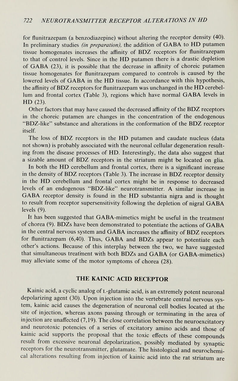 722 NEUROTRANSMITTER RECEPTOR ALTERA TIONS IN HD for flunitrazepam (a benzodiazepine) without altering the receptor density (40). In preliminary studies (in preparation), the addition of GABA to HD putamen tissue homogenates increases the affinity of BDZ receptors for flunitrazepam to that of control levels. Since in the HD putamen there is a drastic depletion of GABA (23), it is possible that the decrease in affinity of choreic putamen tissue homogenates for flunitrazepam compared to controls is caused by the lowered levels of GABA in the HD tissue. In accordance with this hypothesis, the affinity of BDZ receptors for flunitrazepam was unchanged in the HD cerebel¬ lum and frontal cortex (Table 3), regions which have normal GABA levels in HD (23). Other factors that may have caused the decreased affinity of the BDZ receptors in the choreic putamen are changes in the concentration of the endogenous BDZ-like substance and alterations in the conformation of the BDZ receptor itself. The loss of BDZ receptors in the HD putamen and caudate nucleus (data not shown) is probably associated with the neuronal cellular degeneration result¬ ing from the disease processes of HD. Interestingly, the data also suggest that a sizable amount of BDZ receptors in the striatum might be located on glia. In both the HD cerebellum and frontal cortex, there is a significant increase in the density of BDZ receptors (Table 3). The increase in BDZ receptor density in the HD cerebellum and frontal cortex might be in response to decreased levels of an endogenous BDZ-like neurotransmitter. A similar increase in GABA receptor density is found in the HD substantia nigra and is thought to result from receptor supersensitivity following the depletion of nigral GABA levels (9). It has been suggested that GABA-mimetics might be useful in the treatment of chorea (9). BDZs have been demonstrated to potentiate the actions of GABA in the central nervous system and GABA increases the affinity of BDZ receptors for flunitrazepam (6,40). Thus, GABA and BDZs appear to potentiate each other's actions. Because of this interplay between the two, we have suggested that simultaneous treatment with both BDZs and GABA (or GABA-mimetics) may alleviate some of the motor symptoms of chorea (28). THE KAINIC ACID RECEPTOR Kainic acid, a cyclic analog of L-glutamic acid, is an extremely potent neuronal depolarizing agent (30). Upon injection into the vertebrate central nervous sys¬ tem, kainic acid causes the degeneration of neuronal cell bodies located at the site of injection, whereas axons passing through or terminating in the area of injection are unaffected (7,19). The close correlation between the neuroexcitatory and neurotoxic potencies of a series of excitatory amino acids and those of kainic acid supports the proposal that the toxic effects of these compounds result from excessive neuronal depolarization, possibly mediated by synaptic receptors for the neurotransmitter, glutamate. The histological and neurochemi¬ cal alterations resulting from injection of kainic acid into the rat striatum are