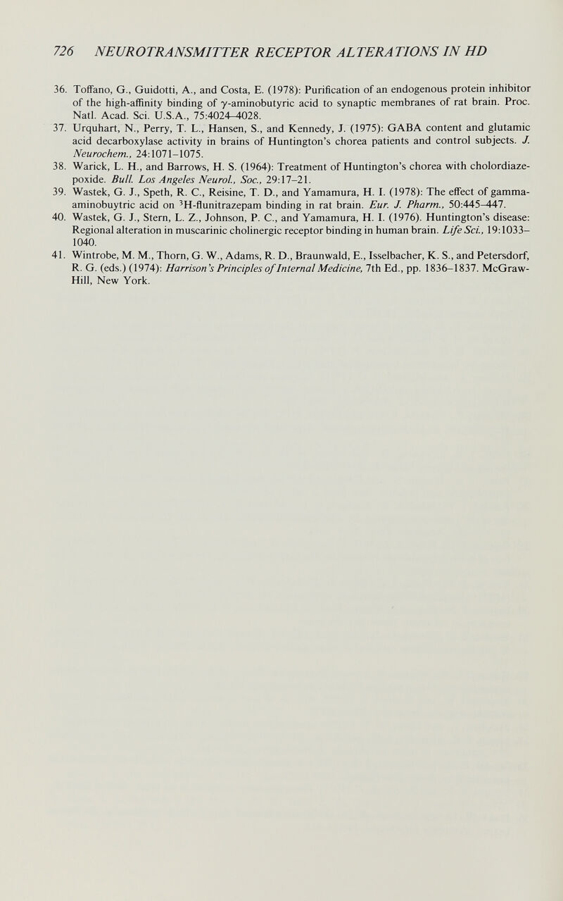 726 NEUROTRANSMITTER RECEPTOR ALTERA TIONS IN HD 36. Toífano, G., Guidetti, A., and Costa, E. (1978): Purification of an endogenous protein inhibitor of the high-affinity binding of y-aminobutyric acid to synaptic membranes of rat brain. Proc. Natl. Acad. Sci. U.S.A., 75:4024-4028. 37. Urquhart, N., Perry, T. L., Hansen, S., and Kennedy, J. (1975): GABA content and glutamic acid decarboxylase activity in brains of Huntington's chorea patients and control subjects. J. Neurochem., 24:1071-1075. 38. Warick, L. H., and Barrows, H. S. (1964): Treatment of Huntington's chorea with cholordiaze- poxide. Bull. Los Angeles Neurol, Soc., 29:17-21. 39. Wastek, G. J., Speth, R. C., Reisine, T. D., and Yamamura, H. I. (1978): The effect of gamma- aminobuytric acid on 'H-flunitrazepam binding in rat brain. Eur. J. Pharm., 50:445-447. 40. Wastek, G. J., Stern, L. Z., Johnson, P. C., and Yamamura, H. I. (1976). Huntington's disease: Regional alteration in muscarinic cholinergic receptor binding in human brain. Life Set., 19:1033- 1040. 41. Wintrobe, M. M., Thorn, G. W., Adams, R. D., Braunwald, E., Isselbacher, К. S., and Petersdorf, R. G. (eds.) (1974): Harrison's Principles of Internal Medicine, 7th Ed., pp. 1836-1837. McGraw- Hill, New York.