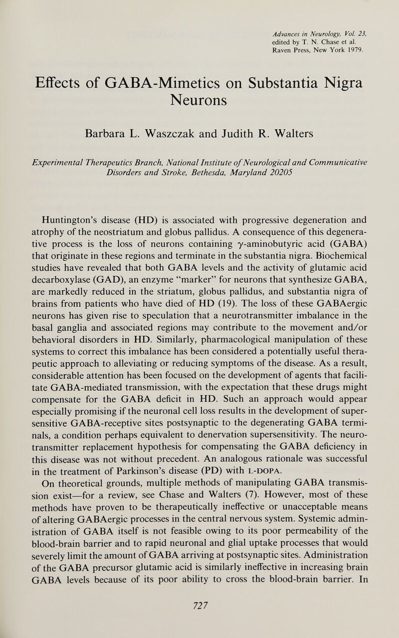 Advances in Neurology, Vol. 23, edited by T. N. Chase et al. Raven Press, New York 1979. Effects of GABA-Mimetics on Substantia Nigra Neurons Barbara L. Waszczak and Judith R. Walters Experimental Therapeutics Branch, National Institute of Neurological and Communicative Disorders and Stroke, Bethesda, Maryland 20205 Huntington's disease (HD) is associated with progressive degeneration and atrophy of the neostriatum and globus palHdus. A consequence of this degenera¬ tive process is the loss of neurons containing y-aminobutyric acid (GABA) that originate in these regions and terminate in the substantia nigra. Biochemical studies have revealed that both GABA levels and the activity of glutamic acid decarboxylase (GAD), an enzyme marker for neurons that synthesize GABA, are markedly reduced in the striatum, globus pallidus, and substantia nigra of brains from patients who have died of HD (19). The loss of these GABAergic neurons has given rise to speculation that a neurotransmitter imbalance in the basal ganglia and associated regions may contribute to the movement and/or behavioral disorders in HD. Similarly, pharmacological manipulation of these systems to correct this imbalance has been considered a potentially useful thera¬ peutic approach to alleviating or reducing symptoms of the disease. As a result, considerable attention has been focused on the development of agents that facili¬ tate GABA-mediated transmission, with the expectation that these drugs might compensate for the GABA deficit in HD. Such an approach would appear especially promising if the neuronal cell loss results in the development of super¬ sensitive GABA-receptive sites postsynaptic to the degenerating GABA termi¬ nals, a condition perhaps equivalent to denervation supersensitivity. The neuro¬ transmitter replacement hypothesis for compensating the GABA deficiency in this disease was not without precedent. An analogous rationale was successful in the treatment of Parkinson's disease (PD) with l-dopa. On theoretical grounds, multiple methods of manipulating GABA transmis¬ sion exist—for a review, see Chase and Walters (7). However, most of these methods have proven to be therapeutically ineffective or unacceptable means of altering GABAergic processes in the central nervous system. Systemic admin¬ istration of GABA itself is not feasible owing to its poor permeability of the blood-brain barrier and to rapid neuronal and glial uptake processes that would severely limit the amount of GABA arriving at postsynaptic sites. Administration of the GABA precursor glutamic acid is similarly ineffective in increasing brain GABA levels because of its poor ability to cross the blood-brain barrier. In 727