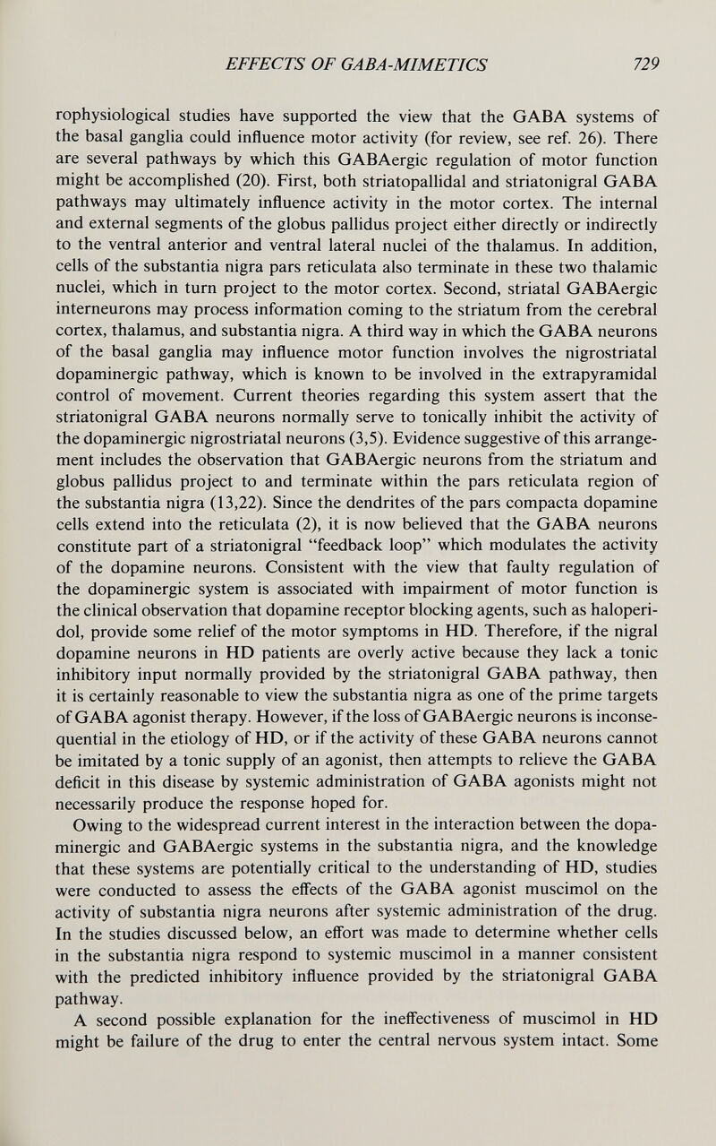 EFFECTS OF GABA-MIMETICS 729 rophysiological studies have supported the view that the GABA systems of the basal ganglia could influence motor activity (for review, see ref. 26). There are several pathways by which this GABAergic regulation of motor function might be accomplished (20). First, both striatopaUidal and striatonigral GABA pathways may ultimately influence activity in the motor cortex. The internal and external segments of the globus pallidus project either directly or indirectly to the ventral anterior and ventral lateral nuclei of the thalamus. In addition, cells of the substantia nigra pars reticulata also terminate in these two thalamic nuclei, which in turn project to the motor cortex. Second, striatal GABAergic interneurons may process information coming to the striatum from the cerebral cortex, thalamus, and substantia nigra. A third way in which the GABA neurons of the basal ganglia may influence motor function involves the nigrostriatal dopaminergic pathway, which is known to be involved in the extrapyramidal control of movement. Current theories regarding this system assert that the striatonigral GABA neurons normally serve to tonically inhibit the activity of the dopaminergic nigrostriatal neurons (3,5). Evidence suggestive of this arrange¬ ment includes the observation that GABAergic neurons from the striatum and globus pallidus project to and terminate within the pars reticulata region of the substantia nigra (13,22). Since the dendrites of the pars compacta dopamine cells extend into the reticulata (2), it is now believed that the GABA neurons constitute part of a striatonigral feedback loop which modulates the activity of the dopamine neurons. Consistent with the view that faulty regulation of the dopaminergic system is associated with impairment of motor function is the clinical observation that dopamine receptor blocking agents, such as haloperi- dol, provide some relief of the motor symptoms in HD. Therefore, if the nigral dopamine neurons in HD patients are overly active because they lack a tonic inhibitory input normally provided by the striatonigral GABA pathway, then it is certainly reasonable to view the substantia nigra as one of the prime targets of GABA agonist therapy. However, if the loss of GABAergic neurons is inconse¬ quential in the etiology of HD, or if the activity of these GABA neurons cannot be imitated by a tonic supply of an agonist, then attempts to relieve the GABA deficit in this disease by systemic administration of GABA agonists might not necessarily produce the response hoped for. Owing to the widespread current interest in the interaction between the dopa¬ minergic and GABAergic systems in the substantia nigra, and the knowledge that these systems are potentially critical to the understanding of HD, studies were conducted to assess the effects of the GABA agonist muscimol on the activity of substantia nigra neurons after systemic administration of the drug. In the studies discussed below, an effort was made to determine whether cells in the substantia nigra respond to systemic muscimol in a manner consistent with the predicted inhibitory influence provided by the striatonigral GABA pathway. A second possible explanation for the inefl'ectiveness of muscimol in HD might be failure of the drug to enter the central nervous system intact. Some