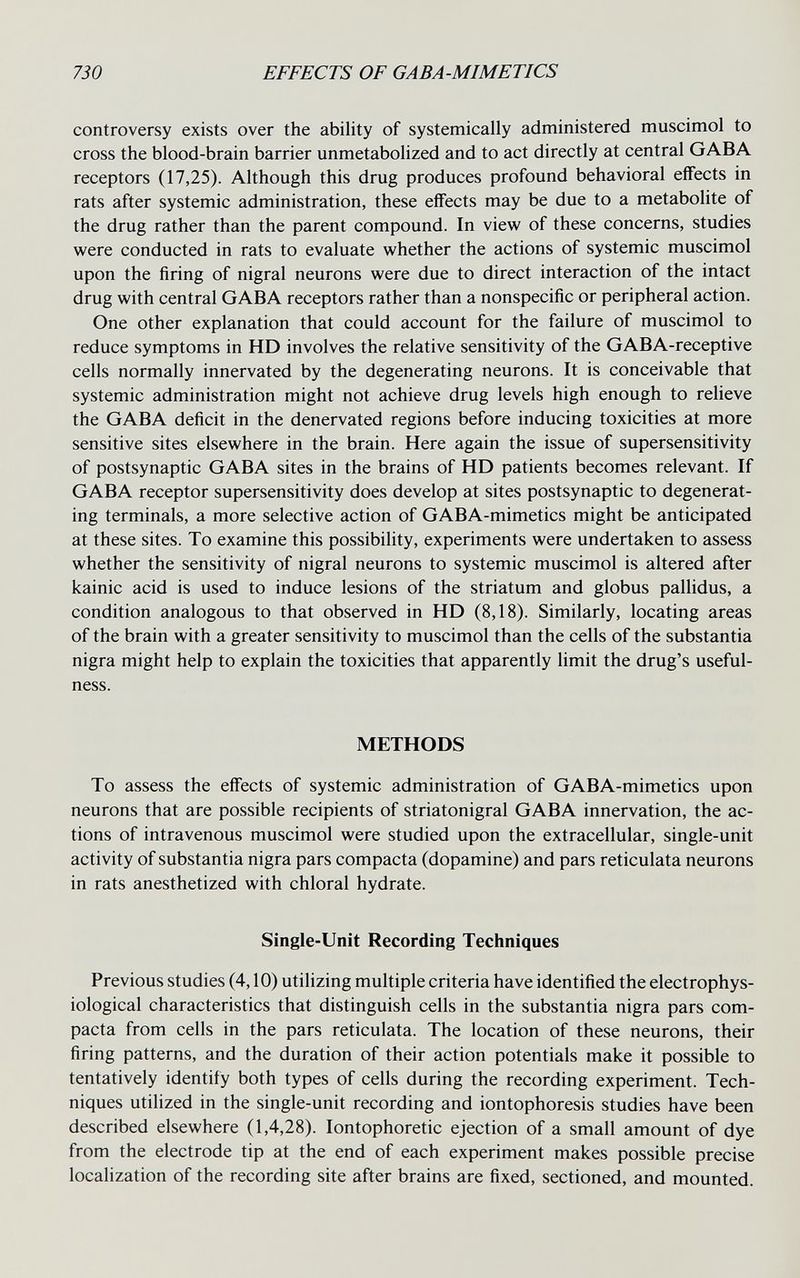 730 EFFECTS OF GABA-MIMETICS controversy exists over the ability of systemically administered muscimol to cross the blood-brain barrier unmetabolized and to act directly at central GABA receptors (17,25). Although this drug produces profound behavioral eflFects in rats after systemic administration, these effects may be due to a metabolite of the drug rather than the parent compound. In view of these concerns, studies were conducted in rats to evaluate whether the actions of systemic muscimol upon the firing of nigral neurons were due to direct interaction of the intact drug with central GABA receptors rather than a nonspecific or peripheral action. One other explanation that could account for the failure of muscimol to reduce symptoms in HD involves the relative sensitivity of the GABA-receptive cells normally innervated by the degenerating neurons. It is conceivable that systemic administration might not achieve drug levels high enough to relieve the GABA deficit in the denervated regions before inducing toxicities at more sensitive sites elsewhere in the brain. Here again the issue of supersensitivity of postsynaptic GABA sites in the brains of HD patients becomes relevant. If GABA receptor supersensitivity does develop at sites postsynaptic to degenerat¬ ing terminals, a more selective action of GABA-mimetics might be anticipated at these sites. To examine this possibility, experiments were undertaken to assess whether the sensitivity of nigral neurons to systemic muscimol is altered after kainic acid is used to induce lesions of the striatum and globus pallidus, a condition analogous to that observed in HD (8,18). Similarly, locating areas of the brain with a greater sensitivity to muscimol than the cells of the substantia nigra might help to explain the toxicities that apparently limit the drug's useful¬ ness. METHODS To assess the effects of systemic administration of GABA-mimetics upon neurons that are possible recipients of striatonigral GABA innervation, the ac¬ tions of intravenous muscimol were studied upon the extracellular, single-unit activity of substantia nigra pars compacta (dopamine) and pars reticulata neurons in rats anesthetized with chloral hydrate. Single-Unit Recording Techniques Previous studies (4,10) utilizing multiple criteria have identified the electrophys¬ iological characteristics that distinguish cells in the substantia nigra pars com¬ pacta from cells in the pars reticulata. The location of these neurons, their firing patterns, and the duration of their action potentials make it possible to tentatively identify both types of cells during the recording experiment. Tech¬ niques utilized in the single-unit recording and iontophoresis studies have been described elsewhere (1,4,28). lontophoretic ejection of a small amount of dye from the electrode tip at the end of each experiment makes possible precise localization of the recording site after brains are fixed, sectioned, and mounted.