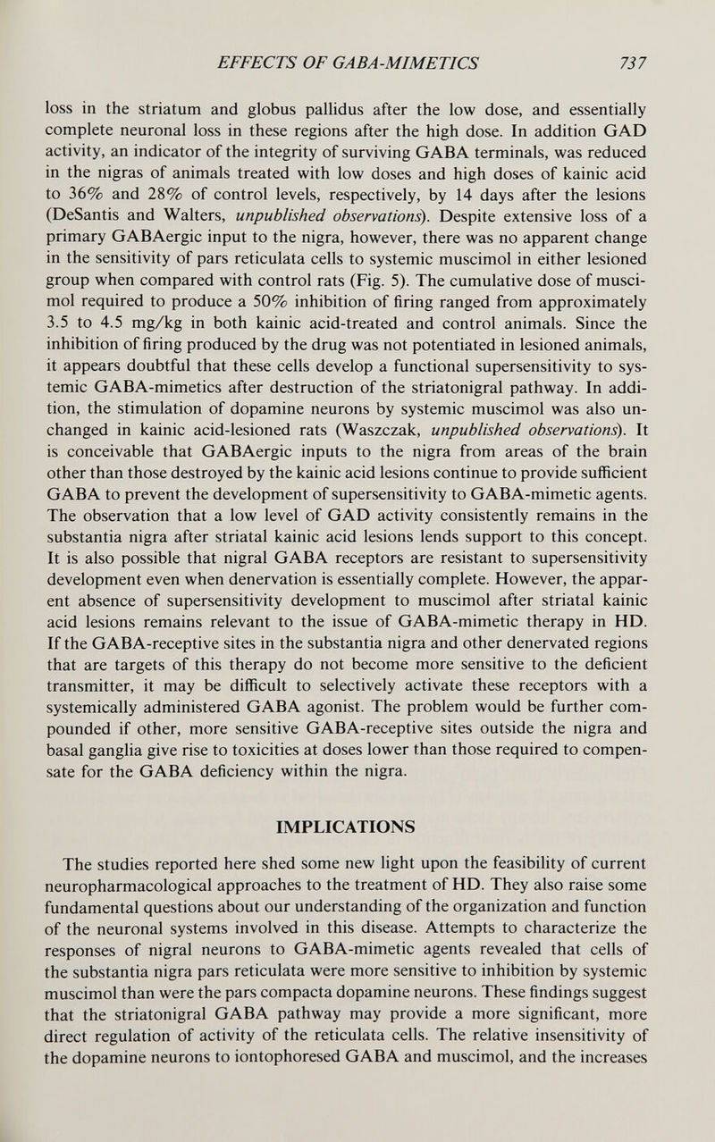 EFFECTS OF GABA-MIMETICS 737 loss in the striatum and globus pallidus after the low dose, and essentially complete neuronal loss in these regions after the high dose. In addition GAD activity, an indicator of the integrity of surviving GABA terminals, was reduced in the nigras of animals treated with low doses and high doses of kainic acid to 36% and 28% of control levels, respectively, by 14 days after the lesions (DeSantis and Walters, unpublished observations). Despite extensive loss of a primary GABAergic input to the nigra, however, there was no apparent change in the sensitivity of pars reticulata cells to systemic muscimol in either lesioned group when compared with control rats (Fig. 5). The cumulative dose of musci¬ mol required to produce a 50% inhibition of firing ranged from approximately 3.5 to 4.5 mg/kg in both kainic acid-treated and control animals. Since the inhibition of firing produced by the drug was not potentiated in lesioned animals, it appears doubtful that these cells develop a functional supersensitivity to sys¬ temic GABA-mimetics after destruction of the striatonigral pathway. In addi¬ tion, the stimulation of dopamine neurons by systemic muscimol was also un¬ changed in kainic acid-lesioned rats (Waszczak, unpublished observations). It is conceivable that GABAergic inputs to the nigra from areas of the brain other than those destroyed by the kainic acid lesions continue to provide sufficient GABA to prevent the development of supersensitivity to GABA-mimetic agents. The observation that a low level of GAD activity consistently remains in the substantia nigra after striatal kainic acid lesions lends support to this concept. It is also possible that nigral GABA receptors are resistant to supersensitivity development even when denervation is essentially complete. However, the appar¬ ent absence of supersensitivity development to muscimol after striatal kainic acid lesions remains relevant to the issue of GABA-mimetic therapy in HD. If the GABA-receptive sites in the substantia nigra and other denervated regions that are targets of this therapy do not become more sensitive to the deficient transmitter, it may be difficult to selectively activate these receptors with a systemically administered GABA agonist. The problem would be further com¬ pounded if other, more sensitive GABA-receptive sites outside the nigra and basal ganglia give rise to toxicities at doses lower than those required to compen¬ sate for the GABA deficiency within the nigra. IMPLICATIONS The studies reported here shed some new light upon the feasibility of current neuropharmacological approaches to the treatment of HD. They also raise some fundamental questions about our understanding of the organization and function of the neuronal systems involved in this disease. Attempts to characterize the responses of nigral neurons to GABA-mimetic agents revealed that cells of the substantia nigra pars reticulata were more sensitive to inhibition by systemic muscimol than were the pars compacta dopamine neurons. These findings suggest that the striatonigral GABA pathway may provide a more significant, more direct regulation of activity of the reticulata cells. The relative insensitivity of the dopamine neurons to iontophoresed GABA and muscimol, and the increases