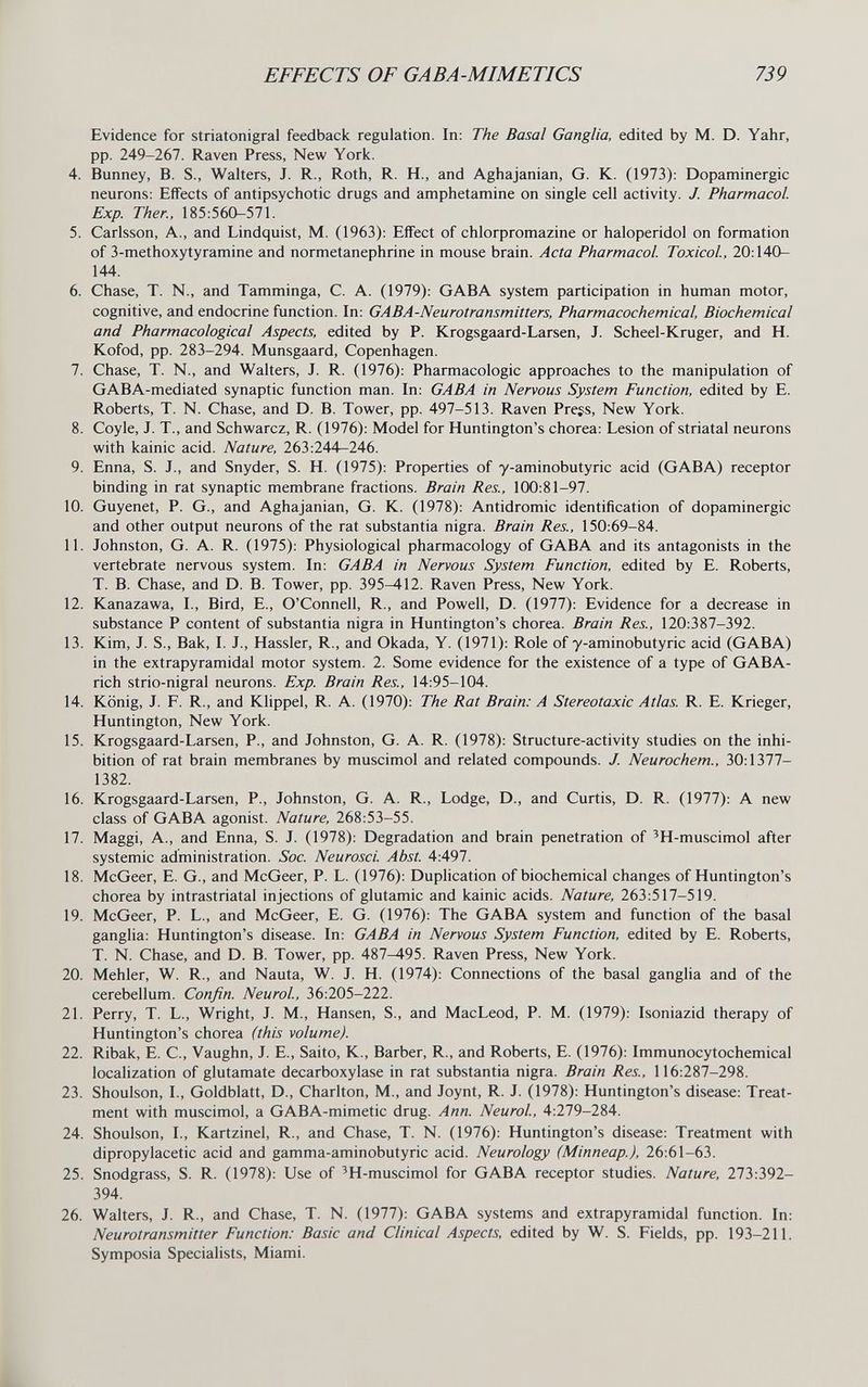 EFFECTS OF GABA-MIMETICS 739 Evidence for striatonigral feedback regulation. In: The Basal Ganglia, edited by M. D. Yahr, pp. 249-267. Raven Press, New York. 4. Bunney, B. S., Walters, J. R., Roth, R. H., and Aghajanian, G. K. (1973): Dopaminergic neurons; Effects of antipsychotic drugs and amphetamine on single cell activity. J. Pharmacol Exp. Ther., 185:560-571. 5. Carlsson, A., and Lindquist, M. (1963): Effect of chlorpromazine or haloperidol on formation of 3-methoxytyramine and normetanephrine in mouse brain. Acta Pharmacol Toxicol, 20:140- 144. 6. Chase, T. N., and Tamminga, С. A. (1979): GABA system participation in human motor, cognitive, and endocrine function. In: GABA-Neurotransmitters, Pharmacochemical, Biochemical and Pharmacological Aspects, edited by P. Krogsgaard-Larsen, J. Scheel-Kruger, and H. Kofod, pp. 283-294. Munsgaard, Copenhagen. 7. Chase, T. N., and Walters, J. R. (1976): Pharmacologic approaches to the manipulation of GABA-mediated synaptic function man. In: GABA in Nervous System Function, edited by E. Roberts, T. N. Chase, and D. B. Tower, pp. 497-513. Raven Press, New York. 8. Coyle, J. T., and Schwarcz, R. (1976): Model for Huntington's chorea: Lesion of striatal neurons with kainic acid. Nature, 263:244—246. 9. Enna, S. J., and Snyder, S. H. (1975): Properties of y-aminobutyric acid (GABA) receptor binding in rat synaptic membrane fractions. Brain Res., 100:81-97. 10. Guyenet, P. G., and Aghajanian, G. K. (1978): Antidromic identification of dopaminergic and other output neurons of the rat substantia nigra. Brain Res., 150:69-84. 11. Johnston, G. A. R. (1975): Physiological pharmacology of GABA and its antagonists in the vertebrate nervous system. In: GABA in Nervous System Function, edited by E. Roberts, T. B. Chase, and D. B. Tower, pp. 395-412. Raven Press, New York. 12. Kanazawa, I., Bird, E., O'Connell, R., and Powell, D. (1977): Evidence for a decrease in substance P content of substantia nigra in Huntington's chorea. Brain Res., 120:387-392. 13. Kim, J. S., Bak, I. J., Hassler, R., and Okada, Y. (1971): Role of y-aminobutyric acid (GABA) in the extrapyramidal motor system. 2. Some evidence for the existence of a type of GABA- rich strio-nigral neurons. Exp. Brain Res., 14:95-104. 14. König, J. F. R., and Klippel, R. A. (1970): The Rat Brain: A Stereotaxic Atlas. R. E. Krieger, Huntington, New York. 15. Krogsgaard-Larsen, P., and Johnston, G. A. R. (1978): Structure-activity studies on the inhi¬ bition of rat brain membranes by muscimol and related compounds. J. Neurochem., 30:1377- 1382. 16. Krogsgaard-Larsen, P., Johnston, G. A. R., Lodge, D., and Curtis, D. R. (1977): A new class of GABA agonist. Nature, 268:53-55. 17. Maggi, A., and Enna, S. J. (1978): Degradation and brain penetration of 'H-muscimol after systemic administration. бЬс. Neurosci. Abst 4:497. 18. McGeer, E. G., and McGeer, P. L. (1976): Duplication of biochemical changes of Huntington's chorea by intrastriatal injections of glutamic and kainic acids. Nature, 263:517-519. 19. McGeer, P. L., and McGeer, E. G. (1976): The GABA system and function of the basal ganglia: Huntington's disease. In: GABA in Nervous System Function, edited by E. Roberts, T. N. Chase, and D. B. Tower, pp. 487-495. Raven Press, New York. 20. Mehler, W. R., and Nauta, W. J. H. (1974): Connections of the basal gangha and of the cerebellum. Confin. Neurol, 36:205-222. 21. Perry, T. L., Wright, J. M., Hansen, S., and MacLeod, P. M. (1979): Isoniazid therapy of Huntington's chorea (this volume). 22. Ribak, E. C., Vaughn, J. E., Saito, К., Barber, R., and Roberts, E. (1976): Immunocytochemical localization of glutamate decarboxylase in rat substantia nigra. Brain Res., 116:287-298. 23. Shoulson, I., Goldblatt, D., Charlton, M., and Joynt, R. J. (1978): Huntington's disease; Treat¬ ment with muscimol, a GABA-mimetic drug. Ann. Neurol, 4:279-284. 24. Shoulson, I., Kartzinel, R., and Chase, T. N. (1976): Huntington's disease: Treatment with dipropylacetic acid and gamma-aminobutyric acid. Neurology (Minneap.), 26:61-63. 25. Snodgrass, S. R. (1978): Use of 'H-muscimol for GABA receptor studies. Nature, 273:392- 394. 26. Walters, J. R., and Chase, T. N. (1977): GABA systems and extrapyramidal function. In: Neurotransmitter Function: Basic and Clinical Aspects, edited by W. S. Fields, pp. 193-211. Symposia Specialists, Miami.