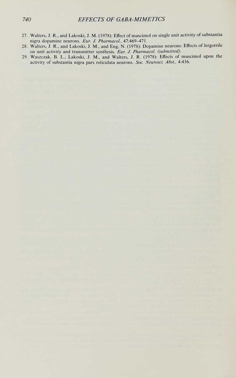 740 EFFECTS OF GABA-MIMETICS 27. Walters, J. R., and Lakoski, J. M. (1978): Effect of muscimol on single unit activity of substantia nigra dopamine neurons. Eur. J. Pharmacol., 47:469^71. 28. Walters, J. R., and Lakoski, J. M., and Eng, N. (1978): Dopamine neurons: Effects of lergotrile on unit activity and transmitter synthesis. Eur. J. Pharmacol, (submitted). 29. Waszczak, B. L., Lakoski, J. M., and Walters, J. R. (1978); Effects of muscimol upon the activity of substantia nigra pars reticulata neurons. See. Neurosci. Abst., 4:436.