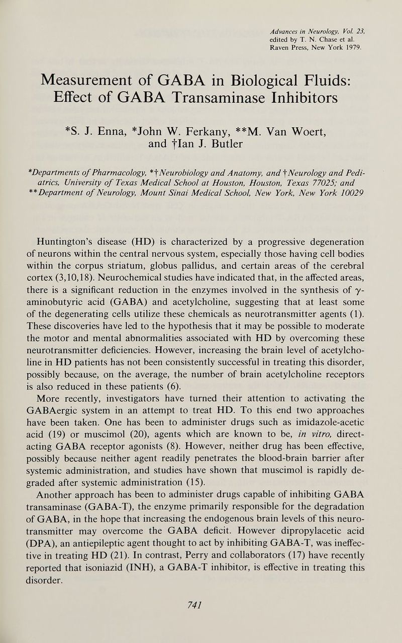 Advances in Neurology, Vol. 23, edited by T. N. Chase et al. Raven Press, New York 1979. Measurement of GABA in Biological Fluids: Effect of GABA Transaminase Inhibitors *S. J. Enna, *John W. Ferkany, **M. Van Woert, and tian J. Butler *Departments of Pharmacology, Neurobiology and Anatomy, and ^Neurology and Pedi¬ atrics, University of Texas Medical School at Houston, Houston, Texas 77025; and ** Department of Neurology, Mount Sinai Medical School New York, New York 10029 Huntington's disease (HD) is characterized by a progressive degeneration of neurons within the central nervous system, especially those having cell bodies within the corpus striatum, globus pallidus, and certain areas of the cerebral cortex (3,10,18). Neurochemical studies have indicated that, in the affected areas, there is a significant reduction in the enzymes involved in the synthesis of y- aminobutyric acid (GABA) and acetylcholine, suggesting that at least some of the degenerating cells utilize these chemicals as neurotransmitter agents (1). These discoveries have led to the hypothesis that it may be possible to moderate the motor and mental abnormalities associated with HD by overcoming these neurotransmitter deficiencies. However, increasing the brain level of acetylcho¬ line in HD patients has not been consistently successful in treating this disorder, possibly because, on the average, the number of brain acetylcholine receptors is also reduced in these patients (6). More recently, investigators have turned their attention to activating the GABAergic system in an attempt to treat HD. To this end two approaches have been taken. One has been to administer drugs such as imidazole-acetic acid (19) or muscimol (20), agents which are known to be, in vitro, direct- acting GABA receptor agonists (8). However, neither drug has been effective, possibly because neither agent readily penetrates the blood-brain barrier after systemic administration, and studies have shown that muscimol is rapidly de¬ graded after systemic administration (15). Another approach has been to administer drugs capable of inhibiting GABA transaminase (GABA-T), the enzyme primarily responsible for the degradation of GABA, in the hope that increasing the endogenous brain levels of this neuro¬ transmitter may overcome the GABA deficit. However dipropylacetic acid (DPA), an antiepileptic agent thought to act by inhibiting GABA-T, was ineffec¬ tive in treating HD (21). In contrast. Perry and collaborators (17) have recently reported that isoniazid (INH), a GABA-T inhibitor, is effective in treating this disorder. 741