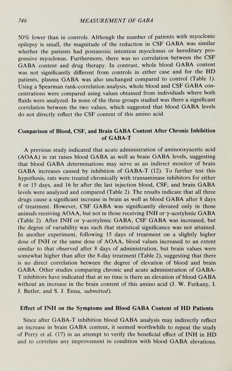 746 MEASUREMENT OF GABA 50% lower than in controls. Although the number of patients with myoclonic epilepsy is small, the magnitude of the reduction in CSF GABA was similar whether the patients had postanoxic intention myoclonus or hereditary pro¬ gressive myoclonus. Furthermore, there was no correlation between the CSF GABA content and drug therapy. In contrast, whole blood GABA content was not significantly different from controls in either case and for the HD patients, plasma GABA was also unchanged compared to control (Table 1). Using a Spearman rank-correlation analysis, whole blood and CSF GABA con¬ centrations were compared using values obtained from individuals where both fluids were analyzed. In none of the three groups studied was there a significant correlation between the two values, which suggested that blood GABA levels do not directly reflect the CSF content of this amino acid. Comparison of Blood, CSF, and Brain GABA Content After Chronic Inhibition of GABA-T A previous study indicated that acute administration of aminooxyacetic acid (AOAA) in rat raises blood GABA as well as brain GABA levels, suggesting that blood GABA determinations may serve as an indirect monitor of brain GABA increases caused by inhibition of GABA-T (12). To further test this hypothesis, rats were treated chronically with transaminase inhibitors for either 8 or 15 days, and 16 hr after the last injection blood, CSF, and brain GABA levels were analyzed and compared (Table 2). The results indicate that all three drugs cause a significant increase in brain as well as blood GABA after 8 days of treatment. However, CSF GABA was significantly elevated only in those animals receiving AOAA, but not in those receiving INH or y-acetylenic GABA (Table 2). After INH or y-acetylenic GABA, CSF GABA was increased, but the degree of variability was such that statistical significance was not attained. In another experiment, following 15 days of treatment on a slightly higher dose of INH or the same dose of AOAA, blood values increased to an extent similar to that observed after 8 days of administration, but brain values were somewhat higher than after the 8-day treatment (Table 2), suggesting that there is no direct correlation between the degree of elevation of blood and brain GABA. Other studies comparing chronic and acute administration of GABA- T inhibitors have indicated that at no time is there an elevation of blood GABA without an increase in the brain content of this amino acid (J. W. Ferkany, I. J. Butler, and S. J. Enna, submitted). Effect of INH on the Symptoms and Blood GABA Content of HD Patients Since after GABA-T inhibition blood GABA analysis may indirectly reflect an increase in brain GABA content, it seemed worthwhile to repeat the study of Perry et al. (17) in an attempt to verify the beneficial effect of INH in HD and to correlate any improvement in condition with blood GABA elevations.