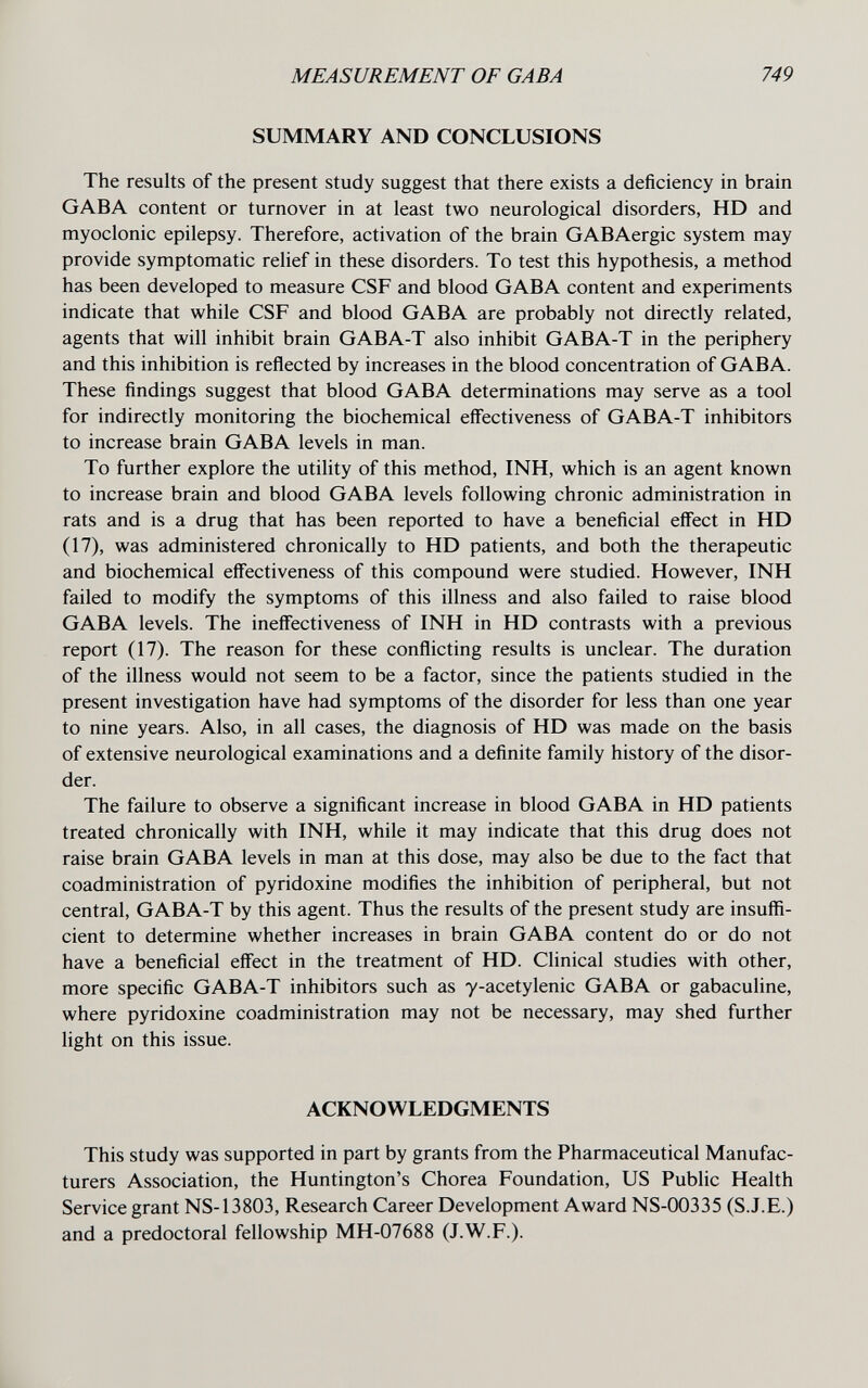 MEASUREMENT OF GABA 749 SUMMARY AND CONCLUSIONS The results of the present study suggest that there exists a deficiency in brain GABA content or turnover in at least two neurological disorders, HD and myoclonic epilepsy. Therefore, activation of the brain GABAergic system may provide symptomatic relief in these disorders. To test this hypothesis, a method has been developed to measure CSF and blood GABA content and experiments indicate that while CSF and blood GABA are probably not directly related, agents that will inhibit brain GABA-T also inhibit GABA-T in the periphery and this inhibition is reflected by increases in the blood concentration of GABA. These findings suggest that blood GABA determinations may serve as a tool for indirectly monitoring the biochemical effectiveness of GABA-T inhibitors to increase brain GABA levels in man. To further explore the utility of this method, INH, which is an agent known to increase brain and blood GABA levels following chronic administration in rats and is a drug that has been reported to have a beneficial effect in HD (17), was administered chronically to HD patients, and both the therapeutic and biochemical eff'ectiveness of this compound were studied. However, INH failed to modify the symptoms of this illness and also failed to raise blood GABA levels. The ineffectiveness of INH in HD contrasts with a previous report (17). The reason for these conflicting results is unclear. The duration of the illness would not seem to be a factor, since the patients studied in the present investigation have had symptoms of the disorder for less than one year to nine years. Also, in all cases, the diagnosis of HD was made on the basis of extensive neurological examinations and a definite family history of the disor¬ der. The failure to observe a significant increase in blood GABA in HD patients treated chronically with INH, while it may indicate that this drug does not raise brain GABA levels in man at this dose, may also be due to the fact that coadministration of pyridoxine modifies the inhibition of peripheral, but not central, GABA-T by this agent. Thus the results of the present study are insuffi¬ cient to determine whether increases in brain GABA content do or do not have a beneficial effect in the treatment of HD. Clinical studies with other, more specific GABA-T inhibitors such as y-acetylenic GABA or gabaculine, where pyridoxine coadministration may not be necessary, may shed further light on this issue. ACKNOWLEDGMENTS This study was supported in part by grants from the Pharmaceutical Manufac¬ turers Association, the Huntington's Chorea Foundation, US Public Health Service grant NS-13803, Research Career Development Award NS-00335 (S.J.E.) and a predoctoral fellowship MH-07688 (J.W.F.).