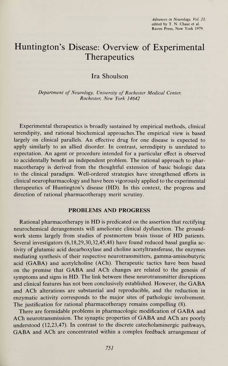 Advances in Neurology, Vol. 23, edited by T. N. Chase et al. Raven Press, New York 1979. Huntington's Disease: Overview of Experimental Therapeutics Ira Shoulson Department of Neurology, University of Rochester Medical Center, Rochester, New York 14642 Experimental therapeutics is broadly sustained by empirical methods, clinical serendipity, and rational biochemical approaches.The empirical view is based largely on clinical parallels. An effective drug for one disease is expected to apply similarly to an allied disorder. In contrast, serendipity is unrelated to expectation. An agent or procedure intended for a particular effect is observed to accidentally beneñt an independent problem. The rational approach to phar¬ macotherapy is derived from the thoughtful extension of basic biologic data to the clinical paradigm. Well-ordered strategies have strengthened efforts in clinical neuropharmacology and have been vigorously applied to the experimental therapeutics of Huntington's disease (HD). In this context, the progress and direction of rational pharmacotherapy merit scrutiny. PROBLEMS AND PROGRESS Rational pharmacotherapy in HD is predicated on the assertion that rectifying neurochemical derangements will ameliorate clinical dysfunction. The ground¬ work stems largely from studies of postmortem brain tissue of HD patients. Several investigators (6,18,29,30,32,45,48) have found reduced basal ganglia ac¬ tivity of glutamic acid decarboxylase and choline acetyltransferase, the enzymes mediating synthesis of their respective neurotransmitters, gamma-aminobutyric acid (GABA) and acetylcholine (ACh). Therapeutic tactics have been based on the premise that GABA and ACh changes are related to the genesis of symptoms and signs in HD. The link between these neurotransmitter disruptions and clinical features has not been conclusively established. However, the GABA and ACh alterations are substantial and reproducible, and the reduction in enzymatic activity corresponds to the major sites of pathologic involvement. The justification for rational pharmacotherapy remains compelling (8). There are formidable problems in pharmacologic modification of GABA and ACh neurotransmission. The synaptic properties of GABA and ACh are poorly understood (12,23,47). In contrast to the discrete catecholaminergic pathways, GABA and ACh are concentrated within a complex feedback arrangement of 751