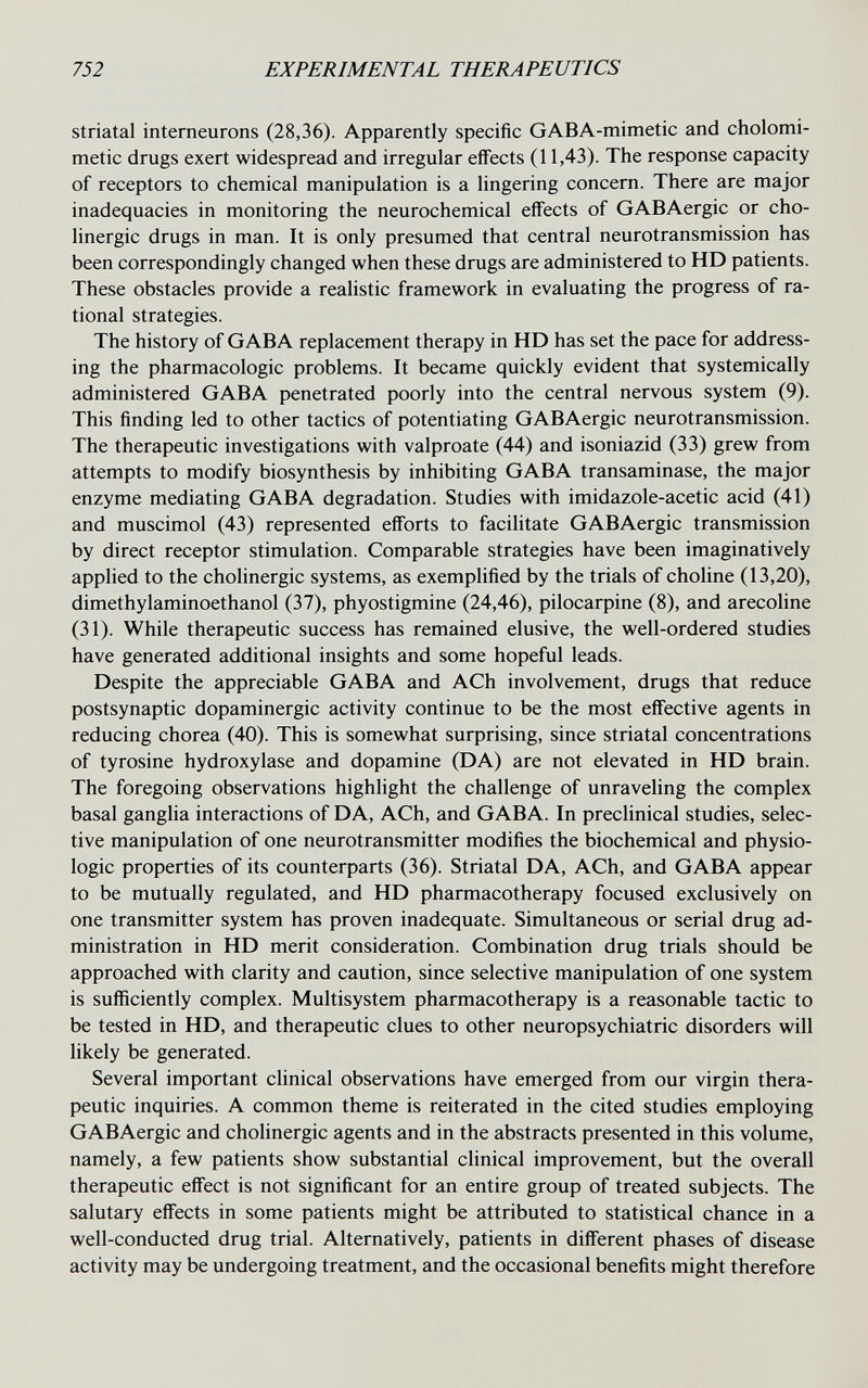 752 EXPERIMENTAL THERAPEUTICS striatal interneurons (28,36). Apparently specific GABA-mimetic and cholomi- metic drugs exert widespread and irregular effects (11,43). The response capacity of receptors to chemical manipulation is a lingering concern. There are major inadequacies in monitoring the neurochemical effects of GABAergic or cho¬ linergic drugs in man. It is only presumed that central neurotransmission has been correspondingly changed when these drugs are administered to HD patients. These obstacles provide a realistic framework in evaluating the progress of ra¬ tional strategies. The history of GABA replacement therapy in HD has set the pace for address¬ ing the pharmacologic problems. It became quickly evident that systemically administered GABA penetrated poorly into the central nervous system (9). This finding led to other tactics of potentiating GABAergic neurotransmission. The therapeutic investigations with valproate (44) and isoniazid (33) grew from attempts to modify biosynthesis by inhibiting GABA transaminase, the major enzyme mediating GABA degradation. Studies with imidazole-acetic acid (41) and muscimol (43) represented efforts to facilitate GABAergic transmission by direct receptor stimulation. Comparable strategies have been imaginatively applied to the cholinergic systems, as exemplified by the trials of choline (13,20), dimethylaminoethanol (37), phyostigmine (24,46), pilocarpine (8), and arecohne (31). While therapeutic success has remained elusive, the well-ordered studies have generated additional insights and some hopeful leads. Despite the appreciable GABA and ACh involvement, drugs that reduce postsynaptic dopaminergic activity continue to be the most effective agents in reducing chorea (40). This is somewhat surprising, since striatal concentrations of tyrosine hydroxylase and dopamine (DA) are not elevated in HD brain. The foregoing observations highlight the challenge of unraveling the complex basal ganglia interactions of DA, ACh, and GABA. In preclinical studies, selec¬ tive manipulation of one neurotransmitter modifies the biochemical and physio¬ logic properties of its counterparts (36). Striatal DA, ACh, and GABA appear to be mutually regulated, and HD pharmacotherapy focused exclusively on one transmitter system has proven inadequate. Simultaneous or serial drug ad¬ ministration in HD merit consideration. Combination drug trials should be approached with clarity and caution, since selective manipulation of one system is sufficiently complex. Multisystem pharmacotherapy is a reasonable tactic to be tested in HD, and therapeutic clues to other neuropsychiatrie disorders will likely be generated. Several important clinical observations have emerged from our virgin thera¬ peutic inquiries. A common theme is reiterated in the cited studies employing GABAergic and cholinergic agents and in the abstracts presented in this volume, namely, a few patients show substantial clinical improvement, but the overall therapeutic effect is not significant for an entire group of treated subjects. The salutary effects in some patients might be attributed to statistical chance in a well-conducted drug trial. Alternatively, patients in different phases of disease activity may be undergoing treatment, and the occasional benefits might therefore