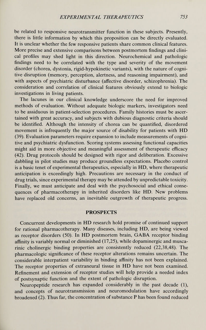 EXPERIMENTAL THERAPEUTICS 753 be related to responsive neurotransmitter function in these subjects. Presently, there is little information by which this proposition can be directly evaluated. It is unclear whether the few responsive patients share common clinical features. More precise and extensive comparisons between postmortem findings and clini¬ cal profiles may shed Ught in this direction. Neurochemical and pathologic findings need to be correlated with the type and severity of the movement disorder (chorea, dystonia, rigid-hypokinetic variants), with the nature of cogni¬ tive disruption (memory, perception, alertness, and reasoning impairment), and with aspects of psychiatric disturbance (affective disorder, schizophrenia). The consideration and correlation of clinical features obviously extend to biologic investigations in living patients. The lacunes in our clinical knowledge underscore the need for improved methods of evaluation. Without adequate biologic markers, investigators need to be assiduous in patient-selection procedures. Family histories must be ascer¬ tained with great accuracy, and subjects with dubious diagnostic criteria should be identified. Although the intensity of chorea can be quantified, disordered movement is infrequently the major source of disability for patients with HD (39). Evaluation parameters require expansion to include measurements of cogni¬ tive and psychiatric dysfunction. Scoring systems assessing functional capacities might aid in more objective and meaningful assessment of therapeutic efficacy (42). Drug protocols should be designed with rigor and deliberation. Excessive dabbling in pilot studies may produce groundless expectations. Placebo control is a basic tenet of experimental therapeutics, especially in HD, where therapeutic anticipation is exceedingly high. Precautions are necessary in the conduct of drug trials, since experimental therapy may be attended by unpredictable toxicity. Finally, we must anticipate and deal with the psychosocial and ethical conse¬ quences of pharmacotherapy in inherited disorders like HD. New problems have replaced old concerns, an inevitable outgrowth of therapeutic progress. PROSPECTS Concurrent developments in HD research hold promise of continued support for rational pharmacotherapy. Many diseases, including HD, are being viewed as receptor disorders (50). In HD postmortem brain, GABA receptor binding affinity is variably normal or diminished (17,25), while dopaminergic and musca¬ rinic cholinergic binding properties are consistently reduced (22,38,48). The pharmacologic significance of these receptor alterations remains uncertain. The considerable interpatient variability in binding affinity has not been explained. The receptor properties of extraneural tissue in HD have not been examined. Refinement and extension of receptor studies will help provide a needed index of postsynaptic function and the extent of pathologic disruption. Neuropeptide research has expanded considerably in the past decade (1), and concepts of neurotransmission and neuromodulation have accordingly broadened (2). Thus far, the concentration of substance P has been found reduced