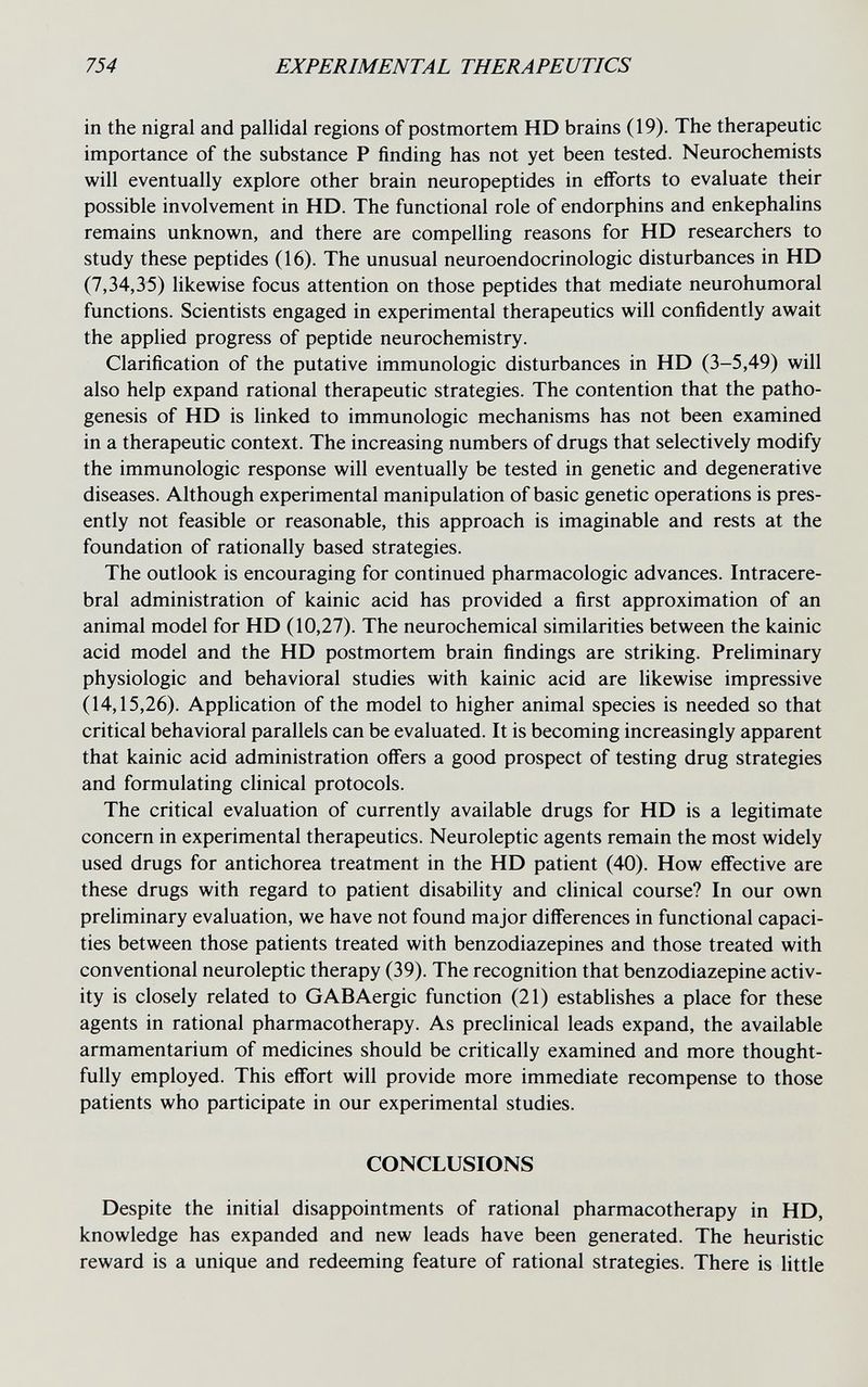 754 EXPERIMENTAL THERAPEUTICS in the nigral and pallidal regions of postmortem HD brains (19). The therapeutic importance of the substance P finding has not yet been tested. Neurochemists will eventually explore other brain neuropeptides in efforts to evaluate their possible involvement in HD. The functional role of endorphins and enkephalins remains unknown, and there are compelling reasons for HD researchers to study these peptides (16). The unusual neuroendocrinologic disturbances in HD (7,34,35) likewise focus attention on those peptides that mediate neurohumoral functions. Scientists engaged in experimental therapeutics will confidently await the applied progress of peptide neurochemistry. Clarification of the putative immunologic disturbances in HD (3-5,49) will also help expand rational therapeutic strategies. The contention that the patho¬ genesis of HD is linked to immunologic mechanisms has not been examined in a therapeutic context. The increasing numbers of drugs that selectively modify the immunologic response will eventually be tested in genetic and degenerative diseases. Although experimental manipulation of basic genetic operations is pres¬ ently not feasible or reasonable, this approach is imaginable and rests at the foundation of rationally based strategies. The outlook is encouraging for continued pharmacologic advances. Intracere¬ bral administration of kainic acid has provided a first approximation of an animal model for HD (10,27). The neurochemical similarities between the kainic acid model and the HD postmortem brain findings are striking. Preliminary physiologic and behavioral studies with kainic acid are likewise impressive (14,15,26). Application of the model to higher animal species is needed so that critical behavioral parallels can be evaluated. It is becoming increasingly apparent that kainic acid administration offers a good prospect of testing drug strategies and formulating clinical protocols. The critical evaluation of currently available drugs for HD is a legitimate concern in experimental therapeutics. Neuroleptic agents remain the most widely used drugs for antichorea treatment in the HD patient (40). How effective are these drugs with regard to patient disability and clinical course? In our own preliminary evaluation, we have not found major differences in functional capaci¬ ties between those patients treated with benzodiazepines and those treated with conventional neuroleptic therapy (39). The recognition that benzodiazepine activ¬ ity is closely related to GABAergic function (21) establishes a place for these agents in rational pharmacotherapy. As preclinical leads expand, the available armamentarium of medicines should be critically examined and more thought¬ fully employed. This effort will provide more immediate recompense to those patients who participate in our experimental studies. CONCLUSIONS Despite the initial disappointments of rational pharmacotherapy in HD, knowledge has expanded and new leads have been generated. The heuristic reward is a unique and redeeming feature of rational strategies. There is little
