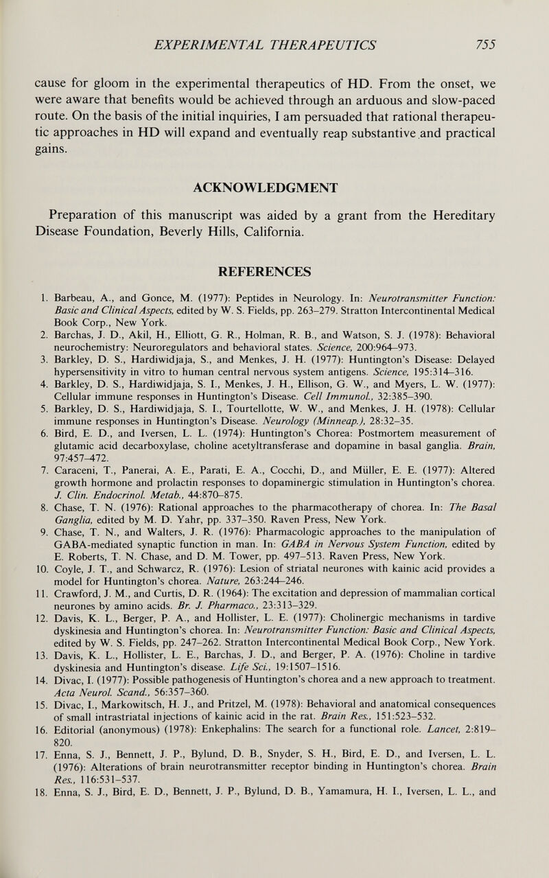 EXPERIMENTAL THERAPEUTICS 755 cause for gloom in the experimental therapeutics of HD. From the onset, we were aware that benefits would be achieved through an arduous and slow-paced route. On the basis of the initial inquiries, I am persuaded that rational therapeu¬ tic approaches in HD will expand and eventually reap substantive and practical gains. ACKNOWLEDGMENT Preparation of this manuscript was aided by a grant from the Hereditary Disease Foundation, Beverly Hills, California. REFERENCES 1. Barbeau, A., and Gonce, M. (1977): Peptides in Neurology. In: Neurotransmitter Function: Basic and Clinical Aspects, edited by W. S. Fields, pp. 263-279. Stratton Intercontinental Medical Book Corp., New York. 2. Barchas, J. D., Akil, H., Elliott, G. R., Holman, R. В., and Watson, S. J. (1978): Behavioral neurochemistry: Neuroregulators and behavioral states. Science, 200:964—973. 3. Barkley, D. S., Hardiwidjaja, S., and Menkes, J. H. (1977): Huntington's Disease: Delayed hypersensitivity in vitro to human central nervous system antigens. Science, 195:314-316. 4. Barkley, D. S., Hardiwidjaja, S. I., Menkes, J. H., Ellison, G. W., and Myers, L. W. (1977): Cellular immune responses in Huntington's Disease. Cell Immunol, 32:385-390. 5. Barkley, D. S., Hardiwidjaja, S. I., Tourtellotte, W. W., and Menkes, J. H. (1978): Cellular immune responses in Huntington's Disease. Neurology (Minneap.), 28:32-35. 6. Bird, E. D., and Iversen, L. L. (1974): Huntington's Chorea: Postmortem measurement of glutamic acid decarboxylase, choline acetyltransferase and dopamine in basal ganglia. Brain, 97:457^72. 7. Caraceni, T., Panerai, A. E., Parati, E. A., Cocchi, D., and Müller, E. E. (1977): Altered growth hormone and prolactin responses to dopaminergic stimulation in Huntington's chorea. J. Clin. Endocrinol Metab., 44:870-875. 8. Chase, T. N. (1976): Rational approaches to the pharmacotherapy of chorea. In: The Basal Ganglia, edited by M. D. Yahr, pp. 337-350. Raven Press, New York. 9. Chase, T. N., and Walters, J. R. (1976): Pharmacologic approaches to the manipulation of GABA-mediated synaptic function in man. In: GABA in Nervous System Function, edited by E. Roberts, T. N. Chase, and D. M. Tower, pp. 497-513. Raven Press, New York. 10. Coyle, J. T., and Schwarcz, R. (1976): Lesion of striatal neurones with kainic acid provides a model for Huntington's chorea. Nature, 263:244—246. 11. Crawford, J. M., and Curtis, D. R. (1964): The excitation and depression of mammalian cortical neurones by amino acids. Br. J. Pharmaco., 23:313-329. 12. Davis, K. L., Berger, P. A., and Hollister, L. E. (1977): Chohnergic mechanisms in tardive dyskinesia and Huntington's chorea. In: Neurotransmitter Function: Basic and Clinical Aspects, edited by W. S. Fields, pp. 247-262. Stratton Intercontinental Medical Book Corp., New York. 13. Davis, K. L., Hollister, L. E., Barchas, J. D., and Berger, P. A. (1976): Choline in tardive dyskinesia and Huntington's disease. Life Sci., 19:1507-1516. 14. Divac, I. (1977): Possible pathogenesis of Huntington's chorea and a new approach to treatment. Acta Neurol Scand., 56:357-360. 15. Divac, I., Markowitsch, H. J., and Pritzel, M. (1978): Behavioral and anatomical consequences of small intrastriatal injections of kainic acid in the rat. Brain Res., 151:523-532. 16. Editorial (anonymous) (1978): Enkephalins: The search for a functional role. Lancet, 2:819- 820. 17. Enna, S. J., Bennett, J. P., Bylund, D. В., Snyder, S. H., Bird, E. D., and Iversen, L. L. (1976): Alterations of brain neurotransmitter receptor binding in Huntington's chorea. Brain Res., 116:531-537. 18. Enna, S. J., Bird, E. D., Bennett, J. P., Bylund, D. В., Yamamura, H. I., Iversen, L. L., and