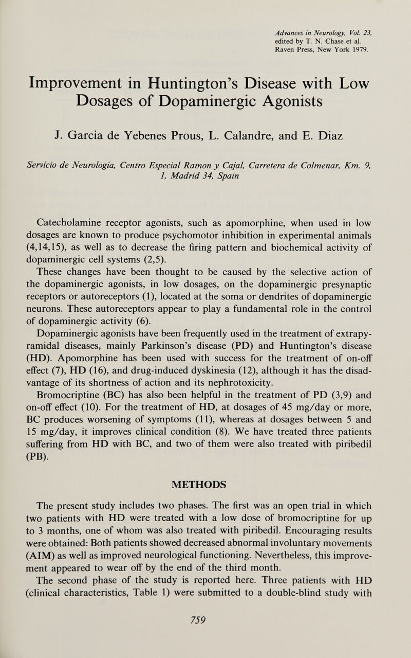 Advances in Neurology, Vol. 23, edited by T. N. Chase et al. Raven Press, New York 1979. Improvement in Huntington's Disease with Low Dosages of Dopaminergic Agonists J. Garcia de Yebenes Prous, L. Calandre, and E. Diaz Servicio de Neurología, Centro Especial Ramon y Cajal, Carretera de Colmenar, Km. 9, 1, Madrid 34, Spain Catecholamine receptor agonists, such as apomorphine, when used in low dosages are known to produce psychomotor inhibition in experimental animals (4,14,15), as well as to decrease the firing pattern and biochemical activity of dopaminergic cell systems (2,5). These changes have been thought to be caused by the selective action of the dopaminergic agonists, in low dosages, on the dopaminergic presynaptic receptors or autoreceptors (1), located at the soma or dendrites of dopaminergic neurons. These autoreceptors appear to play a fundamental role in the control of dopaminergic activity (6). Dopaminergic agonists have been frequently used in the treatment of extrapy¬ ramidal diseases, mainly Parkinson's disease (PD) and Huntington's disease (HD). Apomorphine has been used with success for the treatment of on-ofF effect (7), HD (16), and drug-induced dyskinesia (12), although it has the disad¬ vantage of its shortness of action and its nephrotoxicity. Bromocriptine (ВС) has also been helpful in the treatment of PD (3,9) and on-oflF effect (10). For the treatment of HD, at dosages of 45 mg/day or more, ВС produces worsening of symptoms (11), whereas at dosages between 5 and 15 mg/day, it improves clinical condition (8). We have treated three patients suffering from HD with ВС, and two of them were also treated with piribedil (PB). METHODS The present study includes two phases. The first was an open trial in which two patients with HD were treated with a low dose of bromocriptine for up to 3 months, one of whom was also treated with piribedil. Encouraging results were obtained: Both patients showed decreased abnormal involuntary movements (AIM) as well as improved neurological functioning. Nevertheless, this improve¬ ment appeared to wear off by the end of the third month. The second phase of the study is reported here. Three patients with HD (clinical characteristics. Table 1) were submitted to a double-blind study with 759