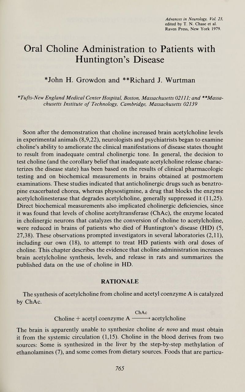 Advances in Neurology, Vol. 23, edited by T. N. Chase et al. Raven Press, New York 1979. Oral Choline Administration to Patients with Huntington's Disease *John H. Growdon and **Richard J. Wurtman *Tufts-New England Medical Center Hospital, Boston, Massachusetts 02111; and **Massa- chusetts Institute of Technology, Cambridge, Massachusetts 02139 Soon after the demonstration that chohne increased brain acetylchohne levels in experimental animals (8,9,22), neurologists and psychiatrists began to examine choline's ability to ameliorate the clinical manifestations of disease states thought to result from inadequate central cholinergic tone. In general, the decision to test choline (and the corollary belief that inadequate acetylcholine release charac¬ terizes the disease state) has been based on the results of clinical pharmacologic testing and on biochemical measurements in brains obtained at postmortem examinations. These studies indicated that anticholinergic drugs such as benztro- pine exacerbated chorea, whereas physostigmine, a drug that blocks the enzyme acetylcholinesterase that degrades acetylcholine, generally suppressed it (11,25). Direct biochemical measurements also implicated cholinergic deficiencies, since it was found that levels of choline acetyltransferase (ChAc), the enzyme located in cholinergic neurons that catalyzes the conversion of choline to acetylchohne, were reduced in brains of patients who died of Huntington's disease (HD) (5, 27,38). These observations prompted investigators in several laboratories (2,11), including our own (18), to attempt to treat HD patients with oral doses of choline. This chapter describes the evidence that choline administration increases brain acetylcholine synthesis, levels, and release in rats and summarizes the published data on the use of choline in HD. RATIONALE The synthesis of acetylcholine from choline and acetyl coenzyme A is catalyzed by ChAc. ChAc Choline + acetyl coenzyme A > acetylcholine The brain is apparently unable to synthesize choline de novo and must obtain it from the systemic circulation (1,15). Choline in the blood derives from two sources: Some is synthesized in the liver by the step-by-step methylation of ethanolamines (7), and some comes from dietary sources. Foods that are particu- 765