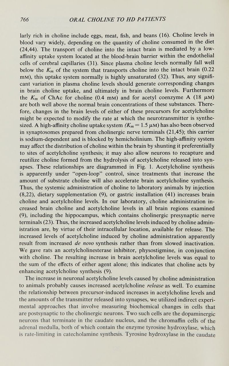 766 ORAL CHOLINE TO HD PATIENTS larly rich in choline include eggs, meat, fish, and beans (16). Choline levels in blood vary widely, depending on the quantity of choline consumed in the diet (24,44). The transport of choline into the intact brain is mediated by a low- affinity uptake system located at the blood-brain barrier within the endothelial cells of cerebral capillaries (31). Since plasma choline levels normally fall well below the Km of the system that transports choline into the intact brain (0.22 тм), this uptake system normally is highly unsaturated (32). Thus, any signifi¬ cant variation in plasma choline levels should generate corresponding changes in brain choline uptake, and ultimately in brain choline levels. Furthermore the Km of ChAc for choline (0.4 тм) and for acetyl coenzyme A (18 jlim) are both well above the normal brain concentrations of these substances. There¬ fore, changes in the brain levels of either of these precursors for acetylcholine might be expected to modify the rate at which the neurotransmitter is synthe¬ sized. A high-affinity choline uptake system (Km =1.5 jllm) has also been observed in synaptosomes prepared from cholinergic nerve terminals (21,45); this carrier is sodium-dependent and is blocked by hemicholinium. The high-affinity system may affect the distribution of choline within the brain by shunting it preferentially to sites of acetylcholine synthesis; it may also allow neurons to recapture and reutilize choline formed from the hydrolysis of acetylcholine released into syn¬ apses. These relationships are diagrammed in Fig. 1. Acetylcholine synthesis is apparently under open-loop control, since treatments that increase the amount of substrate choline will also accelerate brain acetylcholine synthesis. Thus, the systemic administration of choline to laboratory animals by injection (8,22), dietary supplementation (9), or gastric installation (41) increases brain choline and acetylcholine levels. In our laboratory, choline administration in¬ creased brain choline and acetylcholine levels in all brain regions examined (9), including the hippocampus, which contains cholinergic presynaptic nerve terminals (23). Thus, the increased acetylcholine levels induced by choline admin¬ istration are, by virtue of their intracellular location, available for release. The increased levels of acetylcholine induced by choline administration apparently result from increased de novo synthesis rather than from slowed inactivation. We gave rats an acetylcholinesterase inhibitor, physostigmine, in conjunction with choline. The resulting increase in brain acetylcholine levels was equal to the sum of the effects of either agent alone; this indicates that choline acts by enhancing acetylcholine synthesis (9). The increase in neuronal acetylcholine levels caused by choline administration to animals probably causes increased acetylcholine release as well. To examine the relationship between precursor-induced increases in acetylcholine levels and the amounts of the transmitter released into synapses, we utilized indirect experi¬ mental approaches that involve measuring biochemical changes in cells that are postsynaptic to the cholinergic neurons. Two such cells are the dopaminergic neurons that terminate in the caudate nucleus, and the chromaffin cells of the adrenal medulla, both of which contain the enzyme tyrosine hydroxylase, which is rate-limiting in catecholamine synthesis. Tyrosine hydroxylase in the caudate