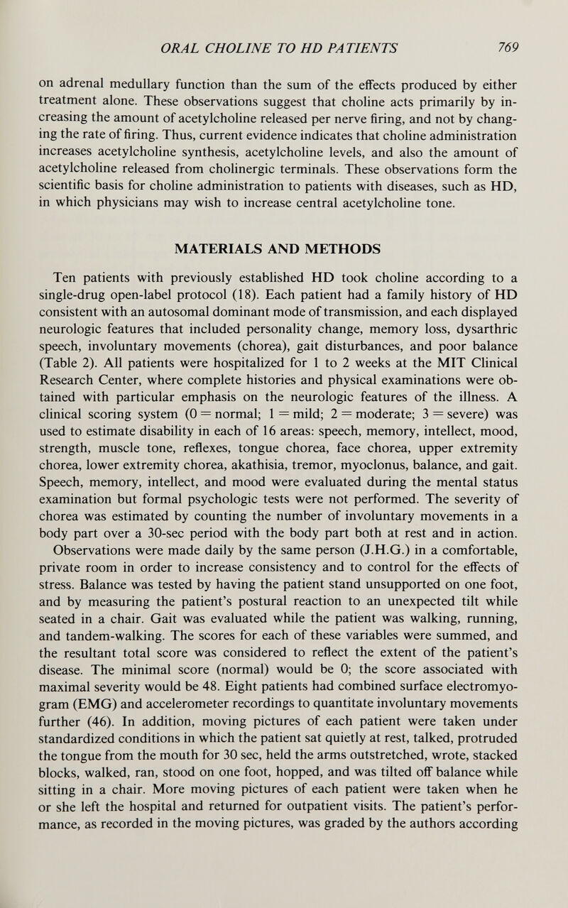 ORAL CHOLINE TO HD PATIENTS 769 on adrenal medullary function than the sum of the effects produced by either treatment alone. These observations suggest that choline acts primarily by in¬ creasing the amount of acetylcholine released per nerve firing, and not by chang¬ ing the rate of firing. Thus, current evidence indicates that choline administration increases acetylcholine synthesis, acetylcholine levels, and also the amount of acetylcholine released from cholinergic terminals. These observations form the scientific basis for choline administration to patients with diseases, such as HD, in which physicians may wish to increase central acetylcholine tone. MATERIALS AND METHODS Ten patients with previously established HD took choline according to a single-drug open-label protocol (18). Each patient had a family history of HD consistent with an autosomal dominant mode of transmission, and each displayed neurologic features that included personality change, memory loss, dysarthric speech, involuntary movements (chorea), gait disturbances, and poor balance (Table 2). All patients were hospitalized for 1 to 2 weeks at the MIT Clinical Research Center, where complete histories and physical examinations were ob¬ tained with particular emphasis on the neurologic features of the illness. A clinical scoring system (0 = normal; 1 = mild; 2 = moderate; 3 = severe) was used to estimate disability in each of 16 areas: speech, memory, intellect, mood, strength, muscle tone, reflexes, tongue chorea, face chorea, upper extremity chorea, lower extremity chorea, akathisia, tremor, myoclonus, balance, and gait. Speech, memory, intellect, and mood were evaluated during the mental status examination but formal psychologic tests were not performed. The severity of chorea was estimated by counting the number of involuntary movements in a body part over a 30-sec period with the body part both at rest and in action. Observations were made daily by the same person (J.H.G.) in a comfortable, private room in order to increase consistency and to control for the effects of stress. Balance was tested by having the patient stand unsupported on one foot, and by measuring the patient's postural reaction to an unexpected tilt while seated in a chair. Gait was evaluated while the patient was walking, running, and tandem-walking. The scores for each of these variables were summed, and the resultant total score was considered to reflect the extent of the patient's disease. The minimal score (normal) would be 0; the score associated with maximal severity would be 48. Eight patients had combined surface electromyo- gram (EMG) and accelerometer recordings to quantitate involuntary movements further (46). In addition, moving pictures of each patient were taken under standardized conditions in which the patient sat quietly at rest, talked, protruded the tongue from the mouth for 30 sec, held the arms outstretched, wrote, stacked blocks, walked, ran, stood on one foot, hopped, and was tilted off balance while sitting in a chair. More moving pictures of each patient were taken when he or she left the hospital and returned for outpatient visits. The patient's perfor¬ mance, as recorded in the moving pictures, was graded by the authors according