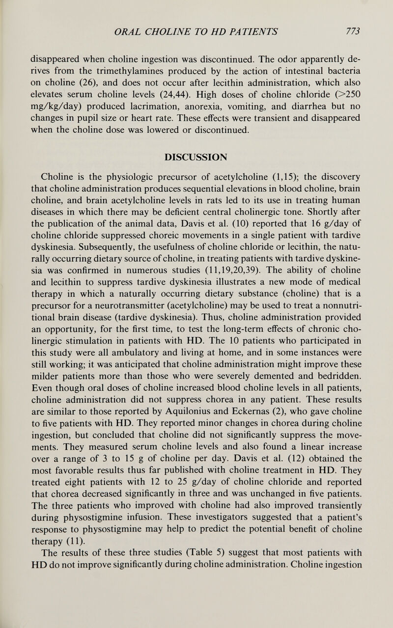 ORAL CHOLINE TO HD PATIENTS 773 disappeared when choline ingestion was discontinued. The odor apparently de¬ rives from the trimethylamines produced by the action of intestinal bacteria on choline (26), and does not occur after lecithin administration, which also elevates serum choline levels (24,44). High doses of choline chloride (>250 mg/kg/day) produced lacrimation, anorexia, vomiting, and diarrhea but no changes in pupil size or heart rate. These effects were transient and disappeared when the choline dose was lowered or discontinued. DISCUSSION Choline is the physiologic precursor of acetylcholine (1,15); the discovery that choline administration produces sequential elevations in blood choline, brain choline, and brain acetylcholine levels in rats led to its use in treating human diseases in which there may be deficient central cholinergic tone. Shortly after the publication of the animal data, Davis et al. (10) reported that 16 g/day of choline chloride suppressed choreic movements in a single patient with tardive dyskinesia. Subsequently, the usefulness of choline chloride or lecithin, the natu¬ rally occurring dietary source of choline, in treating patients with tardive dyskine¬ sia was confirmed in numerous studies (11,19,20,39). The abihty of choline and lecithin to suppress tardive dyskinesia illustrates a new mode of medical therapy in which a naturally occurring dietary substance (choline) that is a precursor for a neurotransmitter (acetylcholine) may be used to treat a nonnutri- tional brain disease (tardive dyskinesia). Thus, choline administration provided an opportunity, for the first time, to test the long-term effects of chronic cho¬ linergic stimulation in patients with HD. The 10 patients who participated in this study were all ambulatory and living at home, and in some instances were still working; it was anticipated that choline administration might improve these milder patients more than those who were severely demented and bedridden. Even though oral doses of choline increased blood choline levels in all patients, choline administration did not suppress chorea in any patient. These results are similar to those reported by Aquilonius and Eckernas (2), who gave choline to five patients with HD. They reported minor changes in chorea during choline ingestion, but concluded that choline did not significantly suppress the move¬ ments. They measured serum choline levels and also found a linear increase over a range of 3 to 15 g of choline per day. Davis et al. (12) obtained the most favorable results thus far published with choline treatment in HD. They treated eight patients with 12 to 25 g/day of choline chloride and reported that chorea decreased significantly in three and was unchanged in five patients. The three patients who improved with choline had also improved transiently during physostigmine infusion. These investigators suggested that a patient's response to physostigmine may help to predict the potential benefit of choline therapy (11). The results of these three studies (Table 5) suggest that most patients with HD do not improve significantly during choline administration. Choline ingestion