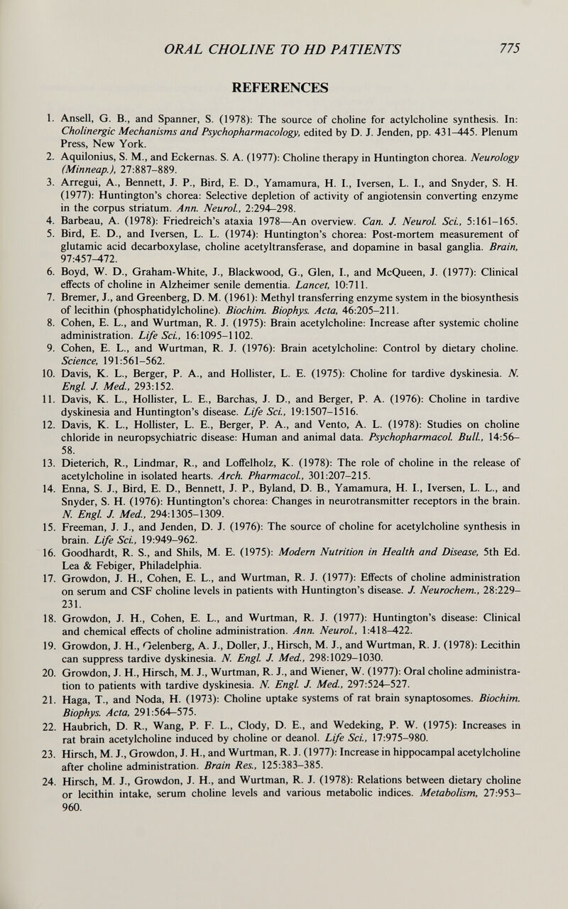 ORAL CHOLINE TO HD PATIENTS 775 REFERENCES 1. Ansell, G. В., and Spanner, S. (1978): The source of choline for actylcholine synthesis. In: Cholinergic Mechanisms and Psychopharmacology, edited by D. J. Jenden, pp. 431-445. Plenum Press, New York. 2. Aquilonius, S. M., and Eckernas. S. A. (1977): Choline therapy in Huntington chorea. Neurology (Minneap.), 27:887-889. 3. Arregui, A., Bennett, J. P., Bird, E. D., Yamamura, H. I., Iversen, L. I., and Snyder, S. H. (1977): Huntington's chorea: Selective depletion of activity of angiotensin converting enzyme in the corpus striatum. Ann. Neurol, 2:294-298. 4. Barbeau, A. (1978): Friedreich's ataxia 1978—An overview. Can. J. Neurol Sci., 5:161-165. 5. Bird, E. D., and Iversen, L. L. (1974): Huntington's chorea; Post-mortem measurement of glutamic acid decarboxylase, choline acetyltransferase, and dopamine in basal ganglia. Brain, 97:457^72. 6. Boyd, W. D., Graham-White, J., Blackwood, G., Glen, I., and McQueen, J. (1977): Clinical effects of choline in Alzheimer senile dementia. Lancet, 10:711. 7. Bremer, J., and Greenberg, D. M. (1961): Methyl transferring enzyme system in the biosynthesis of lecithin (phosphatidylcholine). Biochim. Biophys. Acta, 46:205-211. 8. Cohen, E. L., and Wurtman, R. J. (1975): Brain acetylcholine: Increase after systemic choline administration. Life Sci., 16:1095-1102. 9. Cohen, E. L., and Wurtman, R. J. (1976): Brain acetylcholine: Control by dietary choline. Science, 191:561-562. 10. Davis, K. L., Berger, P. A., and Hollister, L. E. (1975): Choline for tardive dyskinesia. N. Engl J. Med., 293:152. 11. Davis, K. L., Hollister, L. E., Barchas, J. D., and Berger, P. A. (1976): Choline in tardive dyskinesia and Huntington's disease. Life Sci., 19:1507-1516. 12. Davis, K. L., Hollister, L. E., Berger, P. A., and Vento, A. L. (1978): Studies on choline chloride in neuropsychiatrie disease: Human and animal data. Psychopharmacol Bull, 14:56- 58. 13. Dieterich, R., Lindmar, R., and Loffelholz, K. (1978): The role of choline in the release of acetylchoHne in isolated hearts. Arch. Pharmacol, 301:207-215. 14. Enna, S. J., Bird, E. D., Bennett, J. P., Byland, D. В., Yamamura, H. I., Iversen, L. L., and Snyder, S. H. (1976): Huntington's chorea: Changes in neurotransmitter receptors in the brain. N. Engl J. Med, 294:1305-1309. 15. Freeman, J. J., and Jenden, D. J. (1976): The source of choline for acetylcholine synthesis in brain. Life Sci., 19:949-962. 16. Goodhardt, R. S., and Shils, M. E. (1975): Modern Nutrition in Health and Disease, 5th Ed. Lea & Febiger, Philadelphia. 17. Growdon, J. H., Cohen, E. L., and Wurtman, R. J. (1977): Effects of choline administration on serum and CSF choline levels in patients with Huntington's disease. J. Neurochem., 28:229- 231. 18. Growdon, J. H., Cohen, E. L., and Wurtman, R. J. (1977): Huntington's disease: Clinical and chemical effects of choline administration. Ann. Neurol, 1:418-422. 19. Growdon, J. H., Oelenberg, A. J., Doller, J., Hirsch, M. J., and Wurtman, R. J. (1978): Lecithin can suppress tardive dyskinesia. N. Engl J. Med., 298:1029-1030. 20. Growdon, J. H., Hirsch, M. J., Wurtman, R. J., and Wiener, W. (1977): Oral choline administra¬ tion to patients with tardive dyskinesia. N. Engl J. Med., 297:524—527. 21. Haga, T., and Nöda, H. (1973): Choline uptake systems of rat brain synaptosomes. Biochim. Biophys. Acta, 291:564—575. 22. Haubrich, D. R., Wang, P. F. L., Clody, D. E., and Wedeking, P. W. (1975): Increases in rat brain acetylcholine induced by choline or deanol. Life Sci., 17:975-980. 23. Hirsch, M. J., Growdon, J. H., and Wurtman, R. J. (1977): Increase in hippocampal acetylcholine after choline administration. Brain Res., 125:383-385. 24. Hirsch, M. J., Growdon, J. H., and Wurtman, R. J. (1978): Relations between dietary choline or lecithin intake, serum choline levels and various metabolic indices. Metabolism, 27:953- 960.