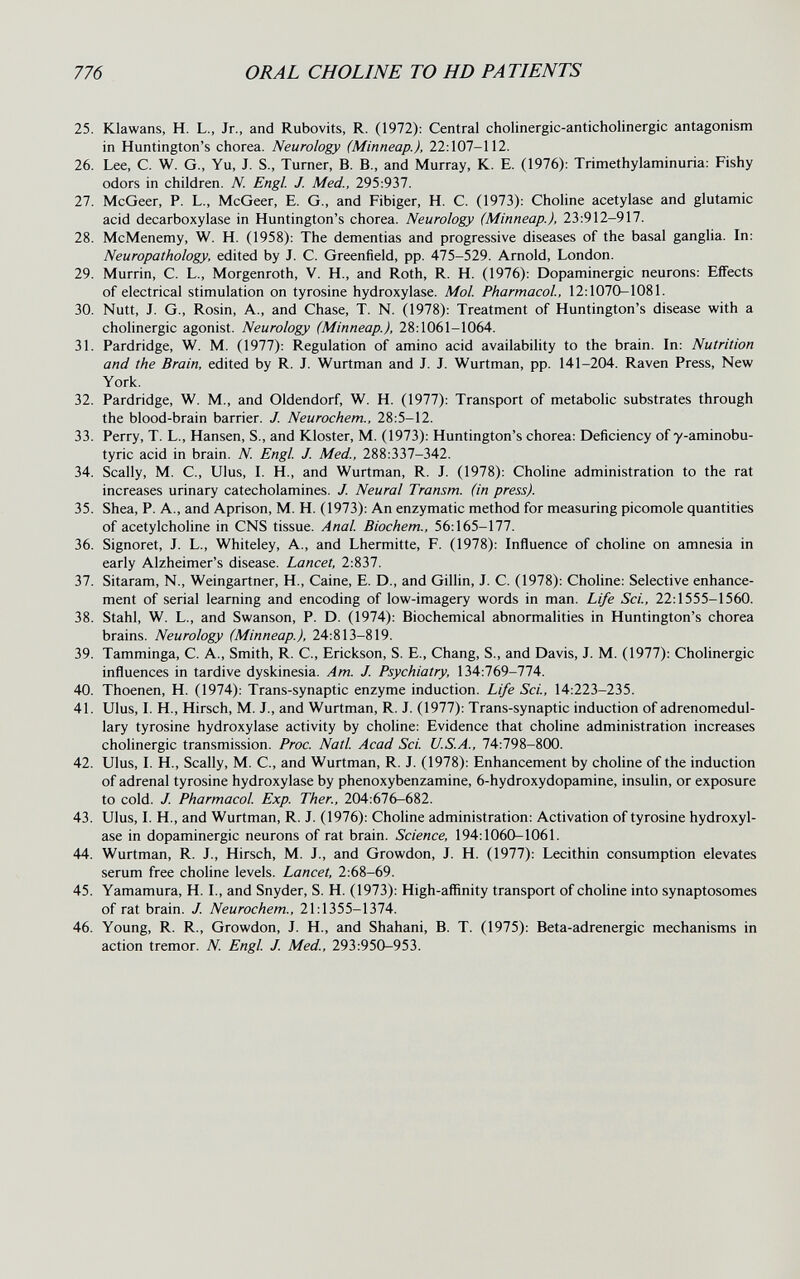 776 ORAL CHOLINE TO HD PATIENTS 25. Klawans, H. L., Jr., and Rubovits, R. (1972): Central cholinergic-anticholinergic antagonism in Huntington's chorea. Neurology (Minneap.), 22:107-112. 26. Lee, C. W. G., Yu, J. S., Turner, B. В., and Murray, K. E. (1976): Trimethylaminuria: Fishy odors in children. N. Engl. J. Med., 295:937. 27. McGeer, P. L., McGeer, E. G., and Fibiger, H. C. (1973): Choline acetylase and glutamic acid decarboxylase in Huntington's chorea. Neurology (Minneap.), 23:912-917. 28. McMenemy, W. H. (1958): The dementias and progressive diseases of the basal ganglia. In: Neuropathology, edited by J. C. Greenfield, pp. 475-529. Arnold, London. 29. Murrin, C. L., Morgenroth, V. H., and Roth, R. H. (1976): Dopaminergic neurons: Effects of electrical stimulation on tyrosine hydroxylase. Mol. Pharmacol, 12:1070-1081. 30. Nutt, J. G., Rosin, A., and Chase, T. N. (1978): Treatment of Huntington's disease with a cholinergic agonist. Neurology (Minneap.), 28:1061-1064. 31. Pardridge, W. M. (1977): Regulation of amino acid availability to the brain. In: Nutrition and the Brain, edited by R. J. Wurtman and J. J. Wurtman, pp. 141-204. Raven Press, New York. 32. Pardridge, W. M., and Oldendorf, W. H. (1977): Transport of metabolic substrates through the blood-brain barrier. J. Neurochem., 28:5-12. 33. Perry, T. L., Hansen, S., and Kloster, M. (1973): Huntington's chorea: Deficiency of y-aminobu- tyric acid in brain. N. Engl J. Med., 288:337-342. 34. Scally, M. C., Ulus, I. H., and Wurtman, R. J. (1978): Choline administration to the rat increases urinary catecholamines. J. Neural Transm. (in press). 35. Shea, P. A., and Aprison, M. H. (1973): An enzymatic method for measuring picomole quantities of acetylchohne in CNS tissue. Anal Biochem., 56:165-177. 36. Signoret, J. L., Whiteley, A., and Lhermitte, F. (1978): Influence of choline on amnesia in early Alzheimer's disease. Lancet, 2:837. 37. Sitaram, N., Weingartner, H., Caine, E. D., and Gilhn, J. C. (1978): Choline: Selective enhance¬ ment of serial learning and encoding of low-imagery words in man. Life Sci., 22:1555-1560. 38. Stahl, W. L., and Swanson, P. D. (1974): Biochemical abnormalities in Huntington's chorea brains. Neurology (Minneap.), 24:813-819. 39. Tamminga, С. A., Smith, R. C., Erickson, S. E., Chang, S., and Davis, J. M. (1977): Cholinergic influences in tardive dyskinesia. Am. J. Psychiatry, 134:769-774. 40. Thoenen, H. (1974): Trans-synaptic enzyme induction. Life Sci., 14:223-235. 41. Ulus, I. H., Hirsch, M. J., and Wurtman, R. J. (1977): Trans-synaptic induction of adrenomedul- lary tyrosine hydroxylase activity by choline: Evidence that choline administration increases cholinergic transmission. Proc. Natl Acad Sci. U.S.A., 74:798-800. 42. Ulus, I. H., Scally, M. C., and Wurtman, R. J. (1978): Enhancement by choline of the induction of adrenal tyrosine hydroxylase by phenoxybenzamine, 6-hydroxydopamine, insulin, or exposure to cold. J. Pharmacol Exp. Ther., 204:676-682. 43. Ulus, I. H., and Wurtman, R. J. (1976): Choline administration: Activation of tyrosine hydroxyl¬ ase in dopaminergic neurons of rat brain. Science, 194:1060-1061. 44. Wurtman, R. J., Hirsch, M. J., and Growdon, J. H. (1977): Lecithin consumption elevates serum free choline levels. Lancet, 2:68-69. 45. Yamamura, H. I., and Snyder, S. H. (1973): High-affinity transport of choline into synaptosomes of rat brain. J. Neurochem., 21:1355-1374. 46. Young, R. R., Growdon, J. H., and Shahani, B. T. (1975): Beta-adrenergic mechanisms in action tremor. N. Engl J. Med., 293:950-953.