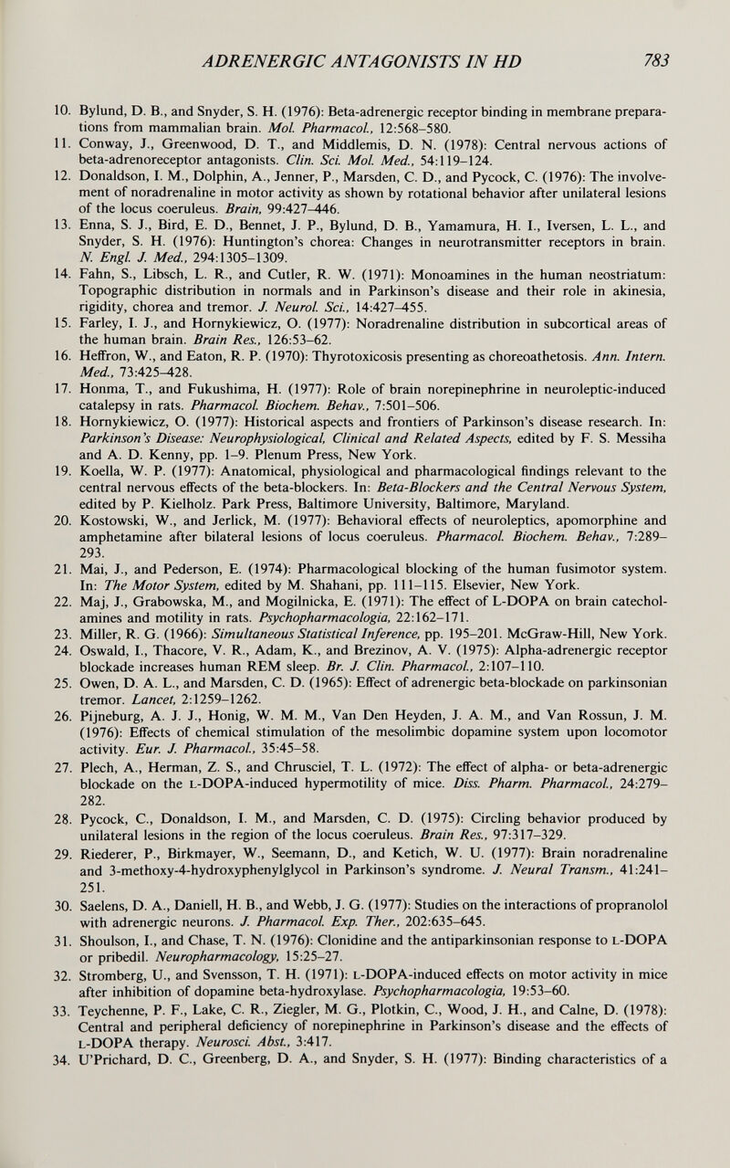 ADRENERGIC ANTAGONISTS IN HD 783 10. Bylund, D. В., and Snyder, S. H. (1976): Beta-adrenergic receptor binding in membrane prepara¬ tions from mammalian brain. Mol. Pharmacol, 12:568-580. 11. Conway, J., Greenwood, D. T., and Middlemis, D. N. (1978): Central nervous actions of beta-adrenoreceptor antagonists. Clin. Sci. Mol Med., 54:119-124. 12. Donaldson, I. M., Dolphin, A., Jenner, P., Marsden, C. D., and Pycock, C. (1976): The involve¬ ment of noradrenaline in motor activity as shown by rotational behavior after unilateral lesions of the locus coeruleus. Brain, 99:427-446. 13. Enna, S. J., Bird, E. D., Bennet, J. P., Bylund, D. В., Yamamura, H. I., Iversen, L. L., and Snyder, S. H. (1976): Huntington's chorea: Changes in neurotransmitter receptors in brain. N. Engl J. Med., 294:1305-1309. 14. Fahn, S., Libsch, L. R., and Cutler, R. W. (1971): Monoamines in the human neostriatum: Topographic distribution in normals and in Parkinson's disease and their role in akinesia, rigidity, chorea and tremor. J. Neurol Sci., 14:427-455. 15. Farley, I. J., and Hornykiewicz, O. (1977): Noradrenaline distribution in subcortical areas of the human brain. Brain Res., 126:53-62. 16. Heffron, W., and Eaton, R. P. (1970): Thyrotoxicosis presenting as choreoathetosis. Ann. Intern. Med., 73:425^28. 17. Honma, T., and Fukushima, H. (1977): Role of brain norepinephrine in neuroleptic-induced catalepsy in rats. Pharmacol Biochem. Behav., 7:501-506. 18. Hornykiewicz, O. (1977): Historical aspects and frontiers of Parkinson's disease research. In: Parkinson's Disease: Neurophysiological, Clinical and Related Aspects, edited by F. S. Messiha and A. D. Kenny, pp. 1-9. Plenum Press, New York. 19. Koella, W. P. (1977): Anatomical, physiological and pharmacological findings relevant to the central nervous effects of the beta-blockers. In: Beta-Blockers and the Central Nervous System, edited by P. Kielholz. Park Press, Baltimore University, Baltimore, Maryland. 20. Kostowski, W., and Jerlick, M. (1977): Behavioral effects of neuroleptics, apomorphine and amphetamine after bilateral lesions of locus coeruleus. Pharmacol. Biochem. Behav., 7:289- 293. 21. Mai, J., and Pederson, E. (1974): Pharmacological blocking of the human fusimotor system. In: The Motor System, edited by M. Shahani, pp. 111-115. Elsevier, New York. 22. Maj, J., Grabowska, M., and Mogilnicka, E. (1971): The effect of L-DOPA on brain catechol¬ amines and motility in rats. Psychopharmacologia, 22:162-171. 23. Miller, R. G. (1966): Simultaneous Statistical Inference, pp. 195-201. McGraw-Hill, New York. 24. Oswald, I., Thacore, V. R., Adam, K., and Brezinov, A. V. (1975): Alpha-adrenergic receptor blockade increases human REM sleep. Br. J. Clin. Pharmacol, 2:107-110. 25. Owen, D. A. L., and Marsden, C. D. (1965): Effect of adrenergic beta-blockade on parkinsonian tremor. Lancet, 2:1259-1262. 26. Pijneburg, A. J. J., Honig, W. M. M., Van Den Heyden, J. A. M., and Van Rossun, J. M. (1976): Effects of chemical stimulation of the mesolimbic dopamine system upon locomotor activity. Eur. J. Pharmacol, 35:45-58. 27. Plech, A., Herman, Z. S., and Chrusciel, T. L. (1972): The effect of alpha- or beta-adrenergic blockade on the l-DOPA-induced hypermotility of mice. Diss. Pharm. Pharmacol., 24:279- 282. 28. Pycock, C., Donaldson, I. M., and Marsden, C. D. (1975): Circling behavior produced by unilateral lesions in the region of the locus coeruleus. Brain Res., 97:317-329. 29. Riederer, P., Birkmayer, W., Seemann, D., and Ketich, W. U. (1977): Brain noradrenaline and 3-methoxy-4-hydroxyphenylglycol in Parkinson's syndrome. J. Neural Transm., 41:241- 251. 30. Saelens, D. A., Danieli, H. В., and Webb, J. G. (1977): Studies on the interactions of propranolol with adrenergic neurons. J. Pharmacol Exp. Ther., 202:635-645. 31. Shoulson, I., and Chase, T. N. (1976): Clonidine and the antiparkinsonian response to l-DOPA or pribedil. Neuropharmacology, 15:25-27. 32. Stromberg, U., and Svensson, T. H. (1971): L-DOPA-induced effects on motor activity in mice after inhibition of dopamine beta-hydroxylase. Psychopharmacologia, 19:53-60. 33. Teychenne, P. F., Lake, C. R., Ziegler, M. G., Plotkin, C., Wood, J. H., and Calne, D. (1978): Central and peripheral deficiency of norepinephrine in Parkinson's disease and the effects of l-DOPA therapy. Neurosci. Abst, 3:417. 34. U'Prichard, D. C., Greenberg, D. A., and Snyder, S. H. (1977): Binding characteristics of a