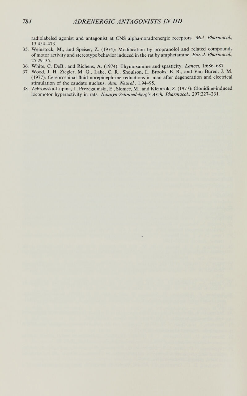 784 ADRENERGIC ANTAGONISTS IN HD radiolabeled agonist and antagonist at CNS alpha-noradrenergic receptors. Mol. Pharmacol., 13:454-473. 35. Weinstock, M., and Speiser, Z. (1974): Modification by propranolol and related compounds of motor activity and stereotype behavior induced in the rat by amphetamine. Eur. J. Pharmacol, 25:29-35. 36. White, C. DeB., and Richens, A. (1974): Thymoxamine and spasticity. Lancet, 1:686-687. 37. Wood, J. H. Ziegler, M. G., Lake, C. R., Shoulson, I., Brooks, B. R., and Van Buren, J. M. (1977): Cerebrospinal fluid norepinephrine reductions in man after degeneration and electrical stimulation of the caudate nucleus. Ann. Neurol, 1:94—95. 38. Zebrowska-Lupina, I., Prezegalinski, E., Sloniec, M., and Kleinrok, Z. (1977): Clonidine-induced locomotor hyperactivity in rats. Naunyn-Schmiedeberg's Arch. Pharmacol, 297:227-231.