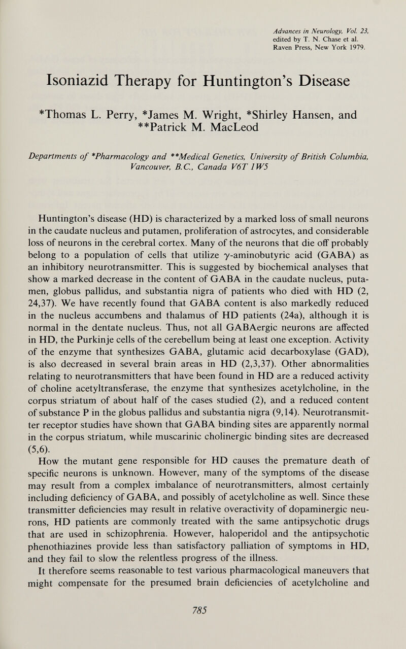 Advances in Neurology, Vol. 23, edited by T. N. Chase et al. Raven Press, New York 1979. Isoniazid Therapy for Huntington's Disease *Thomas L. Perry, *James M. Wright, *Shirley Hansen, and **Patrick M. MacLeod Departments of *Pharmacology and **Medical Genetics, University of British Columbia, Vancouver, B.C., Canada V6T1W5 Huntington's disease (HD) is characterized by a marked loss of small neurons in the caudate nucleus and putamen, proliferation of astrocytes, and considerable loss of neurons in the cerebral cortex. Many of the neurons that die off probably belong to a population of cells that utilize y-aminobutyric acid (GABA) as an inhibitory neurotransmitter. This is suggested by biochemical analyses that show a marked decrease in the content of GABA in the caudate nucleus, puta¬ men, globus pallidus, and substantia nigra of patients who died with HD (2, 24,37). We have recently found that GABA content is also markedly reduced in the nucleus accumbens and thalamus of HD patients (24a), although it is normal in the dentate nucleus. Thus, not all GABAergic neurons are affected in HD, the Purkinje cells of the cerebellum being at least one exception. Activity of the enzyme that synthesizes GABA, glutamic acid decarboxylase (GAD), is also decreased in several brain areas in HD (2,3,37). Other abnormalities relating to neurotransmitters that have been found in HD are a reduced activity of choline acetyltransferase, the enzyme that synthesizes acetylcholine, in the corpus striatum of about half of the cases studied (2), and a reduced content of substance P in the globus pallidus and substantia nigra (9,14). Neurotransmit¬ ter receptor studies have shown that GABA binding sites are apparently normal in the corpus striatum, while muscarinic cholinergic binding sites are decreased (5,6). How the mutant gene responsible for HD causes the premature death of specific neurons is unknown. However, many of the symptoms of the disease may result from a complex imbalance of neurotransmitters, almost certainly including deficiency of GABA, and possibly of acetylcholine as well. Since these transmitter deficiencies may result in relative overactivity of dopaminergic neu¬ rons, HD patients are commonly treated with the same antipsychotic drugs that are used in schizophrenia. However, haloperidol and the antipsychotic phenothiazines provide less than satisfactory palliation of symptoms in HD, and they fail to slow the relentless progress of the illness. It therefore seems reasonable to test various pharmacological maneuvers that might compensate for the presumed brain deficiencies of acetylcholine and 785