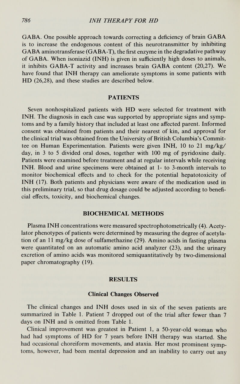 786 INH THERAPY FOR HD GABA. One possible approach towards correcting a deficiency of brain GABA is to increase the endogenous content of this neurotransmitter by inhibiting GABA aminotransferase (GABA-T), the first enzyme in the degradative pathway of GABA. When isoniazid (INH) is given in sufficiently high doses to animals, it inhibits GABA-T activity and increases brain GABA content (20,27). We have found that INH therapy can ameliorate symptoms in some patients with HD (26,28), and these studies are described below. PATIENTS Seven nonhospitahzed patients with HD were selected for treatment with INH. The diagnosis in each case was supported by appropriate signs and symp¬ toms and by a family history that included at least one affected parent. Informed consent was obtained from patients and their nearest of kin, and approval for the clinical trial was obtained from the University of British Columbia's Commit¬ tee on Human Experimentation. Patients were given INH, 10 to 21 mgA:g/ day, in 3 to 5 divided oral doses, together with 100 mg of pyridoxine daily. Patients were examined before treatment and at regular intervals while receiving INH. Blood and urine specimens were obtained at 1- to 3-month intervals to monitor biochemical effects and to check for the potential hepatotoxicity of INH (17). Both patients and physicians were aware of the medication used in this preliminary trial, so that drug dosage could be adjusted according to benefi¬ cial effects, toxicity, and biochemical changes. BIOCHEMICAL METHODS Plasma INH concentrations were measured spectrophotometrically (4). Acety- lator phenotypes of patients were determined by measuring the degree of acetyla- tion of an 11 mg/kg dose of sulfamethazine (29). Amino acids in fasting plasma were quantitated on an automatic amino acid analyzer (23), and the urinary excretion of amino acids was monitored semiquantitatively by two-dimensional paper chromatography (19). RESULTS Clinical Changes Observed The clinical changes and INH doses used in six of the seven patients are summarized in Table 1. Patient 7 dropped out of the trial after fewer than 7 days on INH and is omitted from Table 1. Clinical improvement was greatest in Patient 1, a 50-year-old woman who had had symptoms of HD for 7 years before INH therapy was started. She had occasional choreiform movements, and ataxia. Her most prominent symp¬ toms, however, had been mental depression and an inability to carry out any