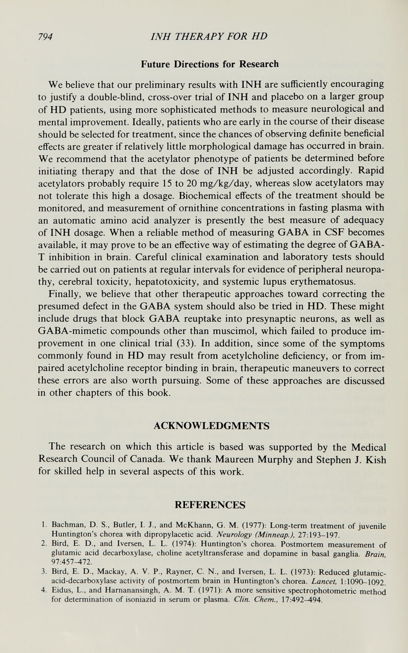 794 INH THERAPY FOR HD Future Directions for Research We believe that our preliminary results with INH are sufficiently encouraging to justify a double-blind, cross-over trial of INH and placebo on a larger group of HD patients, using more sophisticated methods to measure neurological and mental improvement. Ideally, patients who are early in the course of their disease should be selected for treatment, since the chances of observing definite beneficial effects are greater if relatively little morphological damage has occurred in brain. We recommend that the acetylator phenotype of patients be determined before initiating therapy and that the dose of INH be adjusted accordingly. Rapid acetylators probably require 15 to 20 mg/kg/day, whereas slow acetylators may not tolerate this high a dosage. Biochemical effects of the treatment should be monitored, and measurement of ornithine concentrations in fasting plasma with an automatic amino acid analyzer is presently the best measure of adequacy of INH dosage. When a reliable method of measuring GABA in CSF becomes available, it may prove to be an effective way of estimating the degree of GABA- T inhibition in brain. Careful clinical examination and laboratory tests should be carried out on patients at regular intervals for evidence of peripheral neuropa¬ thy, cerebral toxicity, hepatotoxicity, and systemic lupus erythematosus. Finally, we believe that other therapeutic approaches toward correcting the presumed defect in the GABA system should also be tried in HD. These might include drugs that block GABA reuptake into presynaptic neurons, as well as GABA-mimetic compounds other than muscimol, which failed to produce im¬ provement in one clinical trial (33). In addition, since some of the symptoms commonly found in HD may result from acetylcholine deficiency, or from im¬ paired acetylcholine receptor binding in brain, therapeutic maneuvers to correct these errors are also worth pursuing. Some of these approaches are discussed in other chapters of this book. ACKNOWLEDGMENTS The research on which this article is based was supported by the Medical Research Council of Canada. We thank Maureen Murphy and Stephen J. Kish for skilled help in several aspects of this work. REFERENCES 1. Bachman, D. S., Butler, I. J., and McKhann, G. M. (1977): Long-term treatment of juvenile Huntington's chorea with dipropylacetic acid. Neurology (Minneap.), 27:193-197. 2. Bird, E. D., and Iversen, L. L. (1974): Huntington's chorea. Postmortem measurement of glutamic acid decarboxylase, choline acetyltransferase and dopamine in basal ganglia. Brain 97:457^72. 3. Bird, E. D., Mackay, A. V. P., Rayner, C. N., and Iversen, L. L. (1973): Reduced glutamic- acid-decarboxylase activity of postmortem brain in Huntington's chorea. Lancet, 1:1090-1092. 4. Eidus, L., and Harnanansingh, A. M. T. (1971): A more sensitive spectrophotometric method for determination of isoniazid in serum or plasma. Clin. Chem., 17:492-494.