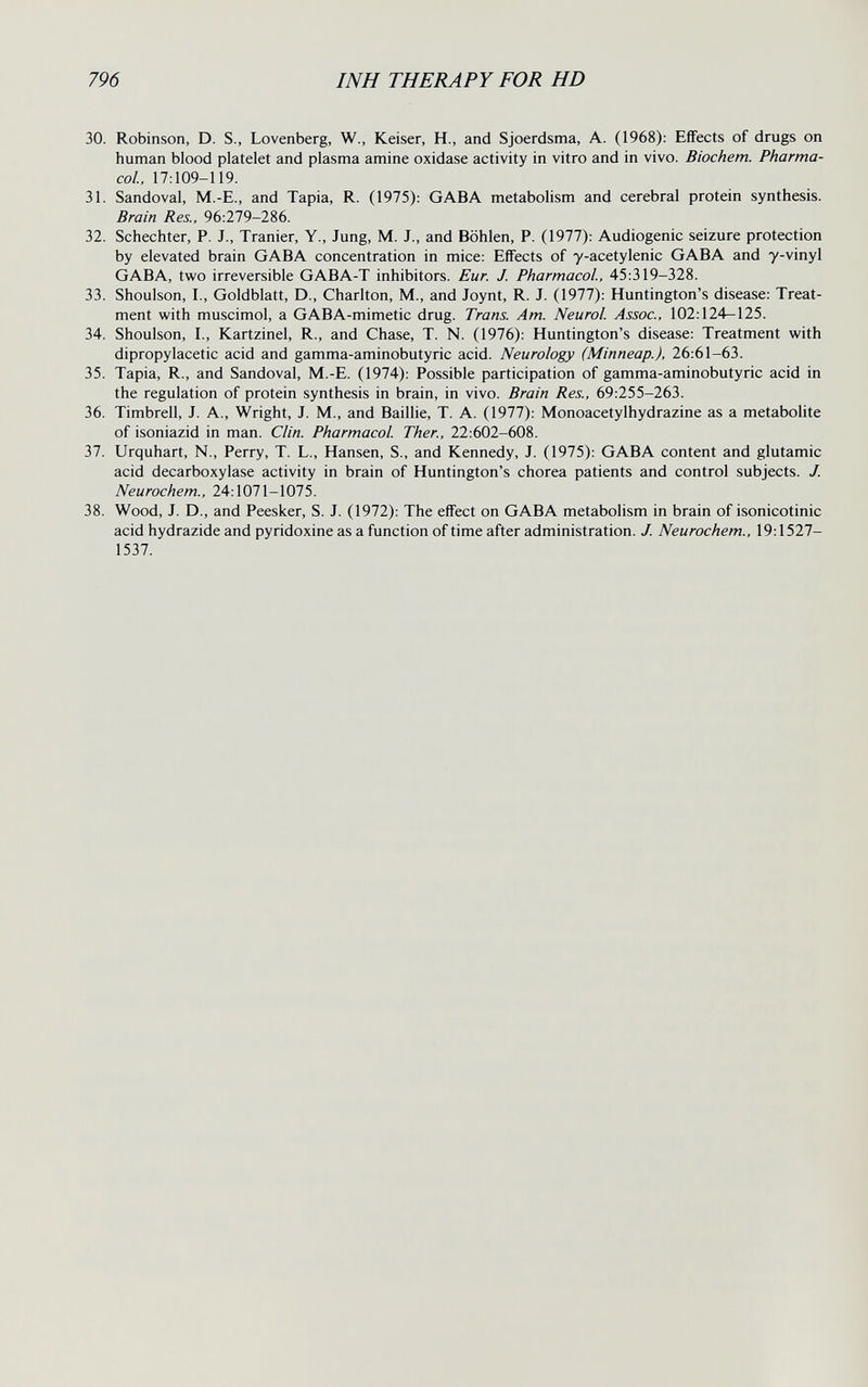 796 INH THERAPY FOR HD 30. Robinson, D. S., Lovenberg, W., Keiser, H., and Sjoerdsma, A. (1968); Effects of drugs on human blood platelet and plasma amine oxidase activity in vitro and in vivo. Biochem. Pharma¬ col, 17:109-119. 31. Sandoval, M.-E., and Tapia, R. (1975): GABA metabolism and cerebral protein synthesis. Brain Res., 96:279-286. 32. Schechter, P. J., Tränier, Y., Jung, M. J., and Böhlen, P. (1977): Audiogenic seizure protection by elevated brain GABA concentration in mice: Effects of y-acetylenic GABA and y-vinyl GABA, two irreversible GABA-T inhibitors. Eur. J. Pharmacol, 45:319-328. 33. Shoulson, I., Goldblatt, D., Charlton, M., and Joynt, R. J. (1977): Huntington's disease: Treat¬ ment with muscimol, a GABA-mimetic drug. Trans. Am. Neurol Assoc., 102:124-125. 34. Shoulson, I., Kartzinel, R., and Chase, T. N. (1976): Huntington's disease: Treatment with dipropylacetic acid and gamma-aminobutyric acid. Neurology (Minneap.), 26:61-63. 35. Tapia, R., and Sandoval, M.-E. (1974): Possible participation of gamma-aminobutyric acid in the regulation of protein synthesis in brain, in vivo. Brain Res., 69:255-263. 36. Timbrell, J. A., Wright, J. M., and Baillie, T. A. (1977): Monoacetylhydrazine as a metabolite of isoniazid in man. Clin. Pharmacol Ther., 22:602-608. 37. Urquhart, N., Perry, T. L., Hansen, S., and Kennedy, J. (1975): GABA content and glutamic acid decarboxylase activity in brain of Huntington's chorea patients and control subjects. J. Neurochem., 24:1071-1075. 38. Wood, J. D., and Peesker, S. J. (1972): The effect on GABA metabolism in brain of isonicotinic acid hydrazide and pyridoxine as a function of time after administration. J. Neurochem., 19:1527- 1537.